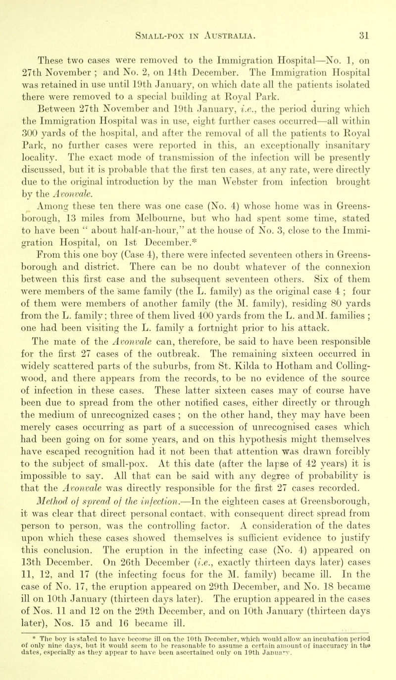 These two cases were removed to the Immigration Hospital—No. 1, on 27th November ; and No. 2, on 14th December. The Immigration Hospital was retained in use until 19th January, on which date all the patients isolated there were removed to a special building at Eoyal Park. Between 27th November and 19th January, i.e., the period during which the Immigration Hospital was in use, eight further cases occurred—all within 300 yards of the hospital, and after the removal of all the patients to Royal Park, no further cases were reported in this, an exceptionally insanitary locality. The exact mode of transmission of the infection will be presently discussed, but it is probable that the first ten cases, at any rate, were directly due to the original introduction by the man Webster from infection brought by the Avonvale. Among these ten there was one case (No. 4) whose home was in Greens- borough, 13 miles from Melbourne, but who had spent some time, stated to have been  about half-an-hour, at the house of No. 3, close to the Immi- gration Hospital, on 1st December.''' From this one boy (Case 4), there were infected seventeen others in Greens- borough and district. There can be no doubt whatever of the connexion between this first case and the subsequent seventeen others. Six of them were members of the same family (the L. family) as the original case 4 ; four of them were members of another family (the M. family), residing 80 yards from the L. family; three of them lived 400 yards from the L. andM. families ; one had been visiting the L. family a fortnight prior to his attack. The mate of the Avonvale can, therefore, be said to have been responsible for the first 27 cases of the outbreak. The remaining sixteen occurred in widely scattered parts of the suburbs, from St. Kilda to Hotham and Colling- wood, and there appears from the records, to be no evidence of the source of infection in these cases. These latter sixteen cases may of course have been due to spread from the other notified cases, either directly or through the medium of unrecognized cases ; on the other hand, they may have been merely cases occurring as part of a succession of unrecognised cases which had been going on for some years, and on this hypothesis might themselves have escaped recognition had it not been that attention was drawn forcibly to the subject of small-pox. At this date (after the lapse of 42 years) it is impossible to say. All that can be said with any degree of probability is that the Avonvale was directly responsible for the first 27 cases recorded. Method of spread of the infection.—In the eighteen cases at Greensborough, it was clear that direct personal contact, with consequent direct sjpread from person to person, was the controlling factor. A consideration of the dates upon which these cases showed themselves is sufiicient evidence to justify this conclusion. The eruption in the infecting case (No. 4) appeared on 13tli December. On 26th December {i.e., exactly thirteen days later) cases 11, 12, and 17 (the infecting focus for the M. family) became ill. In the case of No. 17, the eruption appeared on 29th December, and No. 18 became ill on 10th January (thirteen days later). The eruption appeared in the cases of Nos. 11 and 12 on the 29th December, and on 10th January (thirteen days later), Nos. 15 and 16 became ill. * The boy is staled to have become ill on the 10th December, which would allow an incubation period of onlj' nine days, but it would seem to be reasonable to assume a certain amount of inaccuracy in the dates, especially as they appear to have been ascertained only on 19th Janua:^'.-.
