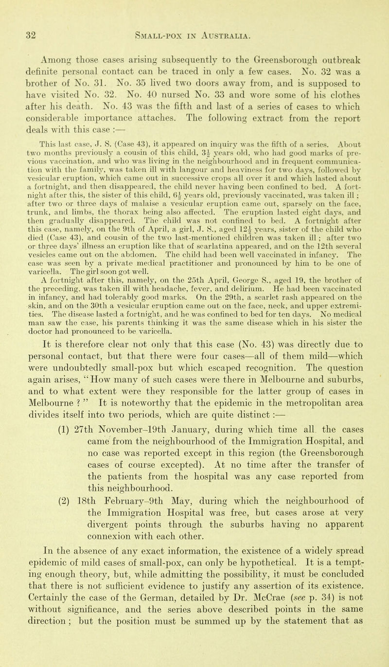 Among those cases arising subsequently to the Greensborough outbreak definite personal contact can be traced in only a few cases. No. 32 was a brother of No. 31. No. 35 lived two doors away from, and is supposed to have visited No. 32. No. 40 nursed No. 33 and wore some of his clothes after his death. No. 43 was the fifth and last of a series of cases to which considerable importance attaches. The following extract from the report deals with this case :— This last case, J. S. (Case 43), it appeared on inquiry was the fifth of a series. About two months previously a cousin of this child, years old, who had good marks of pre- vious vaccination, and who was living in the neighbourhood and in frequent comnuinica- tion with the family, was taken ill with langour and heaviness for two days, followed by vesicular eruption, which came out in successive crops all over it and which lasted about a fortnight, and then disappeared, the child never having been confined to bed. A fort- night after this, the sister of this child, 6|- years old, previously vaccinated, was taken ill; after two or three days of malaise a vesicular eruption came out, sparsely on the face, trunk, and limbs, the thorax being also affected. The eruption lasted eight days, and then gradually disappeared. The child was not confined to bed. A fortnight after this case, namely, on the 9th of April, a girl, J. S., aged 12^ years, sister of the child who died (Case 43), and cousin of the two last-mentioned children was taken ill; after two or three days' illness an eruption like that of scarlatina appeared, and on the 12th several vesicles came out on the abdomen. The child had been well vaccinated in infancy. The case was seen by a private medical practitioner and pronounced by him to be one of varicella. The girl soon got well. A fortnight after this, namely, on the 25th April, George S., aged 19, the brother of the preceding, was taken ill with headache, fever, and delirium. He had been vaccinated in infancy, and had tolerably good marks. On the 29th, a scarlet rash appeared on the skin, and on the 30th a vesicular eruption came out on the face, neck, and upper extremi- ties. The disease lasted a fortnight, and he was confined to bed for ten days. No medical man saw the case, his parents thinking it was the same disease which in his sister the doctor had pronounced to be varicella. It is therefore clear not only that this case (No. 43) was directly due to personal contact, but that there were four cases—all of them mild—which were undoubtedly small-pox but which escaped recognition. The question again arises, How many of such cases were there in Melbourne and suburbs, and to what extent were they responsible for the latter group of cases in Melbourne ?  It is noteworthy that the epidemic in the metropolitan area divides itself into two periods, which are quite distinct:— (1) 27th November-19th January, during which time all. the cases came from the neighbourhood of the Immigration Hospital, and no case was reported except in this region (the Greensborough cases of course excepted). At no time after the transfer of the patients from the hospital was any case reported from this neighbourhood. (2) 18th February-9th May, during which the neighbourhood of the Immigration Hospital was free, but cases arose at very divergent points through the suburbs having no apparent connexion with each other. In the absence of any exact information, the existence of a widely spread epidemic of mild cases of small-pox, can only be hypothetical. It is a tempt- ing enough theory, but, while admitting the possibility, it must be concluded that there is not sufficient evidence to justify any assertion of its existence. Certainly the case of the German, detailed by Dr. McCrae {see p. 34) is not without significance, and the series above described points in the same direction ; but the position must be summed up by the statement that as