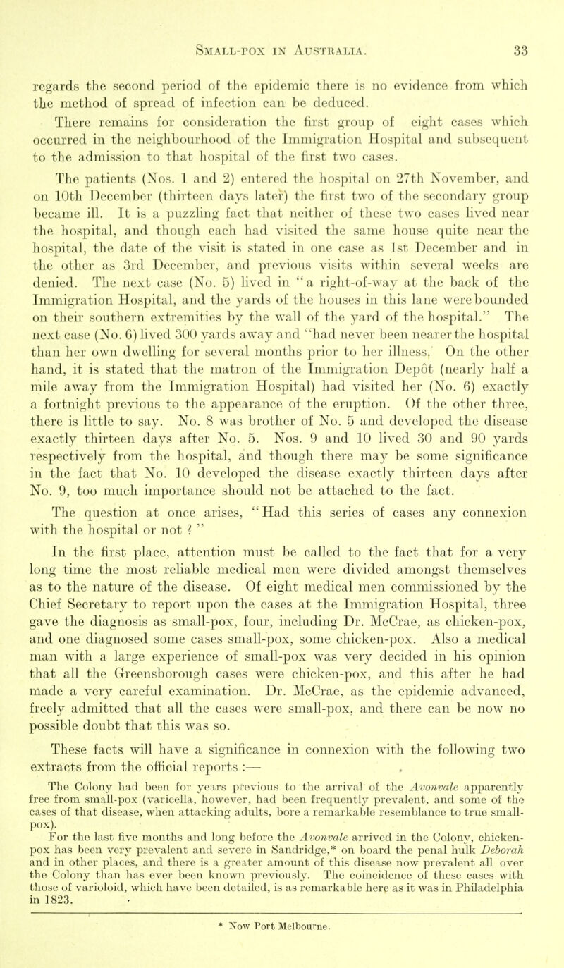 regards the second period of the epidemic there is no evidence from which the method of spread of infection can be deduced. There remains for consideration the first group of eight cases which occurred in the neighbourhood of the Immigration Hospital and subsequent to the admission to that hospital of the first two cases. The patients (Nos. 1 and 2) entered the hospital on 27th November, and on 10th December (thirteen days later) the first two of the secondary group became ill. It is a puzzling fact that neither of these two cases lived near the hospital, and though each had visited the same house quite near the hospital, the date of the visit is stated in one case as 1st December and in the other as 3rd December, and previous visits within several weeks are denied. The next case (No. 5) lived in a right-of-way at the back of the Immigration Hospital, and the yards of the houses in this lane were bounded on their southern extremities by the wall of the yard of the hospital. The next case (No. 6) lived 300 yards away and had never been nearer the hospital than her own dwelling for several months prior to her illness. On the other hand, it is stated that the matron of the Immigration Depot (nearly half a mile away from the Immigration Hospital) had visited her (No. 6) exactly a fortnight previous to the appearance of the eruption. Of the other three, there is little to say. No. 8 was brother of No. 5 and developed the disease exactly thirteen days after No. 5. Nos. 9 and 10 lived 30 and 90 yards respectively from the hospital, and though there may be some significance in the fact that No. 10 developed the disease exactly thirteen days after No. 9, too much importance should not be attached to the fact. The question at once arises, Had this series of cases any connexion with the hospital or not ?  In the first place, attention must be called to the fact that for a very long time the most reliable medical men were divided amongst themselves as to the nature of the disease. Of eight medical men commissioned by the Chief Secretary to report upon the cases at the Immigration Hospital, three gave the diagnosis as small-pox, four, including Dr. McCrae, as chicken-pox, and one diagnosed some cases small-pox, some chicken-pox. Also a medical man with a large experience of small-pox was very decided in his opinion that all the Greensborough cases were chicken-pox, and this after he had made a very careful examination. Dr. McCrae, as the epidemic advanced, freely admitted that all the cases were small-pox, and there can be now no possible doubt that this was so. These facts will have a significance in connexion with the following two extracts from the official reports :— The Colony had been for years previous to the arrival of the Avonvale apparently free from small-pox (varicella, however, had been frequently prevalent, and some of the cases of that disease, when attacking adults, bore a remarkable resemblance to true small- pox). For the last five months and long before the Avonvale arrived in the Colony, chicken- pox has been very prevalent and severe in Sandridge,* on board the penal hulk Deborah and in other places, and there is a greater amount of this disease now prevalent all over the Colony than has ever been known previously. The coincidence of these cases with those of varioloid, which have been detailed, is as remarkable here as it was in Philadelphia in 1823. * Now Port Melbourne.