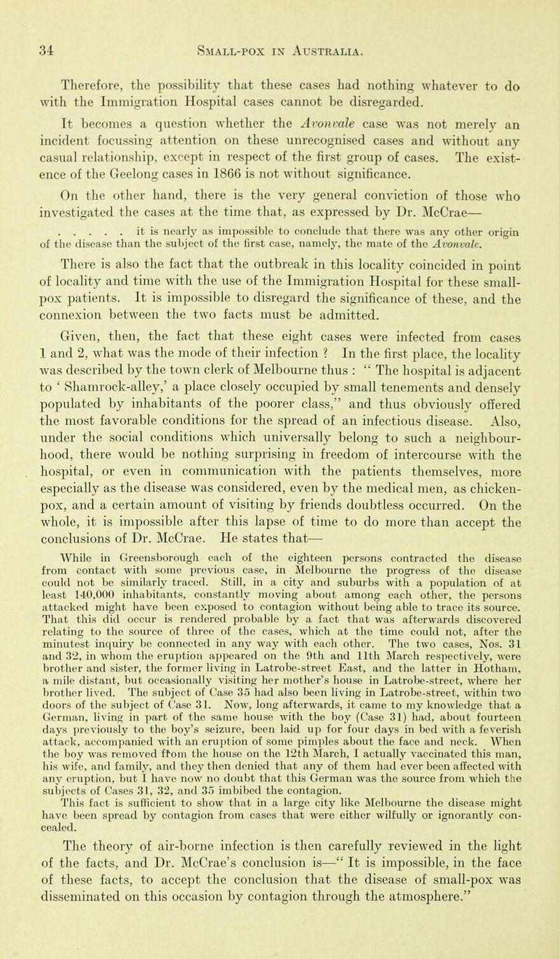 Therefore, the possibility that these cases had nothing whatever to do with the Immigration Hospital cases cannot be disregarded. It becomes a question whether the Avonvale case was not merely an incident focussing attention on these unrecognised cases and without any casual relationship, except in respect of the first group of cases. The exist- ence of the Geelong cases in 1866 is not without significance. On the other hand, there is the very general conviction of those who investigated the cases at the time that, as expressed by Dr. McCrae— it is nearly as impossible to conclude that there was any other origin of the disease than the subject of the first case, namely, the mate of the Avonvale. There is also the fact that the outbreak in this locality coincided in point of locality and time with the use of the Immigration Hospital for these small- pox patients. It is impossible to disregard the significance of these, and the connexion between the two facts must be admitted. Given, then, the fact that these eight cases were infected from cases 1 and 2, what was the mode of their infection ? In the first place, the locality was described by the town clerk of Melbourne thus :  The hospital is adjacent to ' Shamrock-alley,' a place closely occupied by small tenements and densely populated by inhabitants of the poorer class, and thus obviously offered the most favorable conditions for the spread of an infectious disease. Also, under the social conditions which universally belong to such a neighbour- hood, there would be nothing surprising in freedom of intercourse with the hospital, or even in communication with the patients themselves, more especially as the disease was considered, even by the medical men, as chicken- pox, and a certain amount of visiting by friends doubtless occurred. On the whole, it is impossible after this lapse of time to do more than accept the conclusions of Dr. McCrae. He states that— While in Greensborough each of the eighteen persons contracted the disease from contact with some previous case, in Melbourne the progress of the disease could not be similarly traced. Still, in a city and suburbs with a population of at least 140,000 inhabitants, constantly moving about among each other, the persons attacked might have been exposed to contagion without being able to trace its source. That this did occur is rendered probable by a fact that was afterwards discovered relating to the source of three of the cases, which at the time could not, after the minutest inquiry be connected in any way with each other. The two cases, Nos. 31 and 32, in whom the eruption appeared on the 9th and lltli March respectively, were brother and sister, the former living in Latrobe-street East, and the latter in Hotham, a mile distant, but occasionally visiting her mother's house in Latrobe-street, where her brother lived. The subject of Case 35 had also been living in Latrobe-street, within two doors of the subject of Case 31. Now, long afterwards, it came to my knowledge that a German, living in part of the same house with the boy (Case 31) had, about fourteen days previously to the boy's seizure, been laid up for four days in bed with a feverish attack, accompanied with an eruption of some pimples about the face and neck. When the boy was removed ffom the house on the 12th March, I actually vaccinated this man, his wife, and family, and they then denied that any of them had ever been affected with any eruption, but I have now no doubt that this German was the source from which the subjects of Cases 31, 32, and 35 imbibed the contagion. This fact is sufficient to show that in a large city like Melbourne the disease might have been spread by contagion from cases that were either wilfully or ignorantly con- cealed. The theory of air-borne infection is then carefully reviewed in the light of the facts, and Dr. McCrae's conclusion is—It is impossible, in the face of these facts, to accept the conclusion that the disease of small-pox was disseminated on this occasion by contagion through the atmosphere.