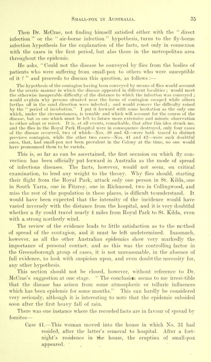 Then Dr. McCrae, not finding himself satisfied either with the  direct infection  or the air-borne infection  hypothesis, turns to the fly-borne infection hypothesis for the explanation of the facts, not only in connexion with the cases in the first period, but also those in the metropolitan area throughout the epidemic. He asks, Could not the disease be conveyed by flies from the bodies of patients who were suffering from small-pox to others who were susceptible of it ?  and proceeds to discuss this question, as follows :— The hypothesis of the contagion having been conveyed by means of flies would account for the erratic manner in which the disease appeared in different localities ; would meet the otherwise insuperable difficulty of the distance to which the infection was conveyed ; would explain why persons situated near the focus of contagion escaped while others furtliei olf in the sand direction were infected ; and would remove the difficulty raised ])y the  period of incubation. 1 put it forward with some hesitation as the only one which, under the cu'cumstances, is tenable and wdiich will account for the course of the <lisease, but as one which must be left to future more extensive and minute observation to either adopt or reject. It is, at all events, remarkable, that after this idea struck me, and the flies in the Royal Park Hospital were in consequence destroyed, only four cases of the disease occurred, two of which—Nos. 40 and 43—were both traced to distinct jjrevious contagion. Mobile the other two cases-—Nos. 41 and 42—were such doubtful ones, that, had small-pox not been prevalent in the Colony at the time, no one would have pronounced them to be variola. This is, so far as can be ascertained, the first occasion on which fly con- vection has been officially put forward in Australia as the mode of spread of infectious diseases. The facts, however, would not seem, on critical examination, to lend any weight to the theory. Why flies should, starting their flight from the Royal Park, attack only one person in St. Kilda, one in South Yarra, one in Fitzroy, one in Richmond, two in Collingwood, and miss the rest of the population in these places, is difficult to understand. It would have been expected that the intensity of the incidence would have varied inversely with the distance from the hospital, and it is very doubtful whether a fly could travel nearly 4 miles from Royal Park to St. Kilda, even with a strong northerly wind. The review of the evidence leads to little satisfaction as to the method of spread of the contagion, and it must be left undetermined. Inasmuch, however, as all the other Australian epidemics show very markedly the importance of personal contact, and as this was the controlling factor in the Greensborough group of cases, it is not unreasonable, in the absence of full evidence, to look with suspicion upon, and even doubt the necessity for, any other hypothesis. This section should not be closed, however, without reference to Dr. McCrae's suggestion at one stage. The conclusion seems to me irresistible that the disease has arisen from some atmospheric or telluric influences which has been epidemic for some months. This can hardly be considered very seriously, although it is interesting to note that the epidemic subsided soon after the first heavy fall of rain. There was one instance w^here the recorded facts are in favour of spread by fomites— Case 41.—This woman moved into the house in which No. 31 had resided, after the latter's removal to hospital. After a fort- night's residence in the house, the eruption of small-pox appeared. '