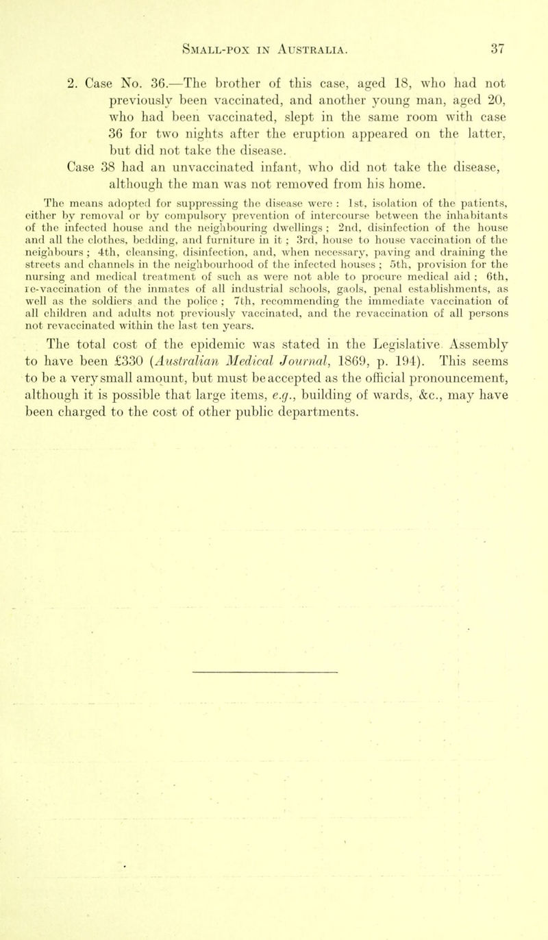 2. Case No. 36.—The brother of this case, aged 18, who had not previously been vaccinated, and another young man, aged 20, who had been vaccinated, slept in the same room with case 36 for two nights after the eruption appeared on the latter, but did not take the disease. Case 38 had an unvaccinated infant, who did not take the disease, although the man was not removed from his home. The means adopted for suppressing the disease were : 1st, isolation of the patients, either by removal or by compulsory prevention of intercourse between the inhabitants of the infected house and the neighbouring dwellings ; 2nd, disinfection of the house and all the clothes, bedding, and furniture in it ; 3rd, house to house vaccination of the neighbours ; 4th, cleansing, disinfection, and, when necessary, paving and draining the streets and channels in the neighbourhood of the infected houses ; 5th, provision for the nursing and medical treatment of such as were not able to procure medical aid ; 6th, le-vaccination of the inmates of all industrial schools, gaols, penal establishments, as well as the soldiers and the police ; 7th, recommending the immediate vaccination of all children and adults not previously vaccinated, and the revaccination of all persons not revaccinated within the last ten years. The total cost of the epidemic was stated in the Legislative Assembly to have been £330 [Australian Medical Journal, 1869, p. 194). This seems to be a very small amount, but must be accepted as the official pronouncement, although it is possible that large items, e.g., building of wards, &c., may have been charged to the cost of other public departments.