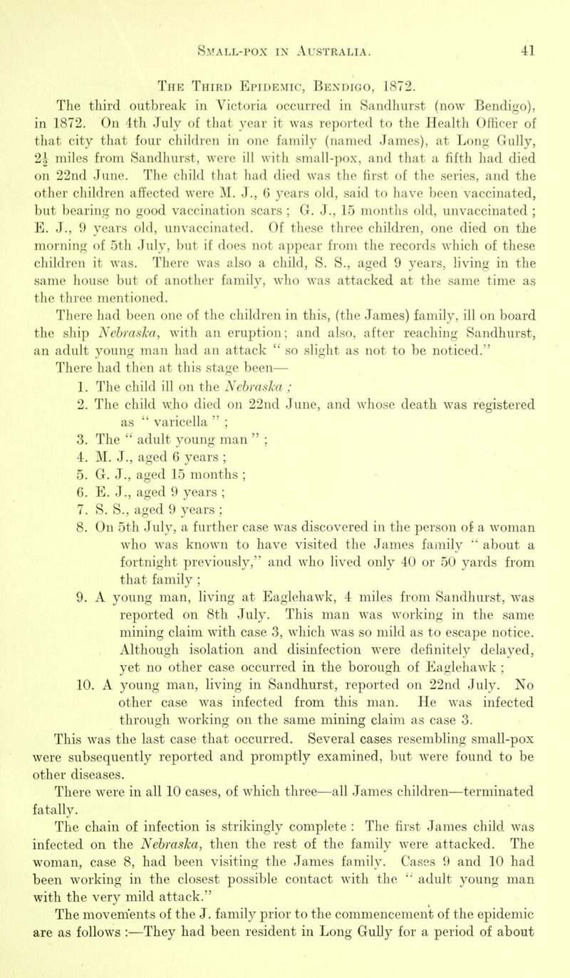 The Third Epidemic, Bendigo, 1872. The third outbreak in Victoria occurred in Sandhurst (now Bendigo), in 1872. On 4th July of that year it was reported to the Health Officer of that city that four children in one family (named James), at Long Gully, 2J miles from Sandhurst, were ill with small-pox, and that a fifth had died on 22nd June. The child that had died was the first of the series, and the other children afitected were M. J., 6 years old, said to have been vaccinated, but bearing no good vaccination scars ; G. J., 15 months old, unvaccinated ; E. J., 9 years old, unvaccinated. Of these three children, one died on the morning of 5th July, but if does not appear from the records w^iich of these children it was. There was also a child, S. S., aged 9 years, living in the same house but of another family, who was attacked at the same time as the three mentioned. There had been one of the children in this, (the James) family, ill on board the ship NehrasJca, with an eruption; and also, after reaching Sandhurst, an adult young man had an attack so slight as not to be noticed. There had then at this stage been— 1. The child ill on the Nebraska ; 2. The child who died on 22nd June, and whose death was registered as varicella ; 3. The adult young man ; 4. M. J., aged 6 years ; 5. G. J., aged 15 months ; 6. E. J., aged 9 years ; 7. S. S., aged 9 years ; 8. On 5th July, a further case was discovered in the person of a woman who w^as known to have visited the James family about a fortnight previously, and who lived only 40 or 50 yards from that family ; 9. A young man, living at Eaglehawk, 4 miles from Sandhurst, was reported on 8th July. This man was working in the same mining claim with case 3, which was so mild as to escape notice. Although isolation and disinfection were definitely delayed, yet no other case occurred in the borough of Eaglehawk ; 10. A young man, living in Sandhurst, reported on 22nd July. No other case was infected from this man. He was infected through working on the same mining claim as case 3. This was the last case that occurred. Several cases resembling small-pox were subsequently reported and promptly examined, but were found to be other diseases. There were in all 10 cases, of which three—all James children—terminated fatally. The chain of infection is strikingly complete : The first James child was infected on the Nebraska, then the rest of the family were attacked. The woman, case 8, had been visiting the James family. Cases 9 and 10 had been working in the closest possible contact with the adult young man with the very mild attack. The movements of the J. family prior to the commencement of the epidemic are as follows :—They had been resident in Long Gully for a period of about