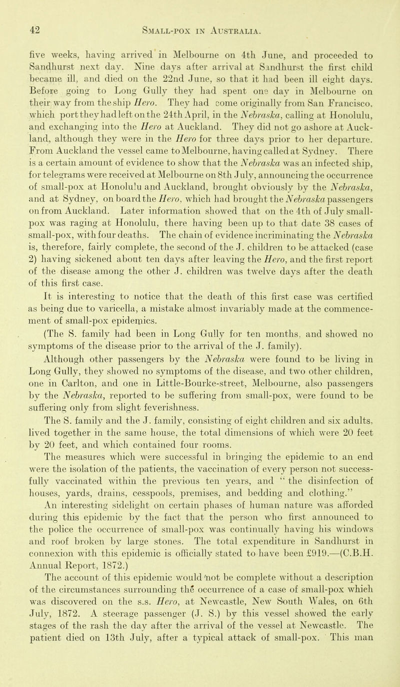 five weeks, having arrived in Melbourne on 4th June, and proceeded to Sandhurst next day. Nine days after arrival at Sandhurst the first child became ill, and died on the 22nd June, so that it had been ill eight days. Before going to Long Gully they had spent one day in Melbourne on their way from the ship Hero. They had come originally from San Francisco, which port they had left on the 24th April, in the Nebraska, calling at Honolulu, and exchanging into the Hero at Auckland. They did not go ashore at Auck- land, although they were in the Hero for three days prior to her departure. From Auckland the vessel came to Melbourne, having called at Sydney. There is a certain amount of evidence to show that the Nebraska was an infected ship, for telegrams were received at Melbourne on 8th July, announcing the occurrence of small-pox at Honolulu and Auckland, brought obviously by the Nebraska, and at Sydney, on board the fi^ero, which had brought the iVe^ras^a passengers on from Auckland. Later information showed that on the 4th of July small- pox was raging at Honolulu, there having been up to that date 38 cases of small-pox, with four deaths. The chain of evidence incriminating the Nebraska is, therefore, fairly complete, the second of the J. children to be attacked (case 2) having sickened about ten days after leaving the Hero, and the first report of the disease among the other J. children was twelve days after the death of this first case. It is interesting to notice that the death of this first case was certified as being due to varicella, a mistake almost invariably made at the commence- ment of small-pox epidemics. (The S. family had been in Long Gully for ten months, and showed no symptoms of the disease prior to the arrival of the J. family). Although other passengers by the Nebraska were found to be living in Long Gully, they showed no symptoms of the disease, and two other children, one in Carlton, and one in Little-Bourke-street, Melbourne, also passengers by the Nebraska, reported to be suffering from small-pox, were found to be suffering only from slight feverishness. The S. family and the J. family, consisting of eight children and six adults, lived together in the same house, the total dimensions of which were 20 feet by 20 feet, and which contained four rooms. The measures which were successful in bringing the epidemic to an end were the isolation of the patients, the vaccination of every person not success- fully vaccinated within the previous ten years, and  the disinfection of houses, yards, drains, cesspools, premises, and bedding and clothing. An interesting sideHght on certain phases of human nature was afforded during this epidemic by the fact that the person who first announced to the police the occurrence of small-pox was continually having his windows and roof broken by large stones. The total expenditure in Sandhurst in connexion with this epidemic is officially stated to have been £919.—(C.B.H. Annual Report, 1872.) The account of this epidemic would 'not be complete without a description of the circumstances surrounding the occurrence of a case of small-pox which was discovered on the s.s. Hero, at Newcastle, New South Wales, on 6th July, 1872. A steerage passenger (J. S.) by this vessel showed the early stages of the rash the day after the arrival of the vessel at Newcastle. The patient died on 13tli July, after a typical attack of small-pox. This man