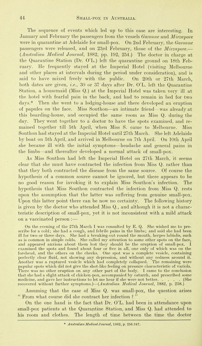 The sequence of events which led up to this case are interesting. In January and February the passengers from the vessels Garonne and Mirzapore were in quarantine at Adelaide for small-pox. On 2nd February, the Garonne passengers were released, and on 23rd February, those of the Mirzapore — {Australian Medical Journal, 1882, pp. 192, 254.) The doctor in charge at the Quarantine Station (Dr. O'L.) left the quarantine ground on 18th Feb- ruary. He frequently stayed at the Imperial Hotel (visiting Melbourne and other places at intervals during the period under consideration), and is said to have mixed freely with the public. On 20th or 27th March, both dates are given, i.e., 30 or 37 days after Dr. O'L. left the Quarantine Station, a housemaid (Miss Q.) at the Imperial Hotel was taken very ill at the hotel with fearful pain in the back, and had to remain in bed for two days.* Then she went to a lodging-house and there developed an eruption of papules on the face. Miss Southon—an intimate friend—was already at this boarding-house, and occupied the same room as Miss Q. during the day. They went together to a doctor to have the spots examined, and re- mained together till 5th April, when Miss S. came to Melbourne. Miss Southon had stayed at the Imperial Hotel until 27th March. She left Adelaide by boat on 5th April, and arrived in Melbourne on 7th April. On 10th April she became ill with the initial symptoms—headache and general pains in the limbs—and thereafter developed a normal attack of small-pox. As Miss Southon had left the Imperial Hotel on 27th March, it seems clear that she must have contracted the infection from Miss Q. rather than that they both contracted the disease from the same source. Of course the hypothesis of a common source cannot be ignored, but there appears to be no good reason for invoking it to explain Miss Southon's infection. The hypothesis that Miss Southon contracted the infection from Miss Q. rests upon the assumption that the latter was suffering from genuine small-pox. Upon this latter point there can be now no certainty. The following history is given by the doctor who attended Miss Q., and although it is not a charac- teristic description of small-pox, yet it is not inconsistent with a mild attack on a vaccinated person :— On the evening of the 27th March I was consulted by E. Q. She wished me to pre- scribe for a cold; she had a cough, and febrile pains in the limbs; and said she had been ill for two or three days. She had a breaking-out round the mouth, herpes labialis, such as is common in simple colds. She called my attention to some other spots on the face, and appeared anxious about them lest they should be the eruption of small-pox. I examined the spots and found about four or five in all, one only of which was on the forehead, and the others on the cheeks. One spot was a complete vesicle, containing perfectly clear fluid, not showing any depression, and without any redness around it. Another was a ruptured vesicle which had completely collapsed. The remaining were papular spots which did riot give the shot-like feeling on pressure characteristic of variola. There was no other eruption on any other part of the body. I came to the conclusion that she had a slight attack of chicken-pox, accompanied by catarrh, and prescribed some medicine, and gave her instructions to let me hear if she were not better (She recovered without further symptoms.)—{Australian Medical Journal, 1882, p. 258.) Assuming that the case of Miss Q. was small-pox, the question arises  From what course did she contract her infection ?  On the one hand is the fact that Dr. O'L. had been in attendance upon small-pox patients at the Quarantine Station, and Miss Q. had attended to his room and clothes. The length of time between the time the doctor * Anstralian MedicalJournal, 1882, p. 256.347.