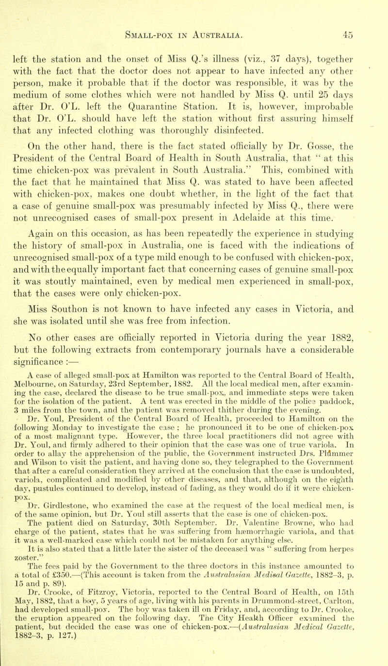left the station and the onset of Miss Q.'s illness (viz., 37 days), together with the fact that the doctor does not appear to have infected any other person, make it probable that if the doctor was responsible, it was by the medium of some clothes which were not handled by Miss Q. until 25 days after Dr. O'L. left the Quarantine Station. It is, however, improbable that Dr. O'L. should have left the station without first assuring himself that any infected clothing was thoroughly disinfected. On the other hand, there is the fact stated officially by Dr. Gosse, the President of the Central Board of Health in South Australia, that  at this time chicken-pox was prevalent in South Australia. This, combined with the fact that he maintained that Miss Q. was stated to have been affected with chicken-pox, makes one doubt whether, in the light of the fact that a case of genuine small-pox was presumably infected by Miss Q., there were not unrecognised cases of small-pox present in Adelaide at this time. Again on this occasion, as has been repeatedly the experience in studying the history of small-pox in Australia, one is faced with the indications of unrecognised small-pox of a type mild enough to be confused with chicken-pox, and with the equally important fact that concerning cases of genuine small-pox it was stoutly maintained, even by medical men experienced in small-pox, that the cases were only chicken-pox. Miss Southon is not known to have infected any cases in Victoria, and she was isolated until she was free from infection. No other cases are officially reported in Victoria during the year 1882, but the following extracts from contemporary journals have a considerable significance :— A case of alleged small-pox at Hamilton was reported to the Central Board of Health, Melbourne, on Saturday, 23rd September, 1882. All the local medical men, after examin- ing the case, declared the disease to be true small-pox, and immediate steps were taken for the isolation of the patient. A tent was erected in the middle of the police paddock, 3 miles from the town, and the patient was removed thither during the evening. Dr. Youl, President of the Central Board of Health, proceeded to Hamilton on the following Monday to investigate the case ; he pronounced it to be one of chicken-pox of a most malignant type. However, the three local practitioners did not agree with Dr. Youl, and firmly adhered to their opinion that the case was one of true variola. In order to allay the apprehension of the public, the Government instructed Drs. PMmmer and Wilson to visit the patient, and having done so, they telegraphed to the Government that after a careful consideration they arrived at the conclusion that the case is undoubted, variola, complicated and modified by other diseases, and that, although on the eighth day, pustules continued to develop, instead of fading, as they would do if it were chicken- pox. Dr. Girdlestone, who examined the case at the request of the local medical men, is of the same opinion, but Dr. Youl still asserts that the case is one of chicken-pox. The patient died on Saturday, 30th September. Dr. Valentine Browne, who had charge of the patient, states that he was suffering from hsemori-hagic variola, and that it was a well-marked case which could not be mistaken for anything else. It is also stated that a little later the sister of the deceased was  suffering from herpes zoster. The fees paid by the Government to the three doctors in this instance amounted to a total of £350.—(This account is taken from the Australasian Medisal Gazette, 1882-3, p. 15 and p. 89). Dr. Croolvc, of Fitzroy, Victoria, reported to the Central Board of Health, on 15th May, 1882, that a boy, 5 years of age, living with his parents in Drummond-street, Carlton, had developed small-pox. The boy was taken ill on Friday, and, according to Dr. Crooke, the eruption appeared on the following day. The City Health Officer examined the patient, but decided the case was one of chicken-pox.—{Australasian Medical Gazette, 1882-3, p. 127.)