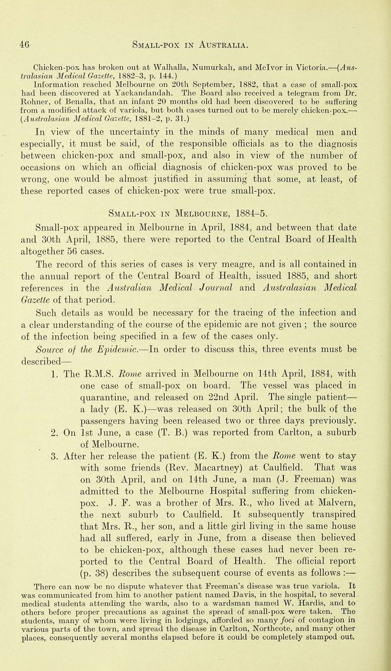 Chicken-pox has broken out at Walhalla, Numurkah, and Mclvor in Victoria.—{Aus- tralasian Medical Gazette, 1882-3, p. 144.) Information reached Melbourne on 20th September, 1882, that a case of small-pox had been discovered at Yackandandah. The Board also received a telegram from Dr. Rohner, of Benalla, that an infant 20 months old had been discovered to be suffering from a modified attack of variola, but both cases turned out to be merely chicken-pox.—• {Australasian Medical Gazette, 1881-2, p. 31.) In view of the uncertainty in the minds of many medical men and especially, it must be said, of the responsible officials as to the diagnosis between chicken-pox and small-pox, and also in view of the number of occasions on which an official diagnosis of chicken-pox was proved to be wrong, one would be almost justified in assuming that some, at least, of these reported cases of chicken-pox were true small-pox. Small-pox in Melbourne, 1884-5. Small-pox appeared in Melbourne in April, 1884, and between that date and 30th April, 1885, there were reported to the Central Board of Health altogether 56 cases. The record of this series of cases is very meagre, and is all contained in the annual report of the Central Board of Health, issued 1885, and short references in the Australian Medical Journal and Australasian Medical Gazette of that period. Such details as would be necessary for the tracing of the infection and a clear understanding of the course of the epidemic are not given ; the source of the infection being specified in a few of the cases only. Source of the Epidemic.—In order to discuss this, three events must be described— 1. The K.M.S. Rome arrived in Melbourne on 14th April, 1884, with one case of small-pox on board. The vessel was placed in quarantine, and released on 22nd April. The single patient— a lady (E. K.)—was released on 30th April; the bulk of the passengers having been released two or three days previously. 2. On 1st June, a case (T. B.) was reported from Carlton, a suburb of Melbourne. 3. After her release the patient (E. K.) from the Rome went to stay with some friends (Rev. Macartney) at Caulfield. That was on 30th April, and on 14th June, a man (J. Freeman) was admitted to the Melbourne Hospital suffering from chicken- pox. J. F. was a brother of Mrs. R., who lived at Malvern, the next suburb to Caulfield. It subsequently transpired that Mrs. R., her son, and a little girl living in the same house had all suffered, early in June, from a disease then believed to be chicken-pox, although these cases had never been re- ported to the Central Board of Health. The official report (p. 38) describes the subsequent course of events as follows :— There can now be no dispute whatever that Freeman's disease was true variola. It was communicated from him to another patient named Davis, in the hospital, to several medical students attending the wards, also to a wardsman named W. Hardis, and to others before proper precautions as against the spread of small-pox were taken. The students, many of whom were living in lodgings, afforded so many foci of contagion in various parts of the town, and spread the disease in Carlton, Northcote, and many other places, consequently several months elapsed before it could be completely stamped out.