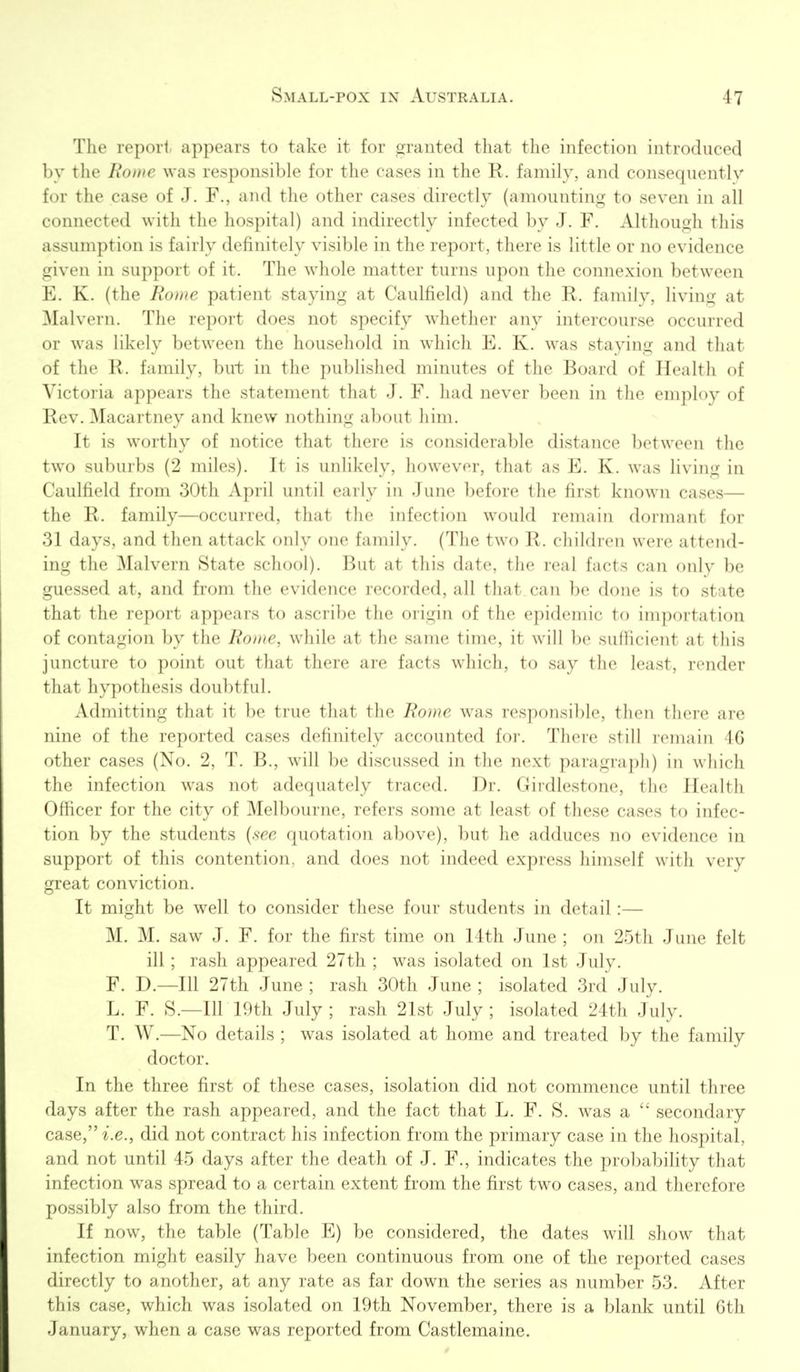 The report, appears to take it for granted that the infection introduced by the Rome was responsible for the cases in the R. family, and consequently for the case of J. F., and the other cases directly (amounting to seven in all connected with the hospital) and indirectly infected by J. F. Although this assumption is fairly definitely visible in the report, there is little or no evidence given in support of it. The whole matter turns upon the connexion between E. K. (the Rome patient staying at Caulfield) and the R. family, living at Malvern. The report does not specify whether any intercourse occurred or was likely between the household in which E. K. was staying and that of the R. family, but in the published minutes of the Board of Health of Victoria appears the statement that J. F. had never been in the employ of Rev. Macartney and knew nothing about liiiii. It is worthy of notice that there is considerable distance between the two suburbs (2 miles). It is unlikely, however, that as E. K. was living in Caulfield from 30th April until early in June before the first known cases— the R. family—occurred, that the infection would remain dormant for 31 days, and then attack only one family. (The two R. children were attend- ing the Malvern State school). But at this date, the real facts can only be guessed at, and from the evidence recorded, all that can be done is to state that the report appears to ascribe the origin of the epidemic to importation of contagion by the Rome, while at the same time, it will be sufficient at this juncture to point out that there are facts which, to say the least, render that hypothesis doubtful. Admitting that it be true that the Rome was responsible, then there are nine of the reported cases definitely accounted for. There still remain 46 other cases (No. 2, T. B., will be discussed in the next paragraph) in which the infection was not adequately traced. Dr. Girdlestone, the Health Officer for the city of Melbourne, refers some at least of these cases to infec- tion by the students {see quotation above), but he adduces no evidence in support of this contention, and does not indeed express himself with very great conviction. It might be well to consider these four students in detail:— M. M. saw J. F. for the first time on 14th June ; on 25th June felt ill ; rash appeared 27th ; was isolated on 1st July. F. D.—111 27th June ; rash 30th June ; isolated 3rd July. L. F. S.—Ill 19th July ; rash 21st July ; isolated 24th July. T. W.—No details ; was isolated at home and treated by the family doctor. In the three first of these cases, isolation did not commence until three days after the rash appeared, and the fact that L. F. S. was a secondary case, i.e., did not contract his infection from the primary case in the hospital, and not until 45 days after the death of J. F., indicates the probabiHty that infection was spread to a certain extent from the first two cases, and therefore possibly also from the third. If now, the table (Table E) be considered, the dates will show that infection might easily have been continuous from one of the reported cases directly to another, at any rate as far down the series as number 53. After this case, which was isolated on 19th November, there is a blank until 6th January, when a case was reported from Castlemaine.