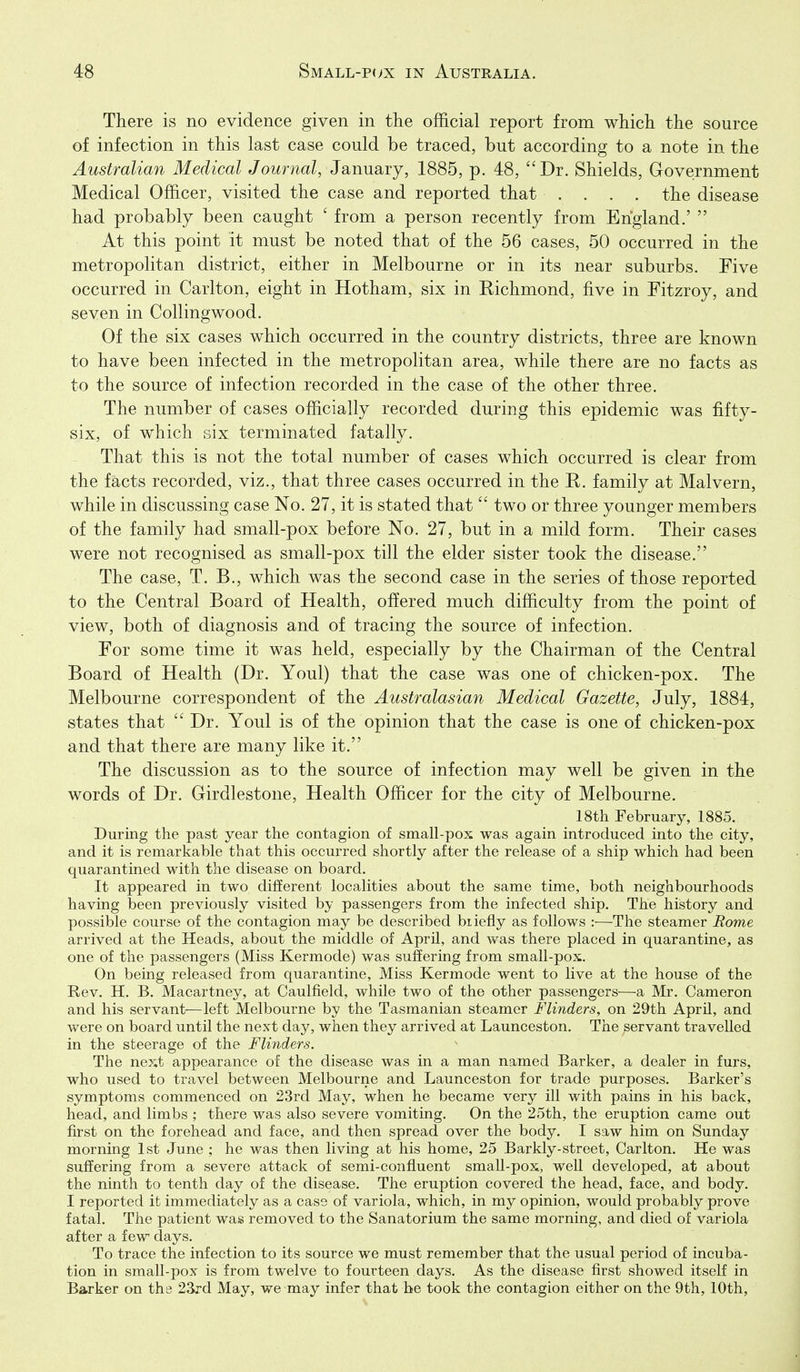 There is no evidence given in the official report from which the source of infection in this last case could be traced, but according to a note in the Australian Medical Journal, January, 1885, p. 48, Dr. Shields, Government Medical Officer, visited the case and reported that .... the disease had probably been caught ' from a person recently from England.'  At this point it must be noted that of the 56 cases, 50 occurred in the metropolitan district, either in Melbourne or in its near suburbs. Five occurred in Carlton, eight in Hotham, six in Eichmond, five in Fitzroy, and seven in Collingwood. Of the six cases which occurred in the country districts, three are known to have been infected in the metropolitan area, while there are no facts as to the source of infection recorded in the case of the other three. The number of cases officially recorded during this epidemic was fifty- six, of which six terminated fatally. That this is not the total number of cases which occurred is clear from the facts recorded, viz., that three cases occurred in the R. family at Malvern, while in discussing case No. 27, it is stated that  two or three younger members of the family had small-pox before No. 27, but in a mild form. Their cases were not recognised as small-pox till the elder sister took the disease. The case, T. B., which was the second case in the series of those reported to the Central Board of Health, offered much difficulty from the point of view, both of diagnosis and of tracing the source of infection. For some time it was held, especially by the Chairman of the Central Board of Health (Dr. Youl) that the case was one of chicken-pox. The Melbourne correspondent of the Australasian Medical Gazette, July, 1884, states that  Dr. Youl is of the opinion that the case is one of chicken-pox and that there are many like it. The discussion as to the source of infection may well be given in the words of Dr. Girdlestone, Health Officer for the city of Melbourne. 18th February, 1885. During the past year the contagion of small-pox was again introduced into the city, and it is remarkable that this occurred shortly after the release of a ship which had been quarantined with the disease on board. It appeared in two different localities about the same time, both neighbourhoods having been previously visited by passengers from the infected ship. The history and possible course of the contagion may be described briefly as follows :—The steamer Rome arrived at the Heads, about the middle of April, and was there placed in quarantine, as one of the passengers (Miss Kermode) was suffering from small-pox. On being released from quarantine, Miss Kermode went to live at the house of the Rev. H. B. Macartney, at Caulfield, while two of the other passengers—a Mr. Cameron and his servant—left Melbourne by the Tasmanian steamer Flinders, on 29th April, and were on board until the next day, when they arrived at Launceston. The servant travelled in the steerage of the Flinders. The next appearance of the disease was in a man named Barker, a dealer in furs, who used to travel between Melbourne and Launceston for trade purposes. Barker's symptoms commenced on 23rd May, when he became very ill with pains in his back, head, and limbs ; there was also severe vomiting. On the 25th, the eruption came out first on the forehead and face, and then spread over the body. I saw him on Sunday morning 1st June ; he was then living at his home, 25 Barkly-street, Carlton. He was suffering from a severe attack of semi-confluent small-pox, well developed, at about the ninth to tenth day of the disease. The eruption covered the head, face, and body. I reported it immediately of variola, which, in my opinion, would probably prove fatal. The patient was removed to the Sanatorium the same morning, and died of variola after a few days. To trace the infection to its source we must remember that the usual period of incuba- tion in small-pox is from twelve to fourteen days. As the disease first showed itself in Barker on the 23rd May, we may infer that be took the contagion either on the 9th, 10th,