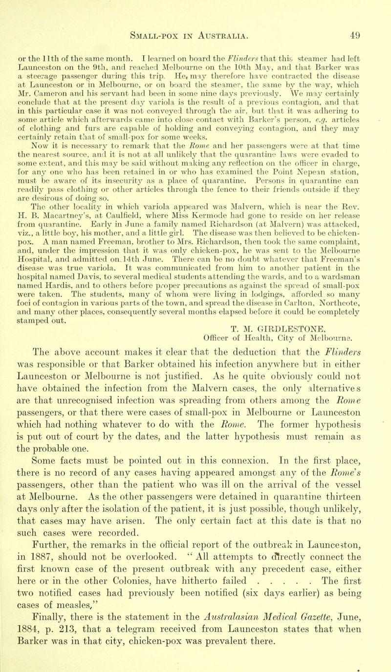 or the 11 th of the same month. I learned on board the Flinders that this, steamer had left Launceston on the 9th, and reached Melbourne on the 10th May, and that Barker was a steerage passenger during this trip. Her may therefore have contracted the disease at Launceston or in Melbourne, or on board the steamer, the same by the way, which Mr. Cameron and his servant had been in some nine days previously. We may certainly conclude that at the present d-^x variola is the result of a previous contagion, and that in this particular case it was not conveyed through the air, but that it was adhering to some article which afterwards came into close contact with Barker's person, e.g. articles of clothing and furs are capable of holding and conveying contagion, and they may certainly retain that of small-pox for some weeks. Now it is necessary to remark that the Rome and her passengers were at that time the nearest source, and it is not at all unlikely that the quarantine laws were evaded to some extent, and this may be said without making any reflection on the officer in charge, for any one who has been retained in or who has examined the Point Nepean station, must be aware of its insecurity as a place of quarantine. Persons in quarantine can readily pass clothing or other articles through the fence to then- friends outside if they are desirous of doing so. The other locality in which variola appeared was Malvern, which is near the Rev. H. B. Macartney's, at Caulfield, where Miss Kermode had gone to reside on her release from quarantine. Early in June a family named Richardson (at Malvern) was attacked, viz., a little boy, his mother, and a little girl. The disease was then believed to be chicken- pox. A man named Freeman, brother to Mrs. Richardson, then took the same complaint, and, under the impression that it was only chicken-pox, he was sent to the Melbourne Hospital, and admitted on. 14th June. There can be no doubt whatever that Freeman's disease was true variola. It was communicated from him to another patient in the hospital named Davis, to several medical students attending the wards, and to a wardsman named Hardis, and to others before proper precautions as against the spread of small-pox were taken. The students, many of whom were living in lodgings, afforded so many foci of contagion in various parts of the town, and spread the disease in Carlton, Northcote, and many other places, consequently several months elapsed before it could be completely stamped out. T. M. GIRDLESTONE, Officer of Health, City of Melbourne. The above account makes it clear that the deduction that the Flinders was responsible or that Barker obtained his infection anywhere but in either Launceston or Melbourne is not justified. As he quite obviously could not have obtained the infection from the Malvern cases, the only alternatives are that unrecognised infection was spreading from others among the Rome passengers, or that there were cases of small-pox in Melbourne or Launceston which had nothing whatever to do with the Rome. The former hypothesis is put out of court by the dates, and the latter hypothesis must remain as the probable one. Some facts must be pointed out in this connexion. In the first place, there is no record of any cases having appeared amongst any of the Rome's passengers, other than the patient who was ill on the arrival of the vessel at Melbourne. As the other passengers were detained in quarantine thirteen days only after the isolation of the patient, it is just possible, though unlikely, that cases may have arisen. The only certain fact at this date is that no such cases were recorded. Further, the remarks in the official report of the outbreak in Launceston, in 1887, should not be overlooked.  All attempts to directly connect the first known case of the present outbreak with any precedent case, either here or in the other Colonies, have hitherto failed The first two notified cases had previously been notified (six days earlier) as being cases of measles/' Finally, there is the statement in the Australasian Medical Gazette, June, 1884, p. 213, that a telegram received from Launceston states that when Barker was in that city, chicken-pox was prevalent there.