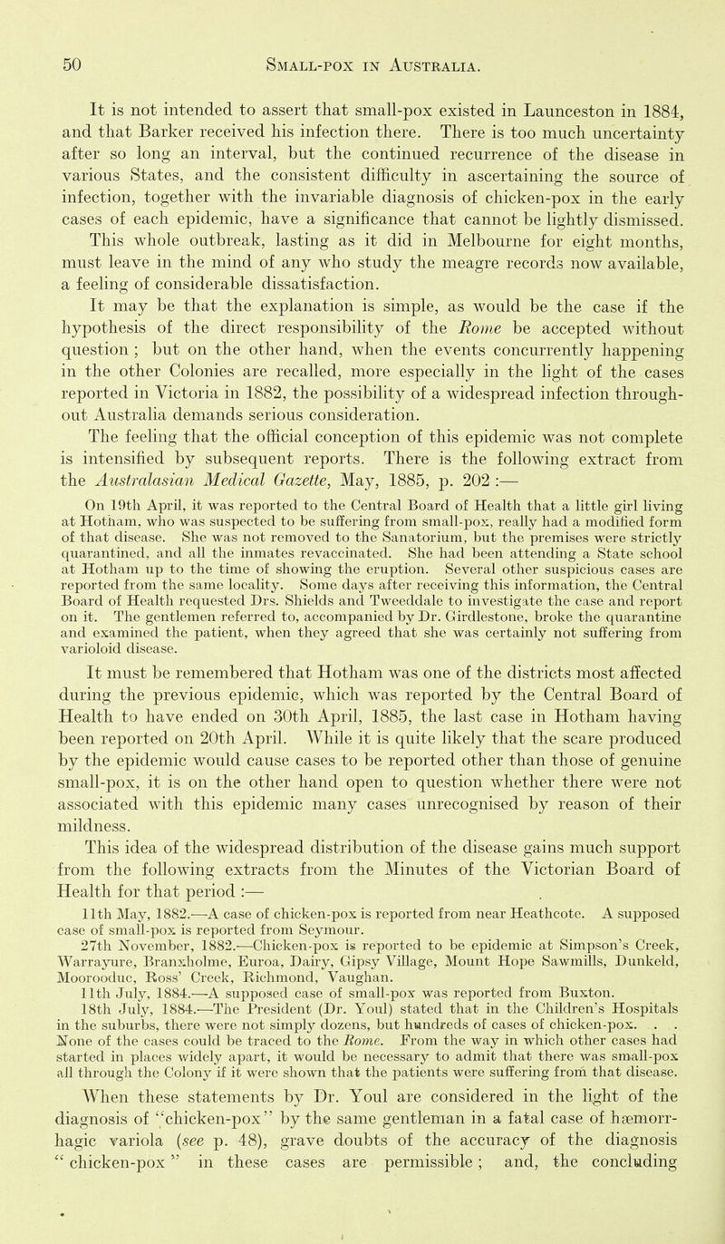 It is not intended to assert that small-pox existed in Launceston in 1884, and that Barker received his infection there. There is too much uncertainty after so long an interval, but the continued recurrence of the disease in various States, and the consistent difficulty in ascertaining the source of infection, together with the invariable diagnosis of chicken-pox in the early cases of each epidemic, have a significance that cannot be lightly dismissed. This whole outbreak, lasting as it did in Melbourne for eight months, must leave in the mind of any who study the meagre records now available, a feeling of considerable dissatisfaction. It may be that the explanation is simple, as would be the case if the hypothesis of the direct responsibility of the Rome be accepted without question ; but on the other hand, when the events concurrently happening in the other Colonies are recalled, more especially in the light of the cases reported in Victoria in 1882, the possibiHty of a widespread infection through- out Australia demands serious consideration. The feeling that the official conception of this epidemic was not complete is intensified by subsequent reports. There is the following extract from the Australasian Medical Gazette, May, 1885, p. 202 :— On 19th April, it was reported to the Central Board of Health that a little girl living at Hotham, who was suspected to be suffering from small-pox, really had a modified form of that disease. She was not removed to the Sanatorium, but the premises were strictly quarantined, and all the inmates revaccinated. She had been attendmg a State school at Hotham up to the time of showing the eruption. Several other suspicious cases are reported from the same locality. Some days after receiving this information, the Central Board of Health requested Drs. Shields and Tweeddale to investigate the case and report on it. The gentlemen referred to, accompanied by Dr. Girdlestone, broke the quarantine and examined the patient, when they agreed that she was certainly not suffering from varioloid disease. It must be remembered that Hotham was one of the districts most affected during the previous epidemic, which was reported by the Central Board of Health to have ended on 30th April, 1885, the last case in Hotham having been reported on 20th April. While it is quite likely that the scare produced by the epidemic would cause cases to be reported other than those of genuine small-pox, it is on the other hand open to question whether there were not associated with this epidemic many cases unrecognised by reason of their mildness. This idea of the widespread distribution of the disease gains much support from the following extracts from the Minutes of the Victorian Board of Health for that period :— 11th May, 1882.-—-A case of chicken-pox is reported from near Heathcote. A supposed case of small-pox is reported from Seymour. 27th November, 1882.—Chicken-pox is reported to be epidemic at Simpson's Creek, Warrayure, Branxholme, Euroa, Dairy, Gipsy Village, Mount Hope Sawmills, Dunkeld, Moorooduc, Ross' Creek, Richmond, Vaughan. 11th July, 1884.—A supposed case of small-pox was reported from Buxton. 18th July, 1884.'—The President (Dr. Youl) stated that in the Children's Hospitals in the suburbs, there were not simply dozens, but hmndreds of cases of chicken-pox. , . None of the cases could be traced to the Rome. From the way in which other cases had started in places widely apart, it would be necessary to admit that there was sm.all-pox all through the Colony if it were shown that the patients were suffering frorii that disease. When these statements by Dr. Youl are considered in the light of the diagnosis of chicken-pox by the same gentleman in a fatal case of hsemorr- hagic variola {see p. 48), grave doubts of the accuracy of the diagnosis  chicken-pox in these cases are permissible; and, the concluding