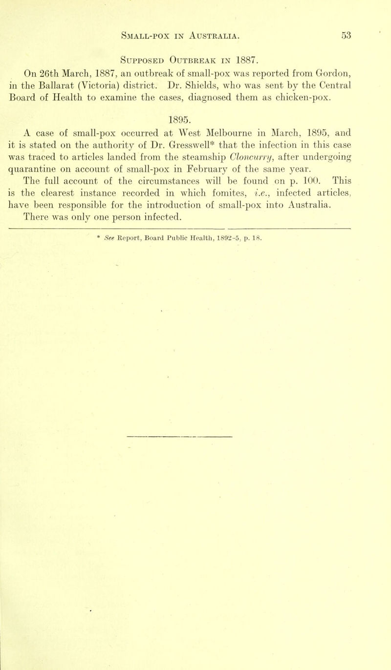 Supposed Outbreak in 1887. On 26th March, 1887, an outbreak of small-pox was reported from Gordon, in the Ballarat (Victoria) district. Dr. Shields, who was sent by the Central Board of Health to examine the cases, diagnosed them as chicken-pox. 1895. A case of small-pox occurred at West Melbourne in March, 1895, and it is stated on the authority of Dr. Gresswell* that the infection in this case was traced to articles landed from the steamship Cloncurry, after undergoing quarantine on account of small-pox in February of the same year. The full account of the circumstances will be found on p. 100. This is the clearest instance recorded in which fomites, i.e., infected articles, have been responsible for the introduction of small-pox into Australia. There was only one person infected. * See Report, Board Public Health, 1892-5; p. 18.