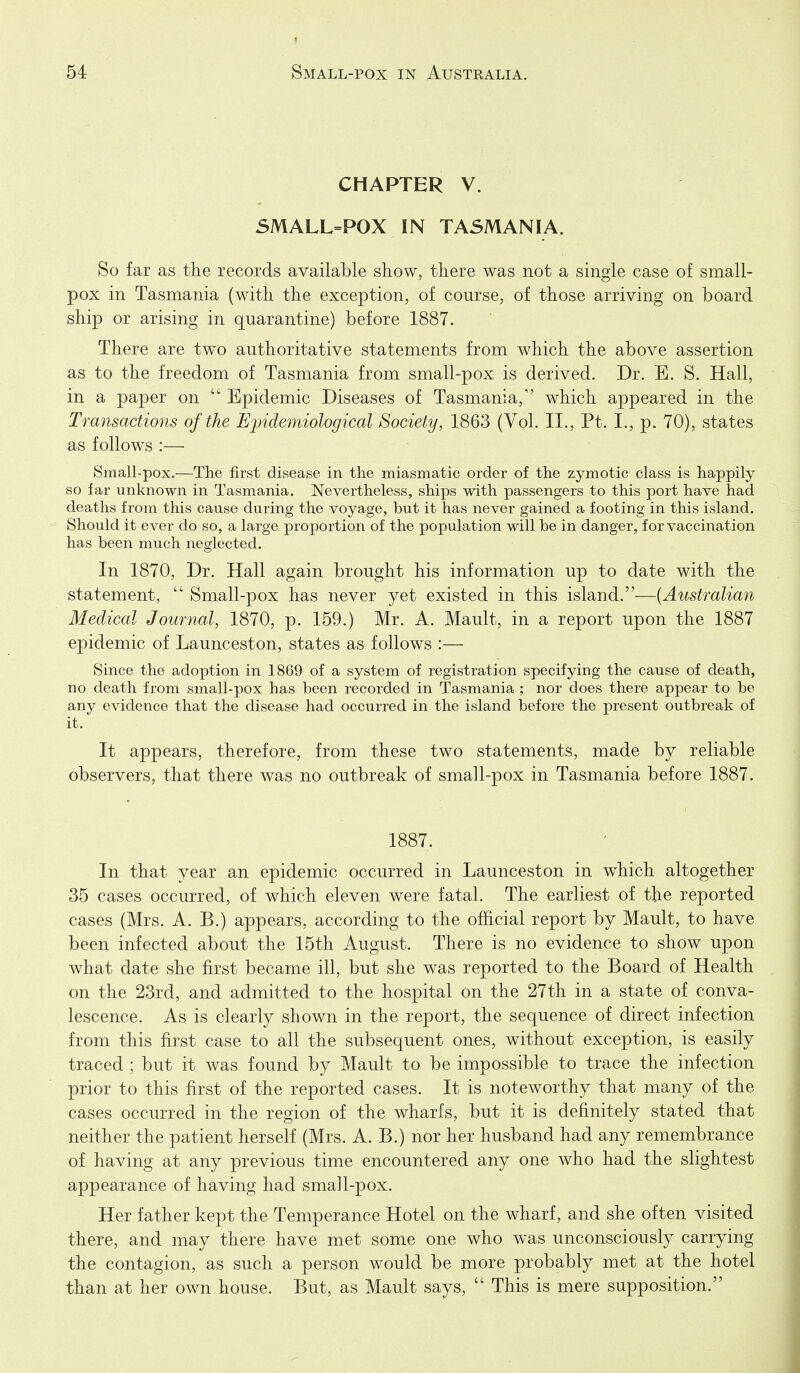 CHAPTER V. SMALL=POX IN TASMANIA. So far as the records available show, there was not a single case of small- pox in Tasmania (with the exception, of course, of those arriving on board ship or arising in quarantine) before 1887. There are tw^o authoritative statements from which the above assertion as to the freedom of Tasmania from small-pox is derived. Dr. E. S. Hall, in a paper on  Epidemic Diseases of Tasmania, which appeared in the Transactions of the Epidemiological Society, 1863 (Vol. II., Pt. I., p. 70), states as follows :— Small-pox.—The first disease in the miasmatic order of the zymotic class is happily so far unknown in Tasmania. Nevertheless, ships with passengers to this port have had deaths from this cause during the voyage, but it has never gained a footing in this island. Should it ever do so, a large proportion of the population will be in danger, for vaccination has been much neglected. In 1870, Dr. Hall again brought his information up to date with the statement,  Small-pox has never yet existed in this island.—[Australian Medical Journal, 1870, p. 159.) Mr. A. Mault, in a report upon the 1887 epidemic of Launceston, states as follows :— Since the adoption in 1869 of a system of registration specifying the cause of death, no death from small-pox has been recorded in Tasmania ; nor does there appear to be any evidence that the disease had occurred in the island before the present outbreak of it. It appears, therefore, from these two statements, made by reliable observers, that there was no outbreak of small-pox in Tasmania before 1887. 1887. In that year an epidemic occurred in Launceston in which altogether 35 cases occurred, of which eleven were fatal. The earliest of the reported cases (Mrs. A. B.) appears, according to the official report by Mault, to have been infected about the 15th August. There is no evidence to show upon what date she first became ill, but she was reported to the Board of Health on the 23rd, and admitted to the hospital on the 27th in a state of conva- lescence. As is clearly shown in the report, the sequence of direct infection from this first case to all the subsequent ones, without exception, is easily traced ; but it was found by Mault to be impossible to trace the infection prior to this first of the reported cases. It is noteworthy that many of the cases occurred in the region of the wharfs, but it is definitely stated that neither the patient herself (Mrs. A. B.) nor her husband had any remembrance of having at any previous time encountered any one who had the slightest appearance of having had small-pox. Her father kept the Temperance Hotel on the wharf, and she often visited there, and may there have met some one who was unconsciously carrying the contagion, as such a person would be more probably met at the hotel than at her own house. But, as Mault says,  This is mere supposition.