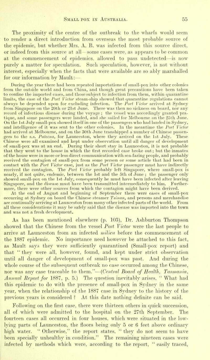 The proximity of the centre of the outbreak to the wharfs would seem to render a direct introduction from overseas the most probable source of the epidemic, but whether Mrs. A. B. was infected from this source direct, or indeed from this source at all—some cases were, as appears to be common at the commencement of epidemics, allowed to pass undetected—is now purely a matter for speculation. Such speculation, however, is not without interest, especially when the facts that were available are so ably marshalled for our information by Mault:— During the year there had been repeated importations of small-pox into other colonies from the outside world and from China, and though great precautions have been taken to confine the imported cases, and those subject to infection from them, within quarantine limits, the case of the Port Victor steam-ship showed that quarantine regulations cannot always be depended upon for excluding infection. The Port Victor arrived at Sydney from Singapore on the 20th or 21st June. There was then no sickness on board, nor any record of infectious disease during the voyage ; the vessel was accordingly granted pra- tique, and some passengers were landed, and she sailed for Melbourne on the 25th June. On the 1st July small-pox showed itself in one of the passengers who had landed in Sydney, and intelligence of it was sent to the other colonies. In the meantime the Port Victor had arrived at Melbourne, and on the 30th June transhipped a number of Chinese passen- gers to the s.s. Pateena, for Launceston, where they arrived on the 1st July. These Chinese were all examined and kept under observation until all danger of development of small-pox was at an end. During their short stay in Launceston, it is not probable that they went to the house in which the first recorded case broke out; but the inmates of the house were in more or less direct commvmication with sea-faring people, and probably received the contagion of small-pox from some person or some article that had been in contact with the Port Victor case, just as the Port Victor passenger must have indirectly received the contagion. The Port Victor probably left Singapore, where small-pox is nearly, if not quite, endemic, between the 1st and the 5th of June ; the passenger only showed small-pox on the 1st July, consequently he must have been infected after leaving Singapore, and the disease must have been transmitted intermediately to him. Further- more, there were other sources from which the contagion might have been derived. At the end of August and beginning of September there were cases of small-pox occurring at Sydney on board the Chinese steamer Tsinan, and persons and merchandise are continually arriving at Launceston from many other infected parts of the world. From all these considerations it may be safely said that the disease was imported into the town and was not a fresh development. As has been mentioned elsewhere (p. 103), Dr. Ashburton Thompson showed that the Chinese from the vessel Port Victor were the last people to arrive at Launceston from an infected milieu before the commencement of the 1887 epidemic. No importance need however be attached to this fact, as Mault says they were sufficiently quarantined (Small-pox report) and that  they were all, however, found, and kept under strict observation until all danger of development of small-pox was past. And during the whole course of the subsequent outbreak no case occurred among the Chinese, nor was any case traceable to them.—{Central Board of Health, Tasmania, Annual Report for 1887, p. 5.) The question inevitably arises,  What had this epidemic to do with the presence of small-pox in Sydney in the same year, when the relationship of the 1887 case in Sydney to the history of the previous years is considered ? At this date nothing definite can be said. Following on the first case, there were thirteen others in quick succession, all of which were admitted to the hospital on the 27th September. The fourteen cases all occurred in four houses, which were situated in the low- lying parts of Launceston, the floors being only 5 or 6 feet above ordinary high water.  Otherwise, the report states,  they do not seem to have been specially unhealthy in condition. The remaining nineteen cases were infected by methods which were, according to the report,  easily traced,