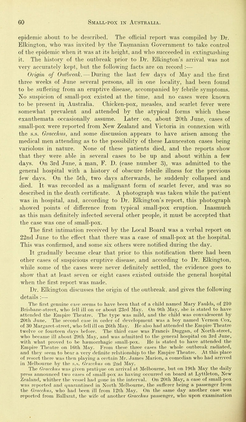 epidemic about to be described. The official report was compiled by Dr. Elkington, who was invited by the Tasmanian Government to take control of the epidemic when it was at its height, and who succeeded in extinguishing it. The history of the outbreak prior to Dr. Elkington's arrival was not very accurately kept, but the following facts are on record :— Origin of Outbreak.—-During the last few days of May and the first three weeks of June several persons, all in one locality, had been found to be suffering from an eruptive disease, accompanied by febrile symptoms. No suspicion of small-pox existed at the time, and no cases were known to be present iu Australia. Chicken-pox, measles, and scarlet fever were somewhat prevalent and attended by the atypical forms which these exanthemata occasionally assume. Later on, about 20th June, cases of small-pox were reported from New Zealand and Victoria in connexion with the s.s. Gracchus, and some discussion appears to have arisen among the medical men attending as to the possibility of these Launceston cases being variolous in nature. None of these patients died, and the reports show that they were able in several cases to be up and about within a few days. On 3rd June, a man, F. D. (case number 3), was adriiitted to the general hospital with a history of obscure febrile illness for the previous few days. On the 5tli, two days afterwards, he suddenly collapsed and died. It was recorded as a malignant form of scarlet fever, and was so described in the death certificate. A photograph was taken while the patient was in hospital, and, according to Dr. Elkington's report, this photograph showed points of difference from typical small-pox eruption. Inasmuch as this man definitely infected several other people, it must be accepted that the case was one of small-pox. The first intimation received by the Local Board was a verbal report on 22nd June to the effect that there was a case of small-pox at the hospital. This was confirmed, and some six others were notified during the day. It gradually became clear that prior to this notification there had been other cases of suspicious eruptive disease, and according to Dr. Elkington, while some of the cases were never definitely settled, the evidence goes to show that at least seven or eight cases existed outside the general hospital when the first report was made. Dr. Elkington discusses the origin of the outbreak, and gives the following details :— The first genuine ca&e seems to have been that of a child named Mary Faulds, of 210 Brisbane-street, who fell ill on or about 23rd May. On 9th May, she is stated to have attended the Empire Theatre. The type was mild, and the child was convalescent by 20th June. The second case in order of development was a boy named Vernon Cox, of 30 Margaret-street, who fell ill on 26th May, He also had attended the Empire Theatre twelve or fourteen days before. The third case was Francis Duggan, of North-street, who became ill about 29th May, and was admitted to the general hospital on 3rd June, with what proved to be haemorrhagic small-pox. He is stated to have attended the Empire Theatre on 16th May. From these three cases the whole outbreak radiated, and they seem to bear a very definite relationship to the Empire Theatre. At this place of resort there was then playing a certain Mr. James Marion, a comedian who had arrived in Melbourne by the s.s. Gracchus on 2nd May. The Gracchus was given pratique on arrival at Melbourne, but on 19th May the daily press announced two cases of small-pox as having occurred on board at Lyttleton, New Zealand, whither the vessel had gone in the interval. On 20th May, a case of small-pox was reported and quarantined in North Melbourne, the sufferer being a passenger from the Gracchus, who had been ill from 12th May. On the same day another case was reported from Ballarat, the wife of another Gracchus passenger, who upon examination