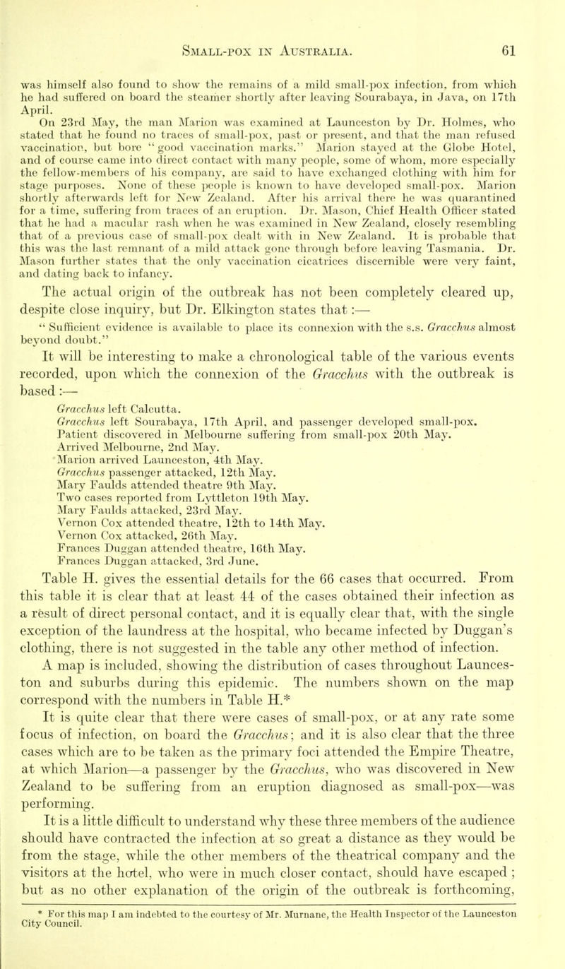 was himself also found to show the remains of a mild small-pox infection, from which ho had suffered on board the steamer shortly after leaving Sourabaya, in Java, on 17th April. On 2.3rd May, the man Marion was examined at Launceston by Dr. Holmes, who stated that he found no traces of small-pox, ]iast or present, and that the man refused vaccination, but bore  good vaccination marks. Marion stayed at the Globe Hotel, and of course came into direct contact with many jjeoplc, some of whom, more especially the fellow-members of his company, are said to have exchanged clothing with him for stag(^ pur))()ses. None of these people is known to have developed small-pox. Marion shortly afterwards left for New Zealand. After his arrival there he was quarantined for a time, suffering from traces of an eruption. Dr. Mason, Chief Health Officer stated that he had a macular rash when he was examined in New Zealand, closely resembling that of a previous case of small-])C)x dealt with in New Zealand. It is probable that this was the last remnant of a mild attack gone thi'ough before leaving Tasmania. Dr. Mason further states that the only vaccination cicatrices discernible were very faint, and dating back to infancy. The actual origin of the outbreak has not been completely cleared up, despite close inquiry, but Dr. Elkington states that:— Sufficient evidence is available to place its connexion with the s.s. Gracchus Silmost beyond doubt. It will be interesting to make a chronological table of the various events recorded, upon which the connexion of the Gracchus with the outbreak is based:— Gracchus left Calcutta. Gracchus left Sourabaya, 17th April, and passenger developed small-pox. Patient discovered in Melbourne suffering from small-pox 20th May. Arrived Melbourne, 2nd May. ' Marion arrived Launceston, 4th May. Gracchus passenger attacked, 12th May. Mary Faulds attended theatre 9th May. Two cases reported from Lyttleton 19th May. Mary Faulds attacked, 23rd May. Vernon Cox attended theatre, 12th to 14th May. Vernon Cox attacked, 26th May. Frances Duggan attended theatre, 16th May. Frances Duggan attacked, 3rd June. Table H. gives the essential details for the 66 cases that occurred. From this table it is clear that at least 44 of the cases obtained their infection as a result of direct personal contact, and it is equally clear that, with the single exception of the laundress at the hospital, who became infected by Duggan's clothing, there is not suggested in the table any other method of infection. A map is included, showing the distribution of cases throughout Launces- ton and suburbs during this epidemic. The numbers shown on the map correspond with the numbers in Table H.* It is quite clear that there were cases of small-pox, or at any rate some focus of infection, on board the Gracchus; and it is also clear that the three cases which are to be taken as the primary foci attended the Empire Theatre, at which Marion—a passenger by the Gracchus, who was discovered in New Zealand to be suffering from an eruption diagnosed as small-pox—was performing. I It is a little difficult to understand why these three members of the audience should have contracted the infection at so great a distance as they would be from the stage, while the other members of the theatrical company and the visitors at the hotel, who were in much closer contact, should have escaped ; I but as no other explanation of the origin of the outbreak is forthcoming, * For this map I am indebted to the courtesy of Mr. Murnane, the Healtli Inspector of the Launceston City Council.