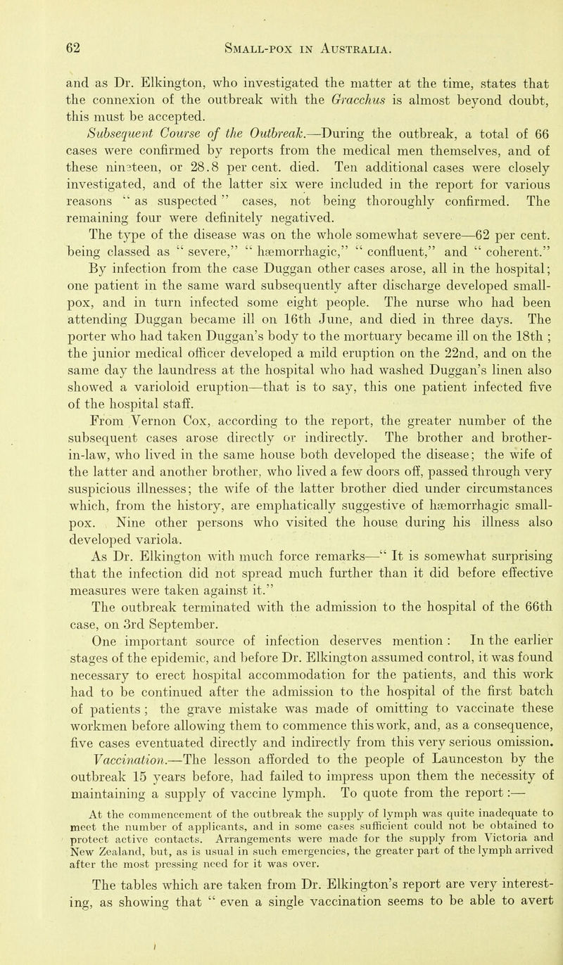 and as Dr. Elkington, who investigated the matter at the time, states that the connexion of the outbreak with the Gracchus is almost beyond doubt, this must be accepted. Subsequent Course of the Outbreak.—During the outbreak, a total of 66 cases were confirmed by reports from the medical men themselves, and of these nin3teen, or 28.8 per cent. died. Ten additional cases were closely investigated, and of the latter six were included in the report for various reasons  as suspected cases, not being thoroughly confirmed. The remaining four were definitely negatived. The type of the disease was on the whole somewhat severe—62 per cent, being classed as  severe,  hsemorrhagic,  confluent, and  coherent. By infection from the case Duggan other cases arose, all in the hospital; one patient in the same ward subsequently after discharge developed small- pox, and in turn infected some eight people. The nurse who had been attending Duggan became ill on 16th June, and died in three days. The porter who had taken Duggan's body to the mortuary became ill on the 18th ; the junior medical ofiicer developed a mild eruption on the 22nd, and on the same day the laundress at the hospital who had washed Duggan's linen also showed a varioloid eruption—that is to say, this one patient infected five of the hospital staff. From Vernon Cox, according to the report, the greater number of the subsequent cases arose directly or indirectly. The brother and brother- in-law, who lived in the same house both developed the disease; the wife of the latter and another brother, who lived a few doors off, passed through very suspicious illnesses; the wife of the latter brother died under circumstances which, from the history, are emphatically suggestive of hsemorrhagic small- pox. Nine other persons who visited the house during his illness also developed variola. As Dr. Elkington with much force remarks—It is somewhat surprising that the infection did not spread much further than it did before effective measures were taken against it. The outbreak terminated with the admission to the hospital of the 66th case, on 3rd September. One important source of infection deserves mention : In the earlier stages of the epidemic, and before Dr. Elkington assumed control, it was found necessary to erect hospital accommodation for the patients, and this work had to be continued after the admission to the hospital of the first batch of patients ; the grave mistake was made of omitting to vaccinate these workmen before allowing them to commence this work, and, as a consequence, five cases eventuated directly and indirectly from this very serious omission. Vaccination.—The lesson afforded to the people of Launceston by the outbreak 15 years before, had failed to impress upon them the necessity of maintaining a supply of vaccine lymph. To quote from the report:— At the commencement of the outbreak the supply of lymph was quite inadequate to meet the number of applicants, and in some cases suflficient could not be obtained to protect active contacts. Arrangements were made for the supply from Victoria and New Zealand, but, as is usual in such emergencies, the greater part of the lymph arrived after the most pressing need for it was over. The tables which are taken from Dr. Elkington's report are very interest- ing, as showing that  even a single vaccination seems to be able to avert