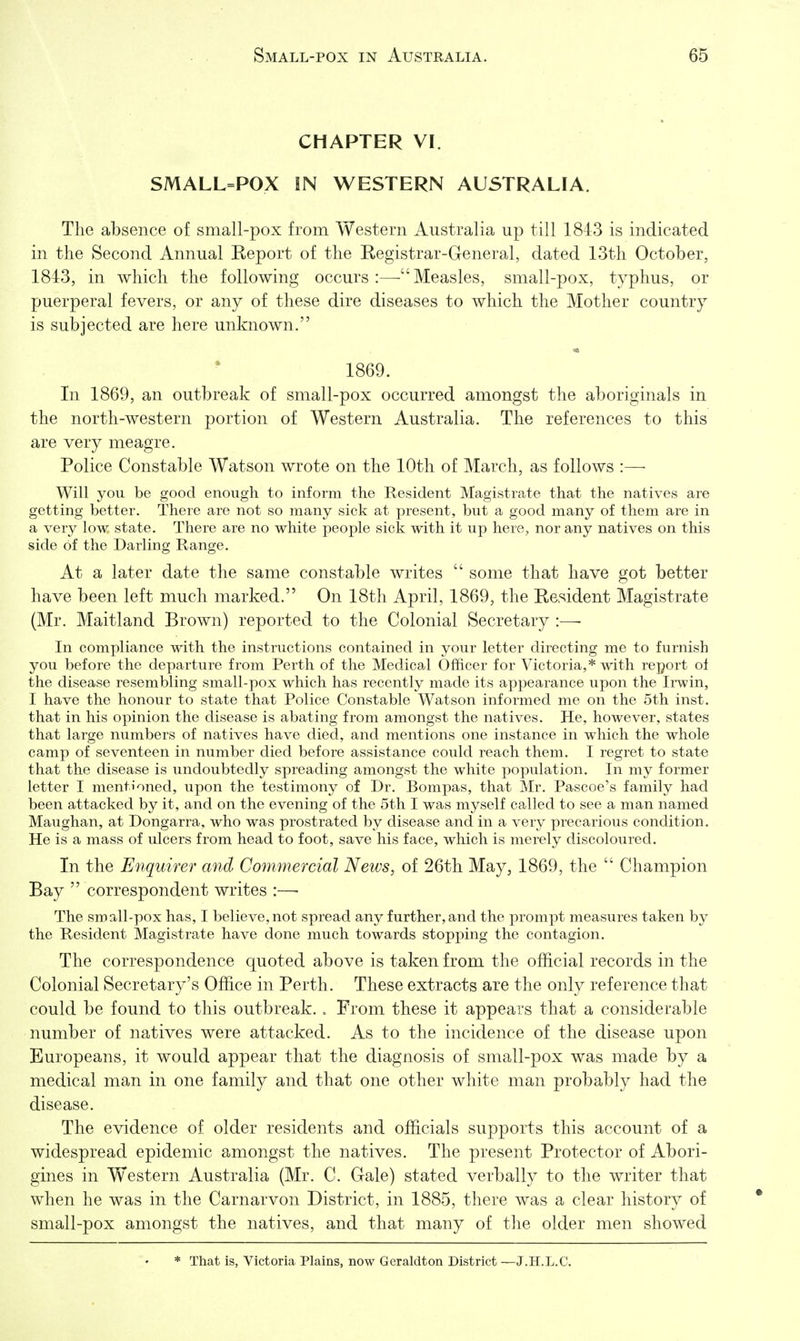 CHAPTER VI. SMALL=POX IN WESTERN AUSTRALIA. The absence of small-pox from Western Australia up till 1843 is indicated in the Second Annual Keport of the Registrar-General, dated 13th October, 1843, in which the following occurs:—-Measles, small-pox, typhus, or puerperal fevers, or any of these dire diseases to which the Mother country is subjected are here unknown. 1869. In 1869, an outbreak of small-pox occurred amongst the aboriginals in the north-western portion of Western Australia. The references to this are very meagre. Police Constable Watson wrote on the 10th of March, as follows :—• Will you be good enough to inform the Resident Magistrate that the natives are getting better. There are not so many sick at present, but a good many of them are in a very low state. There are no white people sick with it up here, nor any natives on this side of the Darling Range. At a later date the same constable writes some that have got better have been left much marked. On 18th April, 1869, the Resident Magistrate (Mr. Maitland Brown) reported to the Colonial Secretary :—■ In compliance with the instructions contained in your letter directing me to furnish you before the departure from Perth of the MedicaJ Officer for Victoria,* with report of the disease resembling small-pox which has recently made its appearance upon the Irwin, I have the honour to state that Police Constable Watson informed me on the 5th inst. that in his opinion the disease is abating from amongst the natives. He, however, states that large numbers of natives have died, and mentions one instance in which the whole camp of seventeen in number died before assistance could reach them. I regret to state that the disease is undoubtedly spreading amongst the white population. In my former letter I mentioned, upon the testimony of Dr. Bompas, that Mr. Pascoe's family had been attacked by it, and on the evening of the 5th I was myself called to see a man named Maughan, at Dongarra, who was prostrated by disease and in a very precarious condition. He is a mass of ulcers from head to foot, save his face, which is merely discoloured. In the Enquirer and Commercial News, of 26th May, 1869, the Champion Bay correspondent writes :—■ The small-pox has, I believe, not spread any further, and the prompt measures taken by the Resident Magistrate have done much towards stopping the contagion. The correspondence quoted above is taken from the official records in the Colonial Secretary's Office in Perth. These extracts are the only reference that could be found to this outbreak. . From these it appears that a considerable number of natives were attacked. As to the incidence of the disease upon Europeans, it would appear that the diagnosis of small-pox was made by a medical man in one family and that one other white man probably had the disease. The evidence of older residents and officials supports this account of a widespread epidemic amongst the natives. The present Protector of Abori- gines in Western Australia (Mr. C. Gale) stated verbally to the writer that when he was in the Carnarvon District, in 1885, there was a clear history of small-pox amongst the natives, and that many of the older men showed * That is, Victoria Plains, now Geraldton District —J.H.L.C.
