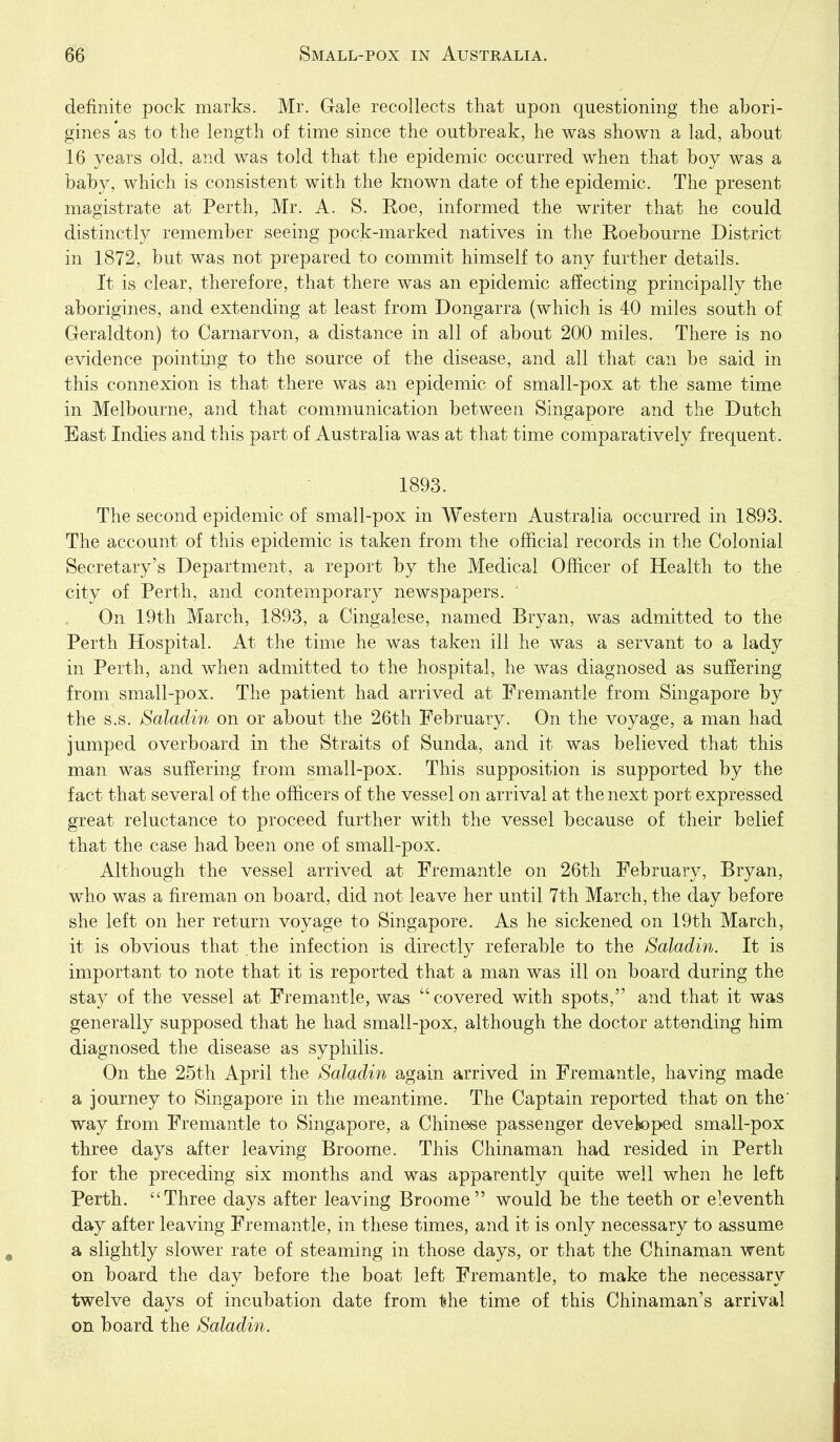 definite pock marks. Mr. Gale recollects that upon questioning the abori- gines *as to the length of time since the outbreak, he was shown a lad, about 16 years old, and was told that the epidemic occurred when that boy was a baby, which is consistent with the known date of the epidemic. The present magistrate at Perth, Mr. A. S. Roe, informed the writer that he could distinctly remember seeing pock-marked natives in the Roebourne District in 1872, but was not prepared to commit himself to any further details. It is clear, therefore, that there was an epidemic affecting principally the aborigines, and extending at least from Dongarra (which is 40 miles south of Geraldton) to Carnarvon, a distance in all of about 200 miles. There is no evidence pointing to the source of the disease, and all that can be said in this connexion is that there was an epidemic of small-pox at the same time in Melbourne, and that communication between Singapore and the Dutch East Indies and this part of Australia was at that time comparatively frequent. 1893. The second epidemic of small-pox in Western Australia occurred in 1893. The account of this epidemic is taken from the official records in the Colonial Secretary's Department, a report by the Medical Officer of Health to the city of Perth, and contemporary newspapers. On 19th March, 1893, a Cingalese, named Bryan, was admitted to the Perth Hospital. At the time he was taken ill he was a servant to a lady in Perth, and when admitted to the hospital, he was diagnosed as suffering from small-pox. The patient had arrived at Fremantle from Singapore by the s.s. Saladin on or about the 26th February. On the voyage, a man had jumped overboard in the Straits of Sunda, and it was believed that this man was suffering from small-pox. This supposition is supported by the fact that several of the officers of the vessel on arrival at the next port expressed great reluctance to proceed further with the vessel because of their belief that the case had been one of small-pox. Although the vessel arrived at Fremantle on 26th February, Bryan, who was a fireman on board, did not leave her until 7th March, the day before she left on her return voyage to Singapore. As he sickened on 19th March, it is obvious that the infection is directly referable to the Saladin. It is important to note that it is reported that a man was ill on board during the stay of the vessel at Fremantle, was covered with spots, and that it was generally supposed that he had small-pox, although the doctor attending him diagnosed the disease as syphilis. On the 25th April the Saladin again arrived in Fremantle, having made a journey to Singapore in the meantime. The Captain reported that on the way from Fremantle to Singapore, a Chinese passenger devetoped small-pox three days after leaving Broome. This Chinaman had resided in Perth for the preceding six months and was apparently quite well when he left Perth. Three days after leaving Broome would be the teeth or eleventh day after leaving Fremantle, in these times, and it is only necessary to assume a slightly slower rate of steaming in those days, or that the Chinaman went on board the day before the boat left Fremantle, to make the necessary twelve days of incubation date from the time of this Chinaman's arrival on board the Saladin.