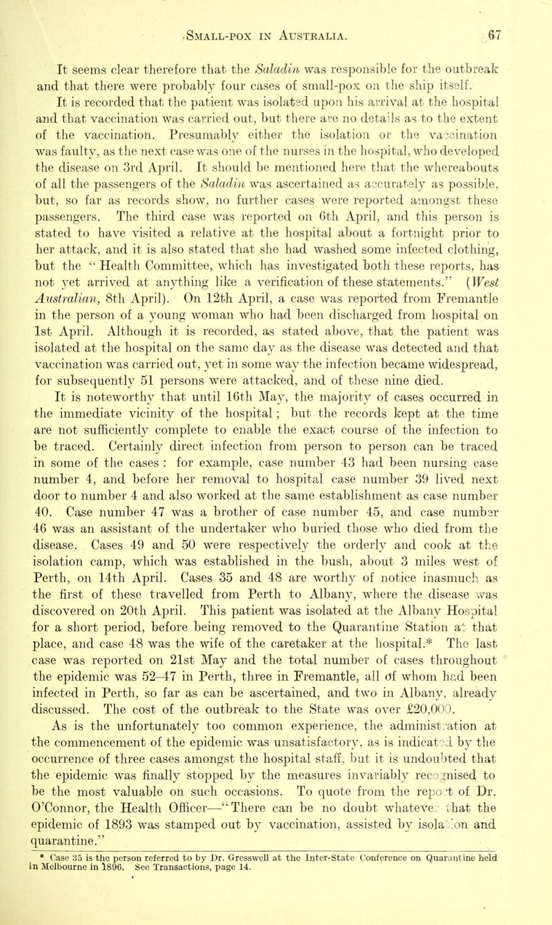 It seems clear therefore that the Salaclin was responsible for the outbreak and that there were probably four cases of small-pox on the ship itself. It is recorded that the patient was isolated upon his arrival at the hospital and that vaccination was carried out, but there are no details as to the extent of the vaccination. Presumably either the isolation or the vaccination was faulty, as the next case was one of the nurses in the hospital, who developed the disease on 3rd April. It should be mentioned here that the whereabouts of all the passengers of the Salaclin was ascertained as accurately as possible, but, so far as records show, no further cases were reported amongst these passengers. The third case was reported on 6th April, and this person is stated to have visited a relative at the hospital about a fortnight prior to her attack, and it is also stated that she had washed some infected clothing, but the Health Committee, which has investigated both these reports, has not yet arrived at anything like a verification of these statements. [West Australian, 8th April). On 12th April, a case was reported from Fremantle in the person of a young woman who had been discharged frona hospital on 1st April. Although it is recorded, as stated above, that the patient was isolated at the hospital on the same day as the disease was detected and that vaccination was carried out, yet in some way the infection became widespread, for subsequently 51 persons were attacked, and of these nine died. It is noteworthy that until 16th May, the majority of cases occurred in the immediate vicinity of the hospital; but the records kept at the time are not sufficiently complete to enable the exact course of the infection to be traced. Certainly direct infection from person to person can be traced in some of the cases : for example, case number 43 had been nursing case number 4, and before her removal to hospital case number 39 lived next door to number 4 and also worked at the same establishment as case number 40. Case number 47 was a brother of case number 45, and case number 46 was an assistant of the undertaker who buried those who died from the disease. Cases 49 and 50 were respectively the orderly and cook at the isolation camp, which was established in the bush, about 3 miles west of Perth, on 14th April. Cases 35 and 48 are worthy of notice inasmuch as the first of these travelled from Perth to Albany, where the disease was discovered on 20th April. This patient was isolated at the Albany Hospital for a short period, before being removed to the Quarantine Station at that place, and case 48 was the wife of the caretaker at the hospital.* The last case was reported on 21st May and the total number of cases throughout the epidemic was 52-47 in Perth, three in Fremantle, all df whom had been infected in Perth, so far as can be ascertained, and two in Albany, already discussed. The cost of the outbreak to the State was over £20,000. As is the unfortunately too common experience, the administration at the commencement of the epidemic was unsatisfactory, as is indicated by the occurrence of three cases amongst the hospital staff, but it is undoubted that the epidemic was finally stopped by the measures invariably recognised to be the most valuable on such occasions. To quote from the repo:t of Dr. O'Connor, the Health Officer— There can be no doubt whateve. that the epidemic of 1893 was stamped out by vaccination, assisted by isolaj'on and quarantine. * Case 35 is the person referred to by Dr. Gresswell at the Inter-State Conference on Quarantine held in Melbourne in 1896. See Transactions, page 14.