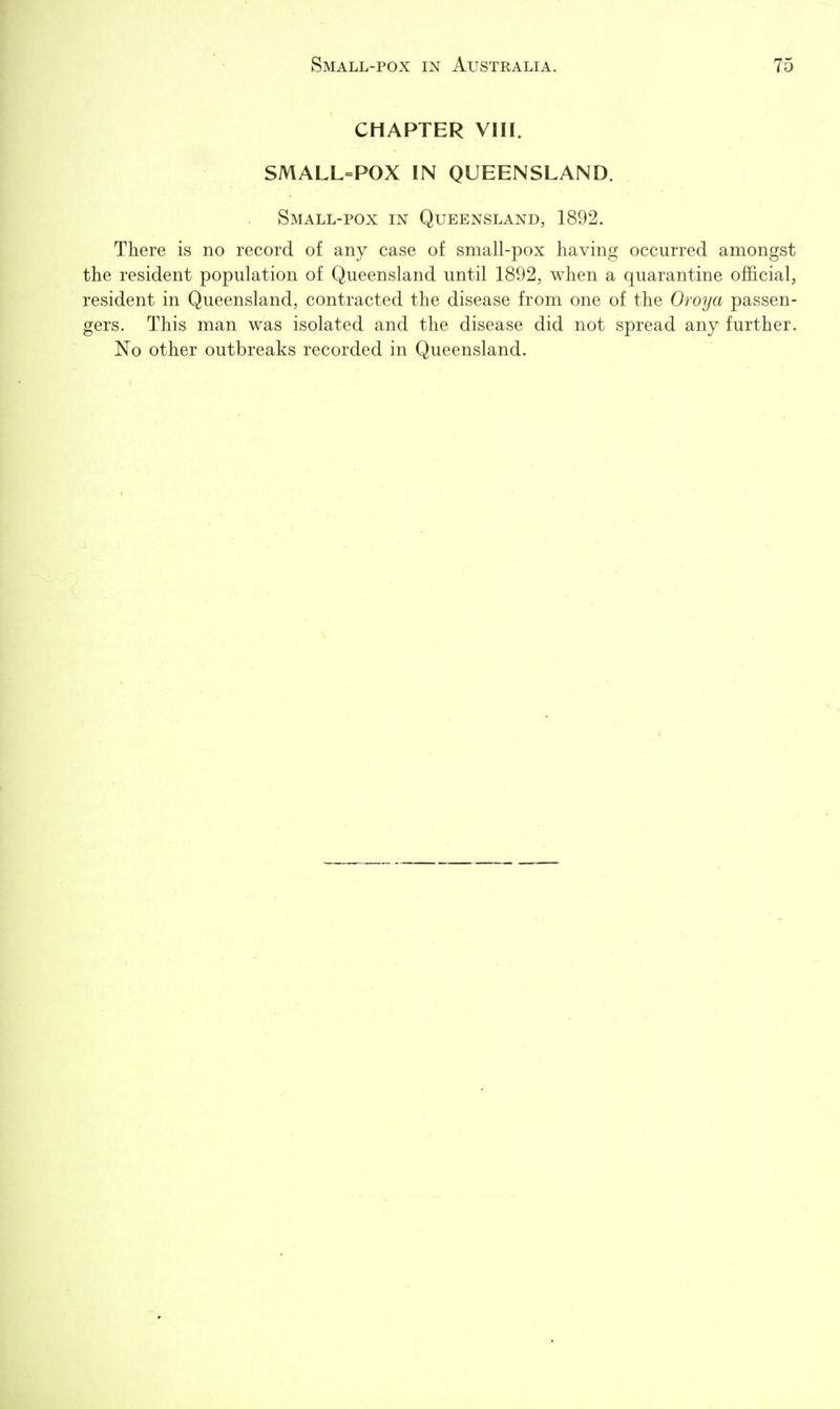 CHAPTER VIII. SMALL=POX IN QUEENSLAND. Small-pox in Queensland, 1892. There is no record of any case of small-pox having occurred amongst the resident population of Queensland until 1892, when a quarantine official, resident in Queensland, contracted the disease from one of the Oroya passen- gers. This man was isolated and the disease did not spread any further. No other outbreaks recorded in Queensland.