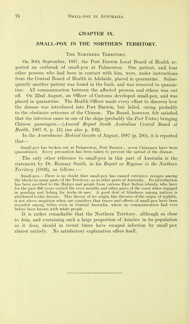 CHAPTER IX. 5MALL=P0X IN THE NORTHERN TERRITORY. The Northern Territory. On 30th September, 1887, the Port Darwin Local Board of Health re- ported an outbreak of small-pox at Palmerston. One patient, and four other persons who had been in contact with him, were, under instructions from the Central Board of Health in Adelaide, placed in quarantine. Subse- quently another patient was found in the bush, and was removed to quaran- tine. All communication between the affected persons and others was cut off. On 22nd August, an Officer of Customs developed small-pox, and was placed in quarantine. The Health Officer made every effort to discover how the disease was introduced into Port Darwin, but failed, owing probably to the obstinate reticence of the Chinese. The Board, however, felt satisfied that the infection came in one of the ships (probably the Port Victor) bringing Chinese passengers.—{Annual Report South Australian Central Board of Health, 1887-8, p. 11) {see also p. 102). In the Australasian Medical Gazette of August, 1887 (p. 290), it is reported that— Small-pox has broken out at Palmerston, Port Darwin ; seven Chinamen have been quarantined. Every precaution has been taken to prevent the spread of the disease. The only other reference to small-pox in this part of Australia is the statement by Dr. Ramsay Smith, in his Report on Hygiene in the Northern Territory (1906), as follows :— Small-pox.—There is no doubt that small-pox has caused extensive ravages among the blacks in many parts of the Territory, as in other parts of Australia. Its introduction has been ascribed to the Malays and people from various East Indian islands, who have for the past 300 years visited the river mouths and other parts of the coast when engaged in pearling and fishing for beche-de-mer. A good deal of blindness among natives is attributed to this disease. This theory of its origin, like theories of the origin of syphilis, is not above suspicion when one considers that traces and effects of small-pox have been recorded among tribes even in Central Australia, where no communication had ever before been known with white people. It is rather remarkable that the Northern Territory, although so close to Asia, and containing such a large proportion of Asiatics in its population as it does, should in recent times have escaped infection by small pox almost entirely. No satisfactory explanation offers itself.