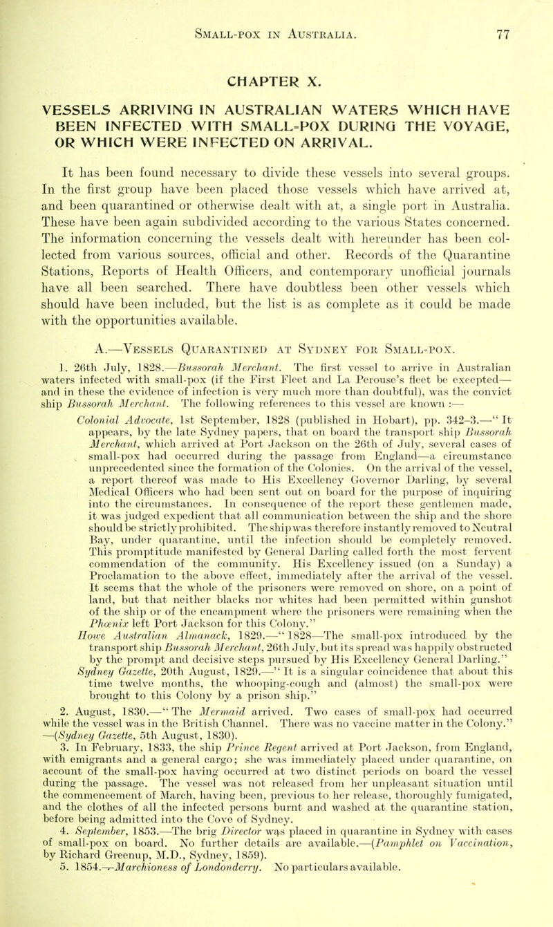CHAPTER X. VESSELS ARRIVING IN AUSTRALIAN WATERS WHICH HAVE BEEN INFECTED WITH SMALL=POX DURING THE VOYAGE, OR WHICH WERE INFECTED ON ARRIVAL. It has been found necessary to divide these vessels into several groups. In the first group have been placed those vessels which have arrived at, and been quarantined or otherwise dealt with at, a single port in Australia. These have been again subdivided according to the various States concerned. The information concerning the vessels dealt with hereunder has been col- lected from various sources, official and other. Records of the Quarantine Stations, Reports of Health Officers, and contemporary unofficial journals have all been searched. There have doubtless been other vessels which should have been included, but the list is as complete as it could be made with the opportunities available. A.—Vessels Quarantined at Sydney for Small-pox. 1. 26th July, 1828.—Bussorah Merchant. The first vessel to arrive in Australian waters infected with small-pox (if the First Fleet and La Perouse's fleet be excepted— and in these the evidence of infection is very much more than doubtful), was the convict ship Bussorah Merchant. The following references to this vessel are known :— Colonial Advocate, 1st September, 1828 (published in Hobart), pp. 342-3.— It appears, by the late Sydney papers, that on board the transport ship Bussorah Merchant, which arrived at Port Jackson on the 26th of July, several cases of small-pox had occurred during the passage from England—a circumstance unprecedented since the formation of the Colonies. On the arrival of the vessel, a report thereof was made to His Excellency Governor Darling, by several Medical Officers who had been sent out on board for the purpose of inquiring into the circumstances. In consequence of the report these gentlemen made, it was judged expedient that all communication between the ship and the shore should be strictly prohibited. The ship was therefore instantly removed to Neutral Bay, under quarantine, until the infection should be completely removed. This promptitude manifested by General Darling called forth the most fervent commendation of the community. His Excellency issued (on a Sunday) a Proclamation to the above effect, immediately after the arrival of the vessel. It seems that the whole of the prisoners were removed on shore, on a point of land, but that neither blacks nor whites had been permitted within gunshot of the ship or of the encampment where the prisoners were remaining when the Phcenix left Port Jackson for this Colony. Howe Australian Almanack, 1829.— 1828—The small-pox introduced by the transport ship Bussorah Merchant, 26th July, but its spread was happily obstructed by the prompt and decisive steps pursued by His Excellency General Darling. Sydney Gazette, 20th August, 1829.— It is a singular coincidence that about this time twelve months, the whooping-cough and (almost) the small-pox were brought to this Colony by a prison ship, 2. August, 1830.— The Mermaid arrived. Two cases of small-pox had occurred while the vessel was in the British Channel. There was no vaccine matter in the Colony. —{Sydney Gazette, 5th August, 1830). 3. In February, 1833, the ship Prince Regent arrived at Port Jackson, from England, with emigrants and a general cargo; she was immediately placed under quarantine, on account of the small-pox having occurred at two distinct periods on board the vessel during the passage. The vessel was not released from her unpleasant situation until the commencement of March, having been, previous to her release, thoroughly fumigated, and the clothes of all the infected persons burnt and washed at the quarantine station, before being admitted into the Cove of Sydney. 4. September, 1853.—The brig Director w^s placed in quarantine in Sydney with cases of small-pox on board. No further details are available.—{Pamphlet on Vaccination, by Richard Greenup, M.D., Sydney, 1859). 5. lS54:.-r-Marchioness of Londonderry. No particulars available.
