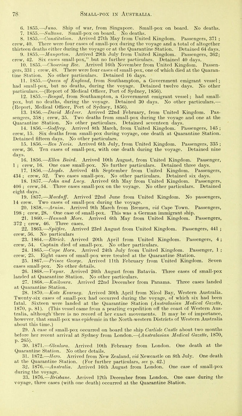 6. 1855.—Juno. Ship of war, from Singapore. Small-pox on board. No deaths. 7. 1855.—Sultana. Small-pox on board. No deaths. 8. 1855.—Constitution. Arrived 27th May from United Kingdom. Passengers, 371 ; crew, 40. There were four cases of small-pox during the voyage and a total of altogether thirteen deaths either during the voyage or at the Quarantine Station. Detained 64 days. 9. 1855.—-Mangerton. Arrived 29th July from United Kingdom. Passengers, 362; crew, 42. Six cases small-pox, but no further particulars. Detained 40 days. 10. 1855.—Chowring Bee. Arrived 16th November from United Kingdom. Passen- gers, 331 ; crew, 48. There were four cases of small-pox, one of which died at the Quaran- tine Station. No other particulars. Detained 16 days. 11. 1855.—Queen of England, from Southampton, a Government emigrant vessel; had small-pox, but no deaths, during the voyage. Detained twelve days. No other particulars.—(Report of Medical Officer, Port of Sydney, 1856). 12. 1855.—Bengal, from Southampton, a Government emigrant vessel; had small- pox, but no deaths, during the voyage. Detained 30 days. No other particulars.— (Report, Medical Officer, Port of Sydney, 1856). 13. 1856.—David Mclver. Arrived 22nd February, from United Kingdom. Pas- sengers, 358 ; crew, 35. Two deaths from small-pox during the voyage and one at the Quarantine Station. No other particulars. Detained seventeen days. 14. 1856.—Godfrey. Arrived 8th March, from United Kingdom. Passengers, 145 ; crew, 15. Six deaths from small-pox during voyage, one death at Quarantine Station, Detained fifteen days. No other particulars. 15. 1856.—Ben Nevis. Arrived 6th July, from United Kingdom. Passengers, 335 ; crew, 36. Ten cases of small-pox, with one death during the voyage. Detained nine days. 16. 1856.—Ellen Baird. Arrived 10th August, from United Kingdom. Passenger, 1 ; crew, 16. One case small-pox. No further particulars. Detained three days. 17. 1856.—Lloyds. Arrived 4th September from United Kingdom. Passengers, 434 ; crew, 52. Two cases small-pox. No other particulars. Detained six days. 18. 1857.—John and Lucy. Arrived 6th May from United Kingdom. Passengers, 406 ; crew, 54. Three cases small-pox on the voyage. No other particulars. Detained eight days. 19. 1857.—Macduff. Arrived 22nd June from United Kingdom. No passengers, 14 crew. Two cases of small-pox during the voyage. 20. 1858.—-Arnim. Arrived 9th March from Bremen, via Cape Town. Passengers, 198 ; crew, 28. One case of small-pox. This was a German immigrant ship. 21. 1860.—Hannah More. Arrived 6th May from United Kingdom. Passengers, 372 ; crew, 46. Three cases. 22. 1863.—Spitfire. Arrived 23rd August from United Kingdom. Passengers, 441 ; crew, 56. No particulars 23. 1864.—Ettrick. Arrived 20th April from United Kingdom. Passengers, 4; crew, 54. Captain died of small-pox. No other particulars. 24. 1865.—Cape Horn. Arrived 24th July from United Kingdom. Passenger, 1 ; crew; 25. Eight cases of small-pox were treated at the Quarantine Station. 25. 1867.—Prince George. Arrived 11th February from United Kingdom. Seven cases small-pox. No other details. 26. 1868.—Vapur. Arrived 26th August from Batavia. Three cases of small-pox landed at Quarantine Station, No other particulars, 27. 1868,—Kaikoura. Arrived 22nd December from Panama. Three cases landed at Quarantine Station, 28. 1870.—Kate Kearney. Arrived 30th April from Nicol Bay, Western Australia. Twenty-six cases of small-pox had occurred during the voyage, of which six had been fatal. Sixteen were landed at the Quarantine Station {Australasian Medical Gazette, 1870, p. 81). (This vessel came from a pearling expedition off the coast of Western Aus- tralia, although there is no record of her exact movements. It may be of importance, however, that small-pox was epidemic in the North-western Districts of Western Australia about this time.) 29. A case of small-pox occurred on board the ship Carlisle Castle about two months before her recent arrival at Sydney from London.—{Australasian Medical Gazette, 1870, p. 265). 30. 1871.—Glenlora. Arrived 10th February from London. One death at the Quarantine Station. No other details. 31. 1872,—Hero. Arrived from New Zealand, ma Newcastle on 8th July. One death at the Quarantine Station. (For further particulars, see p. 42.) 32. \81Q.—Australia. Arrived 16th August from London. One case of small-pox during the voyage. 33. 1876.—Brisbane. Arrived 12th December from London. One case during the voyage, three cases (with one death) occurred at the Quarantine Station.