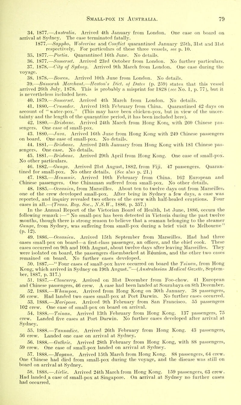34. 1877.—Australia. Arrived 4th January from London. One case on board on arrival at Sydney. The case terminated fatally. 1877.—Sappho, Wolverine a,nd Conflict quarantined January 25th, 31st and 31st respectively, For particulars of these three vessels, see p. 10. 35. 1877.—Portia. Quarantined 16th June. No details. 36. 1877.—Somerset. Arrived 23rd October from London. No further particulars. 37. 1878.—City of Sydney. Arrived 9th March from London. One case during the voyage. 38. 1878.—Bowen. Arrived 10th June from London. No details. 39. —Bussorah Merchant.—Heaton's Diet, of Dates (p. 259) states that this vessel arrived 26th July, 1878. This is probably a misprint for 1828 [see No. 1, p. 77), but it is nevertheless included here. 40. 1879.—Somerset. Arrived 4th March from London. No details. 41. 1880.—Crusader. Arrived 18th February from China. Quarantined 42 days on account of ^ater-pox.'' (This may have been chicken-pox, but in view of the uncer- tainty and the length of the quarantine period, it has been included here). 42. 1880.—Brisbane. Arrived 24th March from Hong Kont, with 260 Chinese pas- sengers. One case of small-pox. 43. 1880.—Java. Arrived 16th June from Hong Kong with 249 Chinese passengers on board. One case of small-pox. No details. 44. 1881.—Brisbane. Arrived 24th January from Hong Kong with 181 Chinese pas- sengers. One case. No details. 45. 1881.—Brisbane. Arrived 29th April from Hong Kong. One case of small-pox. No other particulars. 46. 1882.—Gunga. Arrived 21st August, 1882, from Fiji. 47 passengers. Quaran- tined for small-pox. No other details. {See also p. 21.) 47. 1883.—Menmuir. Arrived 10th February from China. 162 European and Chinese passengers. One Chinaman suffered from small-pox. No other details. 48. 1885.—Oceanien, from Marseilles. About ten to twelve days out from Marseilles? one of the crew developed small-pox. After being in Sydney a few days, a case was reported, and inquiry revealed two others of the crew -with half-healed eruptions. Four cases in all.—{Trans. Boy. Soc, N.S.W., 1886, p. 357.) In the Annual Report of the Victorian Board of Health, 1st June, 1886, occurs the following remark :— No small-pox has been detected in Victoria during the past twelve months, though there is strong reason to believe that a seaman belonging to the steamer Gunqa, from Sydney, was suffering from small-pox during a brief visit to Melbourne (p. 12). 49. 1886.—Oceanien. Arrived 15th September from Marseilles. Had had three cases small-pox on board—a first-class passenger, an officer, and the chief cook. These cases occurred on 9th and 10th August, about twelve days after leaving Marseilles. They were isolated on board, the passengers disembarked at Reunion, and the other two cases remained on board. No further cases developed. 50. 1887.—Four cases of small-pox have occurred on board the Tsinan, from Hong Kong, which arrived in Svdney on 19th August.—{Australasian Medical Gazette, Septem- ber, 1887, p. 317.) 51. 1887.—Cloncurry. Arrived on 31st December from Foo-chow. 41 European and Chinese passengers, 46 crew. A case had been landed at Sourabaya on 8th December. 52. 1888.—-Whampoa. Arrived from Hong Kong on 30th January. 38 passengers, 56 crew. Had landed two cases small-pox at Port Darwin. No further cases occurred. 53. 1888.—Mariposa. Arrived 9th February from San Francisco. 55 passengers 102 crew. One case of small-pox on board on arrival. 54. 1888.—Tsinan. Arrived 13th February from Hong Kong. 137 passengers, 75 crew. Landed five cases at Port Darwin. No further cases developed after arrival at Sydney. 55. 1888.—Tannadice. Arrived 26th February from Hong Kong. 43 passengers, 56 crew. Landed one case on arrival at Sydney. 56. 1888.—Guthrie. Arrived 28th February from Hong Kong, with 88 passengers, 59 crew. One case of small-pox landed on arrival at Sydney. 57. 1888.—Moyana. Arrived 15th March from Hong Kong. 88 passengers, 64 crew. One Chinese had died from small-pox during the voyage, and the disease was still on board on arrival at Sydney. 58. 1888.—Airlie. Arrived 24th March from Hong Kong. 159 passengers, 63 crew. Had landed^a case of small-pox at Singapore. On arrival at Sydney no further cases had occurred.