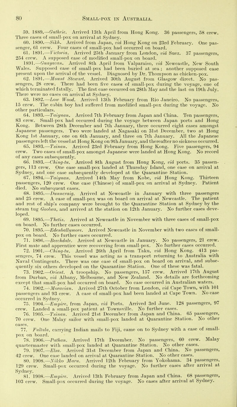 59. 1889.—Guthrie. Arrived 13th April from Hong Kong. 36 passengers, 58 crew. Three cases of small-pox on arrival at Sydney. 60. 1890.—Sikh. Arrived from Japan, via Hong Kong on 23rd February. One pas- senger, 61 crew. Four cases of small-pox had occurred on board. 61. 1891.— Victoria. Arrived 25th January from London, via Suez. 37 passengers, 254 crew. A supposed case of modified small-pox on board. 1891.—Guayacan. Arrived 8th April from Valparaiso, via Newcastle, New South Wales. Supposed case of small-pox had been buried at sea ; another supposed case present upon the arrival of the vessel. Diagnosed by Dr. Thompson as chicken-pox. 62. 1891.—Mount Stewart. Arrived 30th August from Glasgow direct. No pas- sengers, 28 crew. There had been five cases of small-pox during the voyage, one of which terminated fatally. The first case occurred on 28th May and the last on 19th July. There were no cases on arrival at Sydney. 63. 1892.—Low Wood. Arrived 13th February from Rio Janeiro. No passengers, 15 crew. The cabin boy had suffered from modified small-pox during the voyage. No other particulars. 64. 1893.—-Taiyuan. Arrived 7th February from Japan and China. Ten passengers, 83 crew. Small-pox had occurred during the voyage between Japan ports and Hong Kong. Between 28th December and 7th January, there occurred eight cases amongst Japanese passengers. Two were landed at Nagasaki on 31st December, two at Hong Kong 1st January, one on 6th January, and three on 7th January. All the Japanese passengers left the vessel at Hong Kong on 9th January, and thereafter no sickness occurred. 65. 1893.—Tsinan. Arrived 23rd February from Hong Kong. Five passengers, 94 crew. Two cases of small-pox amongst Japanese were landed at Hong Kong. No record of any cases subsequently. 66. 1893.—Ching-tu. Arrived 8th August from Hong Kong, via ports. 35 passen- gers, 113 crew. One case small-pox landed at Thursday Island, one case on arrival at Sydney, and one case subsequently developed at the Quarantine Station. 67. 1894.—Taiyuan. Arrived 14th May from Kobe, via Hong Kong. Thirteen passengers, 120 crew. One case (Chinese) of small-pox on arrival at Sydney. Patient died. No subsequent cases. 68. 18d5.~Dunncraig. Arrived at Newcastle in January with three passengers and 25 crew. A case of small-pox was on board on arrival at Newcastle. The patient and rest of ship's company were brought to the Quarantine Station at Sydney by the steam tug Goolwa, and arrived at the station on 12th January. No further cases deve- loped. 69. 1895.— Thetis. Arrived at Newcastle in November with three cases of small-pox on board. No further cases occurred. 70. 1895.—Edenballymore. Arrived Newcastle in November with two cases of small- pox on board. No further cases occurred. 71. 1896.—Beechdale. Arrived at Newcastle in January. No passengers, 21 crew. First mate and apprentice were recovering from small-pox. No further cases occurred. 72. 1901.—Ching-tu. Arrived 26th April from Taku, via Hong Kong. 413 pas- sengers, 74 crew. This vessel was acting as a transport returning to Australia with Naval Contingents. There was one case of small-pox on board on arrival, and subse- quently six others developed on the Quarantine Station. One of these was fatal. 73. 1902.—Orient. A troopship. No passengers, 157 crew. Arrived 17th August from Durban, via Albany, Melbourne, and New Zealand. No details are forthcoming except that small-pox had occurred on board. No case occurred in Australian waters. 74. 1902.—Moravian. Arrived 27th October from London, via Cape Town, with 101 passengers and 93 crew. A case of small-pox had been landed at Cape Town. No case occurred in Sydney. 75. 1904:.—Empire, from Japan, via Ports. Arrived 3rd June. 128 passengers, 97 crew. Landed a small-pox patient at Townsville. No further cases. 76. 1905.—Tsinan. Arrived 21st December from Japan and China. 65 passengers, 70 crew. One Malay sailor with small-pox landed at Quarantine Station. No other cases. 77. Fultala, carrying Indian mails to Fiji, came on to Sydney with a case of small- pox on board. 78. 190Q.—Pathan. Arrived 17th December. No passengers, 60 crew. Malay quartermaster with small-pox landed at Quarantine Station. No other cases. 79. 1907.—^^sa. Arrived 31st December from Japan and China. No passengers, 42 crew. One case landed on arrival at Quarantine Station. No other cases. 80. 1908.—Nikko Maru. Arrived 12th February from Yokohama. 34 passengers, 129 crew. Small-pox occurred during the voyage. No further cases after arrival at Sydney. 81. 1908.—Empire. Arrived 13th February from Japan and China. 68 passengers, 103 crew. Small-pox occurred during the voyage. No cases after arrival at Sydney.