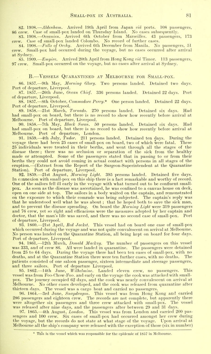 82. 1908.—Aldenham. Arrived 19th April from Japan via ports. 108 passengers, 86 crew. Case of small-pox landed on Thursday Island. No cases subsequently. 83. 1908.—Oceanien. Arrived 6th October from Marseilles. 43 passengers, 173 crew. Case of small-pox landed Colombo. No record of further cases. 84. 1908.—Falls of Orchy. Arrived 6th December from Manila. No passengers, 51 crew. Small-pox had occurred during the voyage, but no cases occurred after arrival at Sydney. 85. 1909.—Empire. Arrived 20th April from Hong Kong via Timor. 113 passengers, 97 crew. Small-pox occurred on the voyage, but no cases after arrival at Sydney. B.—Vessels Quarantined at Melbourne for Small-pox. 86. 1857.—9th May, Horning Glory. Two persons landed. Detained two days. Port of departure, Liverpool. 87. 1857.—26th June, Ocean Chief. 336 persons landed. Detained 22 days. Port of departure, Liverpool. 88. 1857.—8th October, Coynmodore Perry.One person landed. Detained 22 days. Port of departure, Liverpool. 89. 1858.—21st March, Tornado. 270 persons landed. Detained six days. Had had small-pox on board, but there is no record to show how recently before arrival at Melbourne. Port of departure, Liverpool. 90. 1858.—7th May, Black Swan. 50 persons landed. Detained six days. Had had small-pox on board, but there is no record to show how recently before arrival at Melbourne. Port of departure, London. 91. 1859.—4th July, Tudor. 211 persons landed. Detained ten days. During the voyage there had been 25 cases of small-pox on board, two of which were fatal. These 25 individuals were treated in their berths, and went through all the stages of the disease there ; there was no seclusion or separation of the sick from the healthy made or attempted. Some of the passengers stated that in passing to or from their berths they could not avoid coming in actual contact with persons in all stages of the eruption.—(Extract from the Report of the Surgeon-Superintendent at the Quarantine Station). Port of departure, Liverpool, 92. 1859.—21st August, Morning Light. 395 persons landed. Detained five days. In connexion with small-pox on this ship there is a fact remarkable and worthy of record. One of the sailors fell ill early in the voyage with what turned out to be confluent small- pox. As soon as the disease was ascertained, he was confined to a canvas house on deck, open on one side at top. The sailors in a body waited on the captain, and remonstrated on the exposure to which their comrade was being subjected. The captain's reply was that he understood well what he was about ; that he hoped both to save the sick man, and to prevent the disease spreading. On board the Morning Light were 319 passengers and 76 crew, yet so right and efficacious were the measures adopted by her captain and doctor, that the man's life was saved, and there was no second case of small-pox. Port of departure, Liverpool. 93. 1860.—21st April, Red Jacket. This vessel had on board one case of small-pox which occurred during the voyage and was not quite convalescent on arrival at Melbourne. No person was landed on the Quarantine Station, all being kept on board for four days. Port of departure, Liverpool. 94. 1861.—12th March, Donald Mackay. The number of passengers on this vessel was 333, and of crew 86. All were landed in quarantine. The passengers were detained from 25 to 64 days. During the voyage there had been ten cases of small-pox, with no deaths, and at the Quarantine Station there were ten further cases, with no deaths. The patients consisted of one saloon passenger, sixteen intermediate and steerage passengers, and three sailors. Port of departure Liverpool. 95. 1862.—14th June, Wilhelmine. Landed eleven crew, no passengers. This vessel was from Foo-Chow-Foo, and early on the voyage the cook was attacked with small- pox. The journey occupied 62 days, and the cook was nearly convalescent on arrival at Melbourne. No other cases developed, and the cook was released from quarantine after thirteen days. The vessel was a cargo boat and carried no passengers. 96. 1864.—3rd June, Snapdragon. This vessel was from Hong Kong and carried 286 passengers and eighteen crew. The records are not complete, but apparently there were altogether six passengers and three crew attacked with small-pox. The vessel was released after nine days, and the passengers after between 29 and 31 days. 97. 1865.—4th August, London. This vessel was from London and carried 200 pas- sengers and 100 crew. Six cases of small-pox had occurred amongst her crew during the voyage, but the records do not state at what stage of the voyage. Upon arrival at Melbourne all the ship's company were released with the exception of those (six in number) * This is the vessel which was responsible for the epidemic of 1857 in Melbourne.