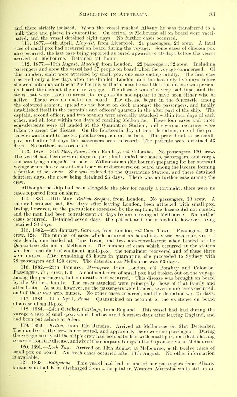 and there strictly isolated. When the vessel reached Albany he was transferred to a hulk there and placed in quarantine. On arrival at Melbourne all on board were vacci- nated, and the vessel detained eight days. No further cases occurred. 111. 1877.—6th April, Linquist, from Liverpool. 24 passengers, 24 crew. A fatal case of small-pox had occurred on board during the voyage. Some cases of chicken-pox also occurred, the last case being reported as cured upwards of 40 days before the vessel arrived at Melbourne. Detained 24 hours. 112. 1877.—10th August, Jfaco^t<j[f, from London. 22 passengers, 32 crew. Including passengers and crew the vessel had 57 people on board when the voyage commenced. Of this number, eight were attacked by small-pox, one case ending fatally. The first case occurred only a few days after the ship left London, and the last only five days before she went into quarantine at Melbourne, so that it may be said that the disease was present on board throughout the entire voyage. The disease was of a very bad type, and the steps that were taken to arrest its progress do not appear to have been either wise or active. There was no doctor on board. The disease began in the forecastle among the coloured seamen, spread to the house on deck amongst the passengers, and finally established itself in the captain's and officers' quarters in the after part of the ship. The captain, second officer, and two seamen were severally attacked within four days of each other, and all four within ten days of reaching Melbourne. These four cases and three convalescents were all landed at the Quarantine Station, and vigorous measures were taken to arrest the disease. On the fourteenth day of their detention, one of the pas- sengers was found to have a papular eruption on the face. This proved not to be small- pox, and after 29 days the passengers were released. The patients were detained 43 days. No further cases occurred. 113. 1878.—31st May, Siani, from Bombay, via Colombo. No passengers, 170 crew. The vessel had been several days in port,- had landed her mails, passengers, and cargo, and was lying alongside the pier at Williamstown (Melbourne) preparing for her outward voyage when three cases of small-pox were discovered on board among the lascars, forming a portion of her crew. She was ordered to the Quarantine Station, and there detained fourteen days, the crew being detained 26 days. There was no further case among the crew. Although the ship had been alongside the pier for nearly a fortnight, there were no cases reported from on shore. 114. 1880.—11th May, British Sceptre, from London. No passengers, 33 crew. A coloured seaman had, five days after leaving London, been attacked with small-pox. Owing, however, to the precautions exercised by the captain, the disease did not spread, and the man had been convalescent 50 days before arriving at Melbourne. No further cases occurred. Detained seven days—^the patient and one attendant, however, being etained 30 days. 115. 1882.—6th January, Garonne, from London, via Cape Town. Passengers, 303 ; crew, 124. The number of cases which occurred on board this vessel was four, viz. :— one death, one landed at Cape Town, and two non-convalescent when landed at b he Quarantine Station at Melbourne. The number of cases which occurred at the station was ten—one died of confluent small-pox ; the remainder recovered and of these three were nurses. After remaining 56 hours in quarantine, she proceeded to Sydney with 78 passengers and 120 crew. The detention at Melbourne was 63 days. 116. 1882.—25th January, Mirzapore, from London, via Bombay and Colombo. Passengers, 77 ; crew, 150. A confluent form of small-pox had broken out on the voyage among the passengers, but no deaths had occurred. This disease was brought on board by the Withers family. The cases attacked were principally those of that family and attendants. As soon, however, as the passengers were landed, seven more cases occurred, and of these two were nurses. No other cases occurred, and the detention was 27 days. 117. 1884.—14th April, Eotne. Quarantined on account of the existence on board of a case of small-pox. 118. 1884.—24th October, Carthage, from England. This vessel had had during the voyage a case of small-pox, which had occurred fourteen days after leaving England, and had been put ashore at Aden. 119. 1890.—Kelton, from Rio Janeiro. Arrived at Melbourne on 31st December. The number of the crew is not stated, and apparently there were no passengers. During the voyage nearly all the ship's crew had been attacked with small-pox, one death having occurred from the disease, and six of the company being still laid up on arrival at Melbourne. 120. 1891.—Loch Tay. Arrived on 13th August at Melbourne, with twelve cases of small-pox on board. No fresh cases occurred after 16th August. No other information is available. 121. 1893.—Eddystone. This vessel had had as one of her passengers from Albany a man who had been discharged from a hospital in Western Australia while still in an