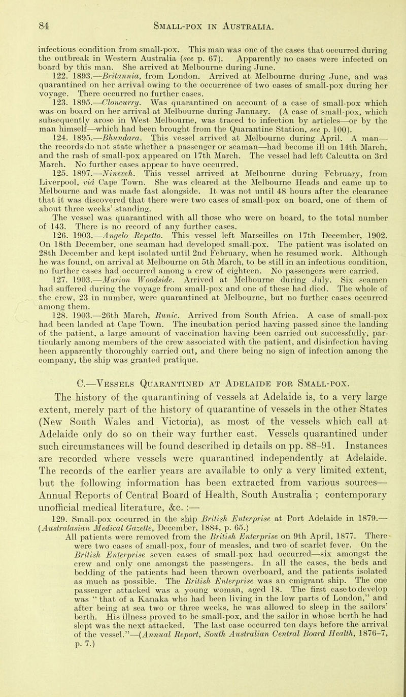 infectious condition from small-pox. This man was one of the cases that occurred during the outbreak in Western Australia {see p. 67). Apparently no cases were infected on board by this man. She arrived at Melbourne during June. 122. 1893.—Britannia, from London. Arrived at Melbourne during June, and was quarantined on her arrival owing to the occurrence of two cases of small-pox during her voyage. There occurred no further cases. 123. 1895.—-Cloncurry. Was quarantined on account of a case of small-pox which was on board on her arrival at Melbourne during January. (A case of small-pox, which subsequently arose in West Melbourne, was traced to infection by articles—or by the man himself—which had been brought from the Quarantine Station, see p. 100). 124. 1895.—Bhundara. This vessel arrived at Melbourne during April. A man—■ the records do not state whether a passenger or seaman—had become ill on 14th March, and the rash of small-pox appeared on 17th March. The vessel had left Calcutta on 3rcl March. No further cases appear to have occurred. 125. 1897.—-Nineveh. This vessel arrived at Melbourne during February, from Liverpool, via Cape Town. She was cleared at the Melbourne Heads and came up to Melbourne and was made fast alongside. It was not until 48 hours after the clearance that it was discovered that there were two cases of small-pox on board, one of them of about three weeks' standing. The vessel was quarantined with all those who were on board, to the total number of 143. There is no record of any further cases. 126. l^O'i.—Angela Repetto. This vessel left Marseilles on 17th December, 1902. On 18th December, one seaman had developed small-pox. The patient was isolated on 28th December and kept isolated until 2nd February, when he resumed work. Although he was found, on arrival at Melbourne on 5th March, to be still in an infectious condition, no further cases had occurred among a crew of eighteen. No passengers were carried. 127. 1903.—Marion Woodside. Arrived at Melbourne during July. Six seamen had suffered during the voyage from small-pox and one of these had died. The whole of the crew, 23 in number, were quarantined at Melbourne, but no further cases occurred among them. 128. 1903.—26th March, Runic. Arrived from South Africa. A case of small-pox had been landed at Cape Town. The incubation period having passed since the landing of the patient, a large amount of vaccination having been carried out successfully, par- ticularly among members of the crew associated with the patient, and disinfection having been apparently thoroughly carried out, and there being no sign of infection among the company, the ship was granted pratique. C.—Vessels Quarantined at Adelaide for Small-pox. The history of the quarantining of vessels at Adelaide is, to a very large extent, merely part of the history of quarantine of vessels in the other States (New South Wales and Victoria), as most of the vessels which call at Adelaide only do so on their way further east. Vessels quarantined under such circumstances will be found described in details on pp. 88-91. Instances are recorded where vessels were quarantined independently at Adelaide. The records of the earlier years are available to only a very limited extent, but the following information has been extracted from various sources— Annual Keports of Central Board of Health, South Australia ; contemporary unofficial medical literature, &c. :— 129. Small-pox occurred in the ship British Enterprise at Port Adelaide in 1879.— {Australasian Medical Gazette, December, 1884, p. 65.) All patients were removed from the British Enterprise on 9th April, 1877. There were two cases of small-pox, four of measles, and two of scarlet fever. On the British Enterprise seven cases of small-pox had occurred—six amongst the crew and only one amongst the passengers. In all the cases, the beds and bedding of the patients had been thrown overboard, and the patients isolated as much as possible. The British Enterprise was an emigrant ship. The one passenger attacked was a young woman, aged 18. The first case to develop was that of a Kanaka who had been living in the low parts of London, and after being at sea two or three weeks, he was allowed to sleep in the sailors' berth. His illness proved to be small-pox, and the sailor in whose berth he had slept was the next attacked. The last case occurred ten days before the arrival of the vessel.—{Annual Report, South Australian Central Board Health, 1876-7, p. 7.)