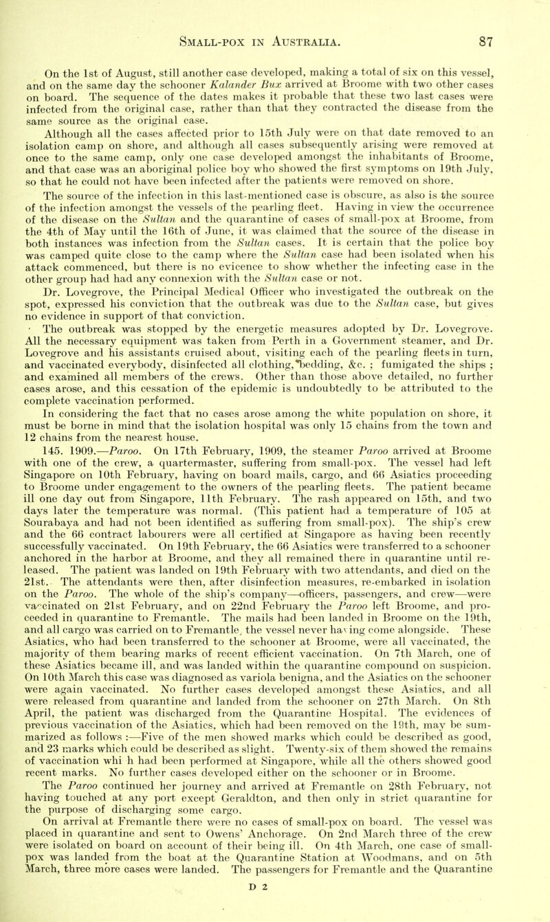 On the 1st of August, still another ease developed, making a total of six on this vessel, and on the same day the schooner Kalander Bux arrived at Broome with two other cases on board. The sequence of the dates makes it probable that these two last cases were infected from the original case, rather than that they contracted the disease from the same source as the original case. Although all the cases affected prior to 15th July were on that date removed to an isolation camp on shore, and although all cases subsequently arising were removed at once to the same camp, only one case developed amongst the inhabitants of Broome, and that case was an aboriginal police boy who showed the first symptoms on 19th July, so that he could not have been infected after the patients were removed on shore. The source of the infection in this last-mentioned case is obscure, as also is the source of the infection amongst the vessels of the pearling fleet. Having in view the occurrence of the disease on the Sultan and the quarantine of cases of small-pox at Broome, from the 4th of May until the 16th of June, it was claimed that the source of the disease in both instances was infection from the Sultan cases. It is certain that the police boy was camped quite close to the camp where the Sultan case had been isolated when his attack commenced, but there is no evicence to show whether the infecting case in the other group had had any connexion with the Sultan case or not. Dr. Lovegrove, the Principal Medical Officer who investigated the outbreak on the spot, expressed his conviction that the outbreak was due to the Sultan case, but gives no evidence in support of that conviction. ■ The outbreak was stopped by the energetic measures adopted by Dr. Lovegrove. All the necessary equipment was taken from Perth in a Government steamer, and Dr. Lovegrove and his assistants cruised about, visiting each of the pearling fleets in turn, and vaccinated everybody, disinfected all clothing,'ibedding, &c. ; fumigated the ships ; and examined all members of the crews. Other than those above detailed, no further cases arose, and this cessation of the epidemic is undoubtedly to be attributed to the complete vaccination performed. In considering the fact that no cases arose among the white population on shore, it must be borne in mind that the isolation hospital was only 15 chains from the town and 12 chains from the nearest house, 145. 1909.—Paroo. On 17th February, 1909, the steamer Paroo arrived at Broome with one of the crew, a quartermaster, suffering from small-pox. The vessel had left Singapore on 10th February, having on board mails, cargo, and 66 Asiatics proceeding to Broome under engagement to the owners of the pearling fleets. The patient became ill one day out from Singapore, 11th February. The rash appeared on 15th, and two days later the temperature was normal. (This patient had a temperature of 105 at Sourabaya and had not been identified as suffering from small-pox). The ship's crew and the 66 contract labourers were all certified at Singapore as having been recently successfully vaccinated. On 19th February, the 66 Asiatics were transferred to a schooner anchored in the harbor at Broome, and they all remained there in quarantine until re- leased. The patient was landed on 19th February with two attendants, and died on the 21st. The attendants were then, after disinfection measures, re-embarked in isolation on the Paroo. The whole of the ship's company—officers, passengers, and crew—were va':cinated on 21st February, and on 22nd February the Paroo left Broome, and pro- ceeded in quarantine to Fremantle. The mails had been landed in Broome on the 19th, and all cargo was carried on to Fremantle, the vessel never having come alongside. These Asiatics, who had been transferred to the schooner at Broome, were all vaccinated, the majority of them bearing marks of recent efficient vaccination. On 7th March, one of these Asiatics became ill, and was landed within the quarantine compound on su.spicion. On 10th March this case was diagnosed as variola benigna, and the Asiatics on the schooner were again vaccinated. No further cases developed amongst these Asiatics, and all were released from quarantine and landed from the schooner on 27th March. On 8th April, the patient was discharged from the Quarantine Hospital. The evidences of previous vaccination of the Asiatics, which had been removed on the 19th, may be sum- marized as follows :—^Five of the men showed marks which could be described as good, and 23 marks which could be described as slight. Twenty-six of them showed the remains of vaccination whi h had been performed at Singapore, while all the others showed good recent marks. No further cases developed either on the schooner or in Broome. The Paroo continued her journey and arrived at Fremantle on 28th February, not having touched at any port except Geraldton, and then only in strict quarantine for the purpose of discharging some cargo. On arrival at Fremantle there were no cases of small-pox on board. The vessel was placed in quarantine and sent to Owens' Anchorage. On 2nd March three of the crew were isolated on board on account of their being ill. On 4th March, one case of small- pox was landed from the boat at the Quarantine Station at Woodmans, and on 5th March, three more cases were landed. The passengers for Fremantle and the Quarantine D 2