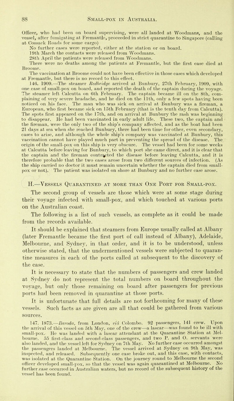 Officer, who had been on board supervising, were all landed at Woodmans, and the vessel, after fumigating at Fremantle, proceeded in strict quarantine to Singapore (calling at Cossack Roads for some cargo) No further cases were reported, either at the station or on board. 19th March the contacts were released from Woodmans. 28th April the patients were released from Woodmans. There were no deaths among the patients at Fremantle, but the first case died at Broome. The vaccination at Broome could not have been effective in those cases which developed at Fremantle, but there is no record to this effect. 146. 1909.—The steamer Bedbridge arrived at Bunbury, 27th February, 1909, with one case of small-pox on board, and reported the death of the captain during the voyage. The steamer left Calcutta on 6th February. The captain became ill on the 8th, com- plaining of very severe headache, and he died on the 11th, only a few spots having been noticed on his face. The man who was sick on arrival at Bunbury was a fireman, a European, who first became sick on 15th February (that is the tenth day from Calcutta). The spots first appeared on the 17th, and on arrival at Bunbury the rash was beginning to disappear. He had been vaccinated in early adult life. These two, the captain and the fireman, were the only two of the ship's company affected, and as the boat had been 21 days at sea when she reached Bunbury, there had been time for other, even secondary, cases to arise, and although the whole ship's company was vaccinated at Bunbury, this vaccination cannot have played much part in preventing the spread of the disease. The origin of the small-pox on this ship is very obscure. The vessel had been for some weeks at Calcutta before leaving for Bunbury, to which port she came direct, and it is clear that the captain and the fireman contracted the disease before leaving Calcutta, and it is therefore probable that the two cases arose from two different sources of infection. (As the ship carried no doctor it must remain uncertain whether the captain died from small- pox or not). The patient was isolated on shore at Bunbury and no further case arose. H.—Vessels Quarantined at more than One Port for Small-pox. The second group of vessels are those whicli were at some stage during their voyage infected with small-pox, and which touched at various ports on the Australian coast. The following is a list of such vessels, as complete as it could be made from the records available. It should be explained that steamers from Europe usually called at Albany (later Fremantle became the first port of call instead of Albany), Adelaide, Melbourne, and Sydney, in that order, and it is to be understood, unless otherwise stated, that the undermentioned vessels were subjected to quaran- tine measures in each of the ports called at subsequent to the discovery of the case. It is necessary to state that the numbers of passengers and crew landed at Sydney do not represent the total numbers on board throughout the voyage, but only those remaining on board after passengers for previous ports had been removed in quarantine at those ports. It is unfortunate that full details are not forthcoming for many of these vessels. Such facts as are given are all that could be gathered from various sources. 147. 1873.—Baroda, from London, via Colombo. 92 passengers, 141 crew. Upon the arrival of this vessel on 5th May, one of the crew—a lascar—was found to be ill with small-pox.- He was landed with a lascar attendant at the Quarantine Station at Mel- bourne. 55 first-class and second-class passengers, and two P. and 0. servants were also landed, and the vessel left for Sydney on 7th May. No further case occurred amongst the passengers landed at Melbourne. The vessel arrived at Sydney on 9th May, was inspected, and released. Subsequently one case broke out, and this case, with contacts, was isolated at the Quarantine Station. On the journey round to Melbourne the second officer developed small-pox, so that the vessel was again quarantined at Melbourne. No further .case occurred in Australian waters, but no record of the subsequent history of the vessel has been found.