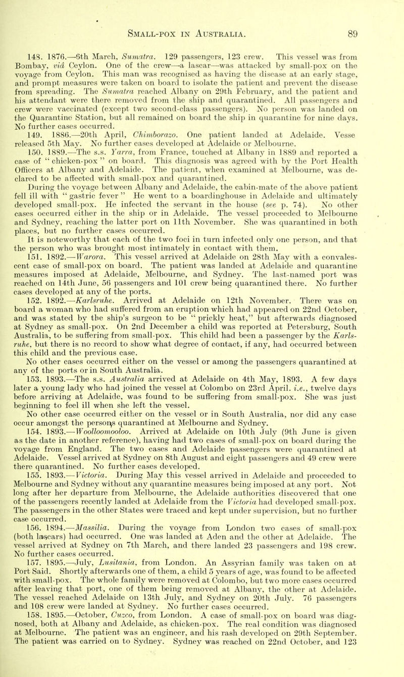 148. 1876.—6th March, Sumatra. 129 passengers, 123 crew. This vessel was from Bombay, via Ceylon. One of the crew—a lascar—was attacked by small-pox on the voyage from Ceylon. This man was recognised as having the disease at an early stage, and prompt measures were taken on board to isolate the patient and prevent the disease from spreading. The Sumatra reached Albany on 29th February, and the patient and his attendant were there removed from the ship and quarantined. All passengers and crew were vaccinated (except two second-class passengers). No person was landed on the Quarantine Station, but all remained on board the ship in quarantine for nine days. No further cases occurred. 149. 1886.—^20th April, Chimborazo. One patient landed at Adelaide. Vesse released 5th May. No further cases developed at Adelaide or Melbourne. 150. 1889.—-The s.s. Yarra, from France, touched at Albany in 1889 and reported a case of  chicken-pox  on board. This diagnosis was agreed with by the Port Health Officers at Albany and Adelaide. The patient, when examined at Melbourne, was de- clared to be affected with small-pox and quarantined. During the voyage between Albany and Adelaide, the cabin-mate of the above patient fell ill with  gastric fever  He went to a boardinghouse in Adelaide and ultimately developed small-pox. He infected the servant in the house {see p. 74). No other cases occurred either in the ship or in Adelaide. The vessel proceeded to Melbourne and Sydney, reaching the latter port on 11th November, She was quarantined in both places, but no further cases occurred. It is noteworthy that each of the two foci in turn infected only one person, and that the person who was brought most intimately in contact with them. 151. 1892.— Warora. This vessel arrived at Adelaide on 28th May with a convales- cent case of small-pox on board. The patient was landed at Adelaide and quarantine measures imposed at Adelaide, Melbourne, and Sydney. The last-named port was reached on 14th June, 56 passengers and 101 crew being quarantined there. No further cases developed at any of the ports. 152. 1892.—Karlsruhe. Arrived at Adelaide on 12th November. There was on board a woman who had suffered from an eruption which had appeared on 22nd October, and was stated by the ship's surgeon to be  prickly heat, but aftei-wards diagnosed at Sydney as small-pox. On 2nd December a child was reported at Petersburg, South Australia, to be suffering from small-pox. This child had been a passenger by the Karls- ruhe, but there is no record to show what degree of contact, if any, had occurred between this child and the previous case. No other cases occurred either on the vessel or among the passengers quarantined at any of the ports or in South Australia. 153. 1893.—The s.s. Australia arrived at Adelaide on 4th May, 1893. A few days later a young lady who had joined the vessel at Colombo on 23rd April, i.e., twelve days before arriving at Adelaide, was found to be suffering from small-pox. She was just beginning to feel ill when she left the vessel. No other case occurred either on the vessel or in South Australia, nor did any case occur amongst the persor^s quarantined at Melbourne and Sydney. 154. 1893.—Woollooynooloo. Arrived at Adelaide on 10th July (9th June is given as the date in another reference), having had two cases of small-pox on board during the voyage from England. The two cases and Adelaide passengers were quarantined at Adelaide. Vessel arrived at Sydney on 8th August and eight passengers and 49 crew were there quarantined. No further cases developed. 155. 1893.— Victoria. During May this vessel arrived in Adelaide and proceeded to Melbourne and Sydney without any quarantine measures being imposed at any port. Not long after her departure from Melbourne, the Adelaide authorities discovered that one of the passengers recently landed at Adelaide from the Victoria had developed small-pox. The passengers in the other States were traced and kept under supervision, but no further case occurred. 156. 1894.—Massilia. During the voyage from London two cases of small-pox (both la^cars) had occurred. One was landed at Aden and the other at Adelaide. The vessel arrived at Sydney on 7th March, and there landed 23 passengers and 198 crew. No further cases occurred. 157. 1895.—July, Lusitania, from London. An Assyrian family was taken on at Port Said. Shortly afterwards one of them, a child 5 years of age, was found to be affected with small-pox. The whole family were removed at Colombo, but two more cases occurred after leaving that port, one of them being removed at Albany, the other at Adelaide. The vessel reached Adelaide on 13th July, and Sydney on 20th July. 76 passengers and 108 crew were landed at Sydney. No further cases occurred. 158. 1895.—^October, Cuzco, from London. A case of small-pox on board was diag- nosed, both at Albany and Adelaide, as chicken-pox. The real condition was diagnosed at Melbourne. The patient was an engineer, and his rash developed on 29th September. The patient was carried on to Sydney. Sydney was reached on 22nd October, and 123