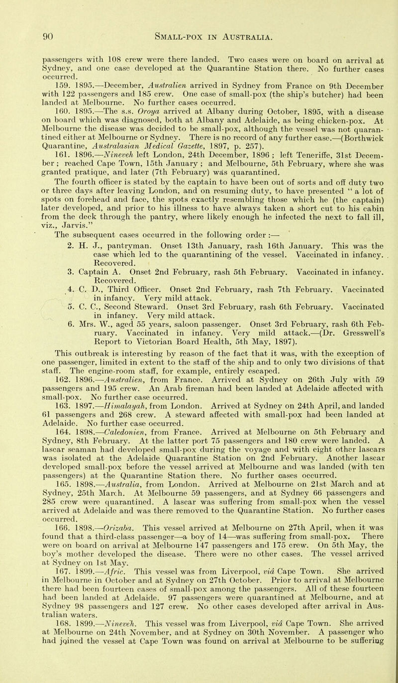 passengers with 108 crew were there landed. Two cases were on board on arrival at Sydney, and one case developed at the Quarantine Station there. No further cases occurred. 159. 1895.—December, Australien arrived in Sydney from France on 9th December with 122 passengers and 185 crew. One case of small-pox (the ship's butcher) had been landed at Melbourne. No further cases occurred. 160. 1895.—The s.s. Oroya arrived at Albany during October, 1895, with a disease on board which was diagnosed, both at Albany and Adelaide, as being chicken-pox. At Melbourne the disease was decided to be small-pox, although the vessel was not quaran- tined either at Melbourne or Sydney. There is no record of any further case.—(Borthwick Quarantine, Australasian Medical Gazette, 1897, p. 257). 161. 1896.—Nineveh left London, 24th December, 1896 ; left Teneriffe, 31st Decem- ber ; reached Cape Town, 15th January ; and Melbourne, 5th February, where she was granted pratique, and later (7th February) wals quarantined. The fourth officer is stated by the captain to have been out of sorts and off duty two or three days after leaving London, and on resuming duty, to have presented  a lot of spots on forehead and face, the spots exactly resembling those which he (the captain) later developed, and prior to his illness to have always taken a short cut to his cabin from the deck through the pantry, where likely enough he infected the next to fall ill, viz., Jarvis. The subsequent cases occurred in the following order :— 2. H. J., pantryman. Onset 13th January, rash 16th January. This was the case which led to the quarantining of the vessel. Vaccinated in infancy. . Recovered. 3. Captain A. Onset 2nd February, rash 5th February. Vaccinated in infancy. Recovered. 4. C. D., Third Officer. Onset 2nd February, rash 7th February. Vaccinated in infancy. Very mild attack. 5. C. C, Second Steward. Onset 3rd February, rash 6th February. Vaccinated in infancy. Very mild attack. 6. Mrs. W., aged 55 years, saloon passenger. Onset 3rd February, rash 6th Feb- ruary. Vaccinated in infancy. Very mild attack.—(Dr. Gresswell's Report to Victorian Board Health, 5th May, 1897). This outbreak is interesting by reason of the fact that it was, with the exception of one passenger, limited in extent to the staff of the ship and to only two divisions of that staff. The engine-room staff, for example, entirely escaped. 162. 1896.—Australien, from France. Arrived at Sydney on 26th July with 59 passengers and 195 crew. An Arab fireman had been landed at Adelaide affected with small-pox. No further case occurred. 163. 1897.—Himalayah, from London. Arrived at Sydney on 24th April, and landed 61 passengers and 268 crew. A steward affected with small-pox had been landed at Adelaide. No further case occurred. 164. 1898.—Caledonien, from France. Arrived at Melbourne on 5th February and Sydney, 8th February. At the latter port 75 passengers and 180 crew were landed. A lascar seaman had developed small-pox during the voyage and with eight other lascars was isolated at the Adelaide Quarantine Station on 2nd February. Another lascar developed small-pox before the vessel arrived at Melbourne and was landed (with ten passengers) at the Quarantine Station there. No further cases occurred. 165. 1898.—Australia, from London. Arrived at Melbourne on 21st March and at Sydney, 25th March. At Melbourne 59 passengers, and at Sydney 66 passengers and 285 crew were quarantined. A lascar was suffering from small-pox when the vessel arrived at Adelaide and was there removed to the Quarantine Station. No further cases occurred. 166. 1898.—Orizaba. This vessel arrived at Melbourne on 27th April, when it was found that a third-class passenger—^a boy of 14—^was suffering from small-pox. There were on board on arrival at Melbourne 147 passengers and 175 crew. On 5th May, the boy's mother developed the disease. There were no other cases. The vessel arrived at Sydney on 1st May. 167. 1899.—Afric. This vessel was from Liverpool, via Cape Town. She arrived in Melbourne in October and at Sydney on 27th October. Prior to arrival at Melbourne there had been fourteen cases of small-pox among the passengers. All of these fourteen had been landed at Adelaide. 97 passengers were quarantined at Melbourne, and at Sydney 98 passengers and 127 crew. No other cases developed after arrival in Aus- tralian waters. 168. 1899.—NineveTi. This vessel was from Liverpool, via Cape Town. She arrived at Melbourne on 24th November, and at Sydney on 30th November. A passenger who had jqined the vessel at Cape Town was found on arrival at Melbourne to be suffering