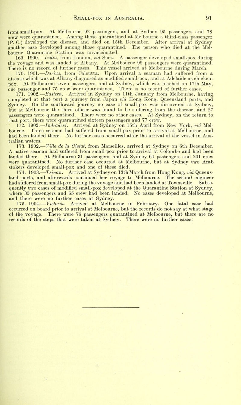 from small-pox. At Melbourne 92 passengers, and at Sydney 95 passengers and 78 crew were quarantined. Among those quarantined at Melbourne a third-class passenger (P. C.) developed the disease, and died on 15th December. After arrival at Sydney another case developed among those quarantined. The person who died at the Mel- bourne Quarantine Station was unvaccinated. 169. 1900.—India, from London, via Suez. A passenger developed small-pox during the voyage and was landed at Albany. At Melbourne 99 passengers were quarantined. There is no record of further cases. This vessel arrived at Melbourne during March. 170. 1901.—Darius, from Calcutta. Upon arrival a seaman had suffered from a disease which was at Albany diagnosed as modified small-pox, and at Adelaide as chicken- pox. At Melbourne seven passengers, and at Sydney, which was reached on 17th May, one passenger and 75 crew were quarantined, There is no record of further cases. 171. \Q{)2.—Eastern. Arrived in Sydney on 11th January from Melbourne, having completed at that port a journey from Japan via Hong Kong, Queensland ports, and Sydney. On the southward journey no case of small-pox was discovered at Sydney, but at Melbourne the third officer was found to be suffering from the disease, and 27 passengers were quarantined. There were no other cases. At Sydney, on the return to that port, there were quarantined sixteen passengers and 77 crew. 172. 1902.—-Indradevi. Arrived at Sydney on 15th April from New York, via Mel- bourne. Three seamen had suffered from small-pox prior to arrival at Melbourne, and had been landed there. No further cases occurred after the arrival of the vessel in Aus- tralian waters. 173. 1902.— Ville de la Ciotat, from Marseilles, arrived at Sydney on 6th December. A native seaman had suffered from small-pox prior to arrival at Colombo and had been landed there. At Melbourne 31 passengers, and at Sydney 64 pasfeengers and 201 crew were quarantined. No further case occurred at Melbourne, but at Sydney two Arab stokers developed small-pox and one of these died. 174. 1903.—Tsinmi. Arrived at Sydney on 13th March from Hong Kong, via Queens- land ports, and afterwards continued her voyage to Melbourne. The second engineer had suffered from small-pox during the voyage and had been landed at Townsville. Subse- quently two cases of modified small-pox developed at the Quarantine Station at Sydney, where 35 passengers and 65 crew had been landed. No cases developed at Melbourne, and there were no further cases at Sydney. 175. 1904.— Victoria. Arrived at Melbourne in February. One fatal case had occurred on board prior to arrival at Melbourne, but the records do not say at what stage of the voyage. There were 76 passengers quarantined at Melbourne, but there are no records of the steps that were taken at Sydney. There were no further cases.