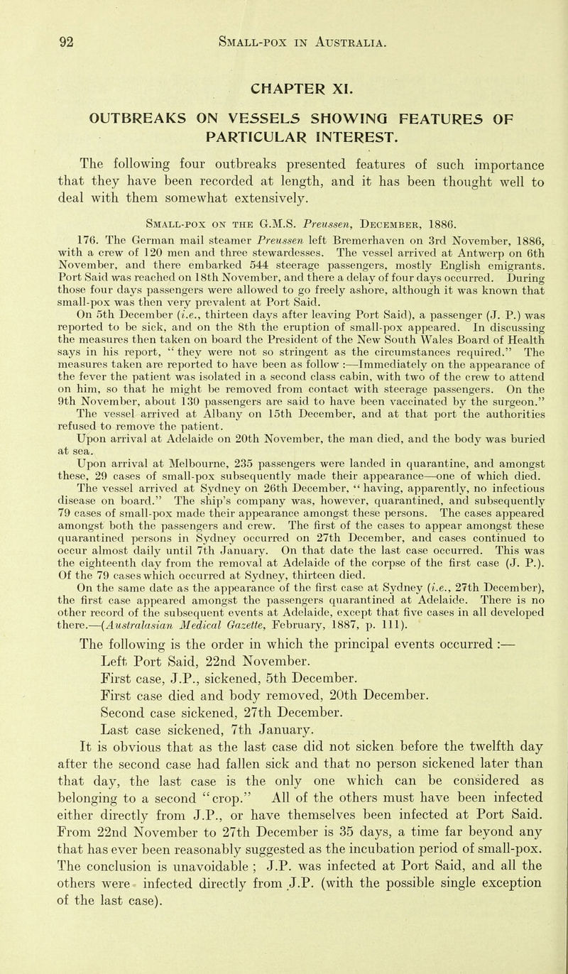 CHAPTER XI. OUTBREAKS ON VESSELS SHOWING FEATURES OF PARTICULAR INTEREST. The following four outbreaks presented features of such importance that they have been recorded at length, and it has been thought well to deal with them somewhat extensively. Small-pox on the G.M.S. Preussen, December, 1886. 176. The German mail steamer Preussen left Bremerhaven on 3rd November, 1886, with a crew of 120 men and three stewardesses. The vessel arrived at Antwerp on 6th November, and there embarked 544 steerage passengers, mostly English emigrants. Port Said was reached on 18th November, and there a delay of four days occurred. During those four days passengers were allowed to go freely ashore, although it was known that small-pox was then very prevalent at Port Said. On 5th December {i.e., thirteen days after leaving Port Said), a passenger (J. P.) was reported to be sick, and on the 8th the eruption of small-pox appeared. In discussing the measures then taken on board the President of the New South Wales Board of Health says in his report,  they were not so stringent as the circumstances required. The measures taken are reported to have been as follow :—Immediately on the appearance of the fever the patient was isolated in a second class cabin, with two of the crew to attend on him, so that he might be removed from contact with steerage passengers. On the 9th November, about 130 passengers are said to have been vaccinated by the surgeon. The vessel arrived at Albany on 15th December, and at that port the authorities refused to remove the patient. Upon arrival at Adelaide on 20th November, the man died, and the body was buried at sea. Upon arrival at Melbourne, 235 passengers were landed in quarantine, and amongst these, 29 cases of small-pox subsequently made their appearance—one of which died. The vessel arrived at Sydney on 26th December, having, apparently, no infectious disease on board. The ship's company was, however, quarantined, and subsequently 79 cases of small-pox made their appearance amongst these persons. The cases appeared amongst both the passengers and crew. The first of the cases to appear amongst these quarantined persons in Sydney occurred on 27th December, and cases continued to occur almost daily until 7th January. On that date the last case occurred. This was the eighteenth day from the removal at Adelaide of the corpse of the first case (J. P.). Of the 79 cases which occurred at Sydney, thirteen died. On the same date as the appearance of the first case at Sydney {i.e., 27th December), the first case appeared amongst the passengers quarantined at Adelaide. There is no other record of the subsequent events at Adelaide, except that five cases in all developed there.—{Australasian Medical Gazette, February, 1887, p. 111). The following is the order in which the principal events occurred :— Left Port Said, 22nd November. First case, J.P., sickened, 5th December. First case died and body removed, 20th December. Second case sickened, 27th December. Last case sickened, 7th January. It is obvious that as the last case did not sicken before the twelfth day after the second case had fallen sick and that no person sickened later than that day, the last case is the only one which can be considered as belonging to a second crop. All of the others must have been infected either directly from J.P., or have themselves been infected at Port Said. From 22nd November to 27th December is 35 days, a time far beyond any that has ever been reasonably suggested as the incubation period of small-pox. The conclusion is unavoidable ; J.P. was infected at Port Said, and all the others were infected directly from J.P. (with the possible single exception of the last case).