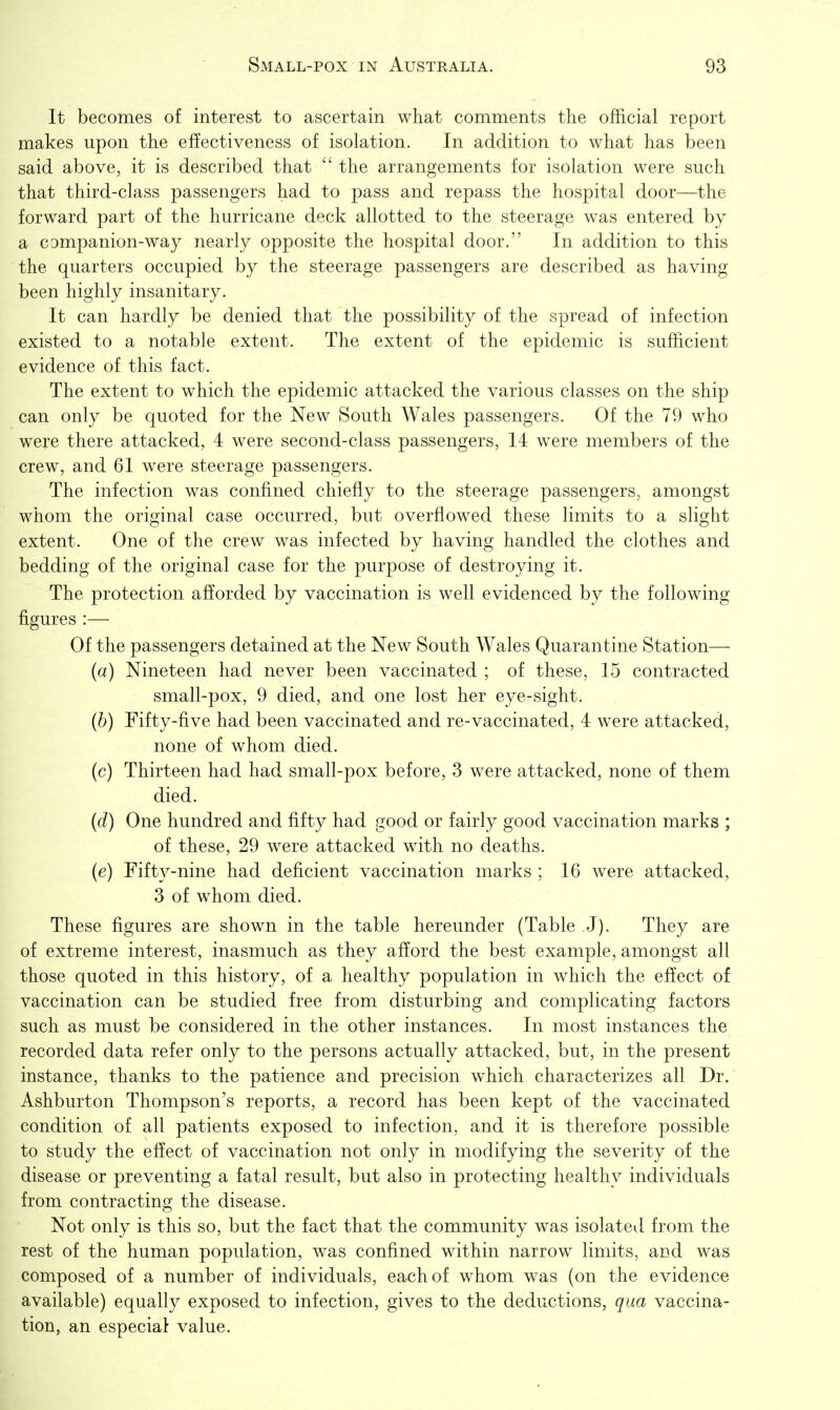 It becomes of interest to ascertain what comments the official report makes upon the effectiveness of isolation. In addition to what has been said above, it is described that the arrangements for isolation were such that third-class passengers had to pass and repass the hospital door—the forward part of the hurricane deck allotted to the steerage was entered by a companion-way nearly opposite the hospital door. In addition to this the quarters occupied by the steerage passengers are described as having been highly insanitary. It can hardly be denied that the possibility of the spread of infection existed to a notable extent. The extent of the epidemic is sufficient evidence of this fact. The extent to which the epidemic attacked the various classes on the ship can only be quoted for the New South Wales passengers. Of the 79 who were there attacked, 4 were second-class passengers, 14 were members of the crew, and 61 were steerage passengers. The infection was confined chiefly to the steerage passengers, amongst whom the original case occurred, but overflowed these limits to a slight extent. One of the crew was infected by having handled the clothes and bedding of the original case for the purpose of destroying it. The protection afforded by vaccination is well evidenced by the following figures :— Of the passengers detained at the New South Wales Quarantine Station— (a) Nineteen had never been vaccinated ; of these, 15 contracted small-pox, 9 died, and one lost her eye-sight. (b) Fifty-five had been vaccinated and re-vaccinated, 4 were attacked, none of whom died. (c) Thirteen had had small-pox before, 3 were attacked, none of them died. (d) One hundred and fifty had good or fairly good vaccination marks ; of these, 29 were attacked with no deaths. (e) Fifty-nine had deficient vaccination marks ; 16 were attacked, 3 of whom died. These figures are shown in the table hereunder (Table J). They are of extreme interest, inasmuch as they afford the best example, amongst all those quoted in this history, of a healthy population in which the effect of vaccination can be studied free from disturbing and complicating factors such as must be considered in the other instances. In most instances the recorded data refer only to the persons actually attacked, but, in the present instance, thanks to the patience and precision which characterizes all Dr. Ashburton Thompson's reports, a record has been kept of the vaccinated condition of all patients exposed to infection, and it is therefore possible to study the effect of vaccination not only in modifying the severity of the disease or preventing a fatal result, but also in protecting healthy individuals from contracting the disease. Not only is this so, but the fact that the community was isolated from the rest of the human population, was confined within narrow limits, and w^as composed of a number of individuals, each of whom was (on the evidence available) equally exposed to infection, gives to the deductions, qua vaccina- tion, an especial value.