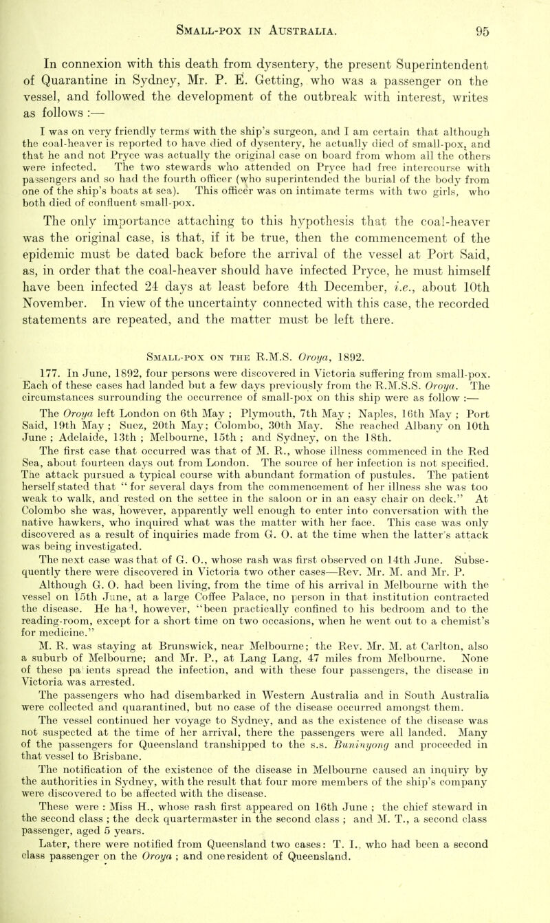In connexion with this death from dysentery, the present Superintendent of Quarantine in Sydney, Mr. P. E. Getting, who was a passenger on the vessel, and followed the development of the outbreak with interest, writes as follows :— I was on very friendly terms with the ship's surgeon, and I am certain that although the coal-heaver is reported to have died of dysentery, he actually died of small-poxj and that he and not Pryce was actually the original case on board from whom all the others were infected. The two stewards who attended on Pryce had free intercourse with passengers and so had the fourth officer (who superintended the burial of the body from one of the ship's boats at sea). This officer was on intimate terms with two girls, who both died of confluent small-pox. The only importance attaching to this hypothesis that the coal-heaver was the original case, is that, if it be true, then the commencement of the epidemic must be dated back before the arrival of the vessel at Port Said, as, in order that the coal-heaver should have infected Pryce, he must himself have been infected 24 days at least before 4th December, i.e., about 10th November. In view of the uncertainty connected with this case, the recorded statements are repeated, and the matter must be left there. Small-pox on the R.M.S. Oroya, 1892. 177. In June, 1892, four persons were discovered in Victoria suffering from small-pox. Each of these cases had landed but a few days previously from the R.M.S.S. Oroya. The circumstances surrounding the occurrence of small-pox on this ship were as follow :— The Oroya left London on 6th May ; Plymouth, 7th May ; Naples, 16th May ; Port Said, 19th May; Suez, 20th May; Colombo, 30th May. She reached Albany on 10th June ; Adelaide, 13th ; Melbourne, 15th ; and Sydney, on the 18th. The first case that occurred was that of M. R., whose illness commenced in the Red Sea, about fourteen days out from London. The source of her infection is not specified. The attack pursued a typical course with abundant formation of pustules. The patient herself stated that for several days from the commencement of her illness she was too weak to walk, and rested on the settee in the saloon or in an easy chair on deck. At Colombo she was, however, apparently well enough to enter into conversation with the native hawkers, who inquired what was the matter with her face. This case was only discovered as a result of inquiries made from G. 0. at the time when the latter's attack was being investigated. The next case was that of G. 0., whose rash was first observed on 14th June. Subse- quently there were discovered in Victoria two other cases—Rev. Mr. M. and Mr. P. Although G. 0. had been living, from the time of his arrival in Melbourne with the vessel on 15th June, at a large Coffee Palace, no person in that institution contracted the disease. He ha l, however, been practically confined to his bedroom and to the reading-room, except for a short time on two occasions, when he went out to a chemist's for medicine. M. R. was staying at Brunswick, near Melbourne; the Rev. Mr. M. at Carlton, also a suburb of Melbourne; and Mr. P., at Lang Lang, 47 miles from Melbourne. None of these pa-ients spread the infection, and with these four passengers, the disease in Victoria Avas arrested. The passengers who had disembarked in Western Australia and in South Australia were collected and quarantined, but no case of the disease occurred amongst them. The vessel continued her voyage to Sydney, and as the existence of the disease was not suspected at the time of her arrival, there the passengers were all landed. Many of the passengers for Queensland transhipped to the s.s. Buninyong and proceeded in that vessel to Brisbane. The notification of the existence of the disease in Melbourne caused an inquiry by the authorities in Sydney, with the result that four more members of the ship's company were discovered to be affected with the disease. These were : Miss H., whose rash first appeared on 16th June ; the chief steward in the second class ; the deck quartermaster in the second class ; and M. T., a second class passenger, aged 5 years. Later, there were notified from Queensland two cases: T. I., who had been a second class passenger on the Oroya ; and one resident of Queensland.