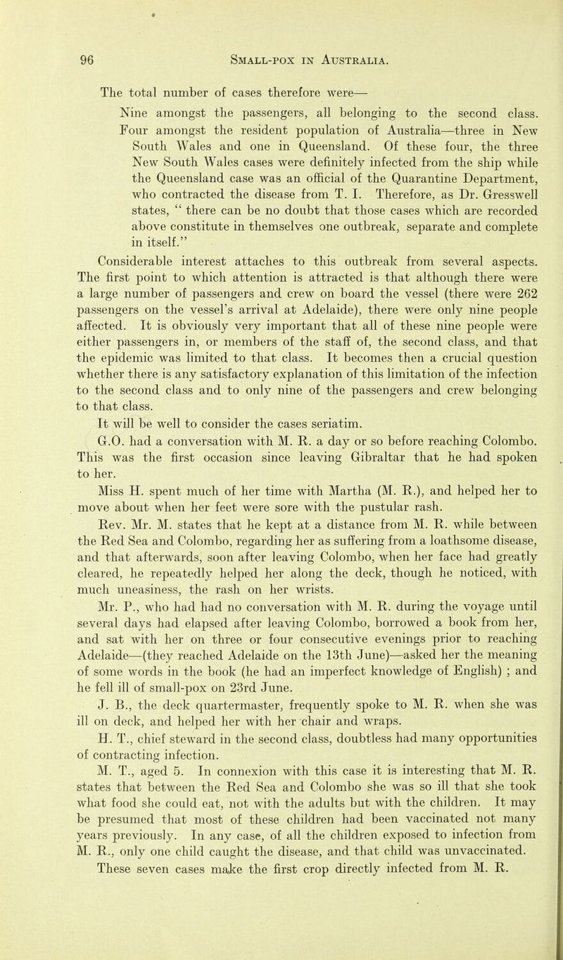 The total number of cases therefore were— Nine amongst the passengers, all belonging to the second class. Four amongst the resident population of Australia—three in New South Wales and one in Queensland. Of these four, the three New South Wales cases were definitely infected from the ship while the Queensland case was an official of the Quarantine Department, who contracted the disease from T. I. Therefore, as Dr. Gresswell states, there can be no doubt that those cases which are recorded above constitute in themselves one outbreak, separate and complete in itself. Considerable interest attaches to this outbreak from several aspects. The first point to which attention is attracted is that although there were a large number of passengers and crew on board the vessel (there were 262 passengers on the vessel's arrival at Adelaide), there were only nine people affected. It is obviously very important that all of these nine people were either passengers in, or members of the staff of, the second class, and that the epidemic was limited to that class. It becomes then a crucial question whether there is any satisfactory explanation of this limitation of the infection to the second class and to only nine of the passengers and crew belonging to that class. It will be well to consider the cases seriatim. G. O. had a conversation with M. R. a day or so before reaching Colombo. This was the first occasion since leaving Gibraltar that he had spoken to her. Miss H. spent much of her time with Martha (M. R.), and helped her to move about when her feet were sore with the pustular rash. Rev. Mr. M. states that he kept at a distance from M. R. while between the Red Sea and Colombo, regarding her as suffering from a loathsome disease, and that afterwards, soon after leaving Colombo, when her face had greatly cleared, he repeatedly helped her along the deck, though he noticed, with much uneasiness, the rash on her wrists. Mr. P., who had had no conversation with M. R. during the voyage until several days had elapsed after leaving Colombo, borrowed a book from her, and sat with her on three or four consecutive evenings prior to reaching Adelaide—(they reached Adelaide on the 13th June)—asked her the meaning of some words in the book (he had an imperfect knowledge of English) ; and he fell ill of small-pox on 23rd June. J. B., the deck quartermaster, frequently spoke to M. R. when she was ill on deck, and helped her with her chair and wraps. H. T., chief steward in the second class, doubtless had many opportunities of contracting infection. M. T., aged 5. In connexion with this case it is interesting that M. R. states that between the Red Sea and Colombo she was so ill that she took what food she could eat, not with the adults but with the children. It may be presumed that most of these children had been vaccinated not many years previously. In any case, of all the children exposed to infection from M. R., only one child caught the disease, and that child was unvaccinated. These seven cases make the first crop directly infected from M. R.