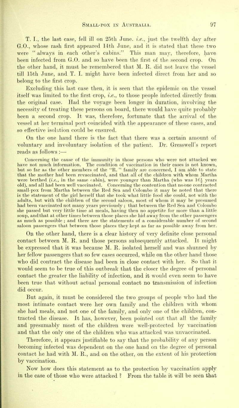T. I., the last case, fell ill on 25tli June, i.e., just the twelfth day after G.O., whose rash first appeared 14th June, and it is stated that these two were always in each other's cabins. This man may, therefore, have been infected from G.O. and so have been the first of the second crop. On the other hand, it must be remembered that M. R. did not leave, the vessel till 15th June, and T. I. might have been infected direct from her and so belong to the first crop. Excluding this last case then, it is seen that the epidemic on the vessel itself was limited to the first crop, i.e., to those people infected directly from the original case. Had the voyage been longer in duration, involving the necessity of treating these persons on board, there would have quite probably been a second crop. It was, therefore, fortunate that the arrival of the vessel at her terminal port coincided with the appearance of these cases, and so effective isolation could be ensured. On the one hand there is the fact that there was a certain amount of voluntary and involuntary isolation of the patient. Dr. Gresswell's report reads as follows :— Concerning the cause of the immunity in those persons who were not attacked we have not much information. The condition of vaccination in their cases is not known, but so far as the other members of the R. family are concerned, I am able to state that the mother had been re vaccinated, and that all of the children with whom Martha were berthed {i.e., in the same rabin), were younger than Martha (who was 161- years old), and all had been well vaccinated. Concerning the contention that no one contracted small-pox from Martha between the Red Sea and Colombo it may be noted that there is the statement of the girl herself that she took what little food she could, not with the adults, but with the children of the second saloon, most of whom it may be presumed had been vaccinated not many years previously ; that between the Red Sea and Colombo she passed but very little time at meals, having then no appetite for more than a little soup, and that at other times between those places she hid away from the other passengers as much as possible ; and there are the statements of a considerable number of second saloon passengers that between those places they kept as far as possible away from her. On the other hand, there is a clear history of very definite close personal contact between M. K. and those persons subsequently attacked. It might be expressed that it was because M. E. isolated herself and was shunned by her fellow passengers that so few cases occurred, while on the other hand those who did contract the disease had been in close contact with her. So that it would seem to be true of this outbreak that the closer the degree of personal contact the greater the liability of infection, and it would even seem to have been true that without actual personal contact no transmission of infection did occur. But again, it must be considered the two groups of people who had the most intimate contact were her own family and the children with whom she had meals, and not one of the family, and only one of the children, con- tracted the disease. It has, however, been pointed out that all the family and presumably most of the children were well-protected by vaccination and that the only one of the children who was attacked was unvaccinated. Therefore, it appears justifiable to say that the probability of any person becoming infected was dependent on the one hand on the degree of personal contact he had with M. R., and on the other, on the extent of his protection by vaccination. Now how does this statement as to the protection by vaccination apply in the case of those who were attacked ? From the table it will be seen that