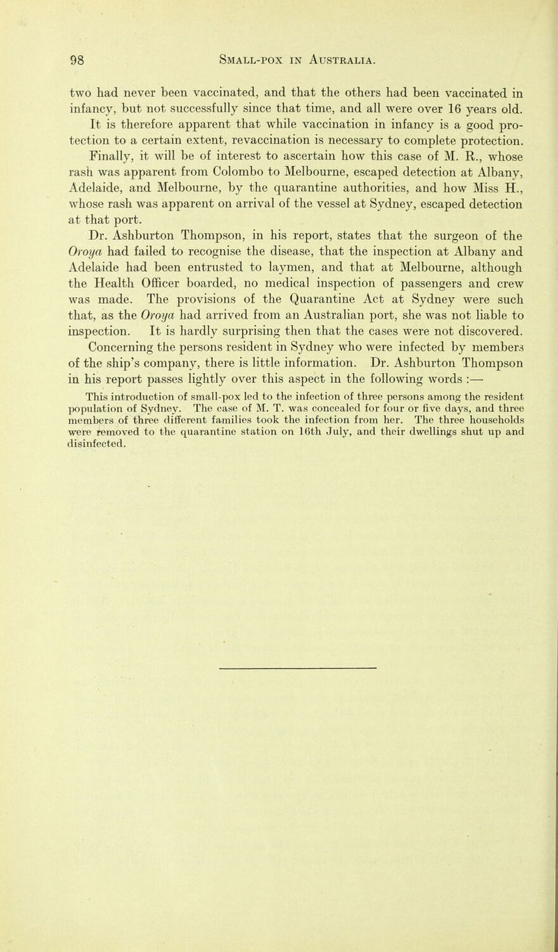 two had never been vaccinated, and that the others had been vaccinated in infancy, but not successfully since that time, and all were over 16 years old. It is therefore apparent that while vaccination in infancy is a good pro- tection to a certain extent, re vaccination is necessary to complete protection. Finally, it will be of interest to ascertain how this case of M. R., whose rash was apparent from Colombo to Melbourne, escaped detection at Albany, Adelaide, and Melbourne, by the quarantine authorities, and how Miss H., whose rash was apparent on arrival of the vessel at Sydney, escaped detection at that port. Dr. Ashburton Thompson, in his report, states that the surgeon of the Oroya had failed to recognise the disease, that the inspection at Albany and Adelaide had been entrusted to laymen, and that at Melbourne, although the Health Officer boarded, no medical inspection of passengers and crew was made. The provisions of the Quarantine Act at Sydney were such that, as the Oroya had arrived from an Australian port, she was not liable to inspection. It is hardly surprising then that the cases were not discovered. Concerning the persons resident in Sydney who were infected by members of the ship's company, there is little information. Dr. Ashburton Thompson in his report passes lightly over this aspect in the following words :— This introduction of small-pox led to the infection of three persons among the resident population of Sydney. The case of M. T. was concealed for four or five days, and three members of three different families took the infection from her. The three households were removed to the quarantine station on 16th July, and their dwellings shut up and disinfected.