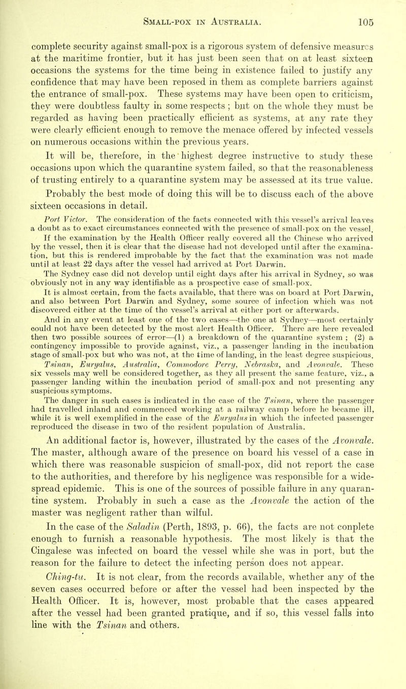complete security against small-pox is a rigorous system of defensive measures at the maritime frontier, but it has just been seen that on at least sixteen occasions the systems for the time being in existence failed to justify any confidence that may have been reposed in them as complete barriers against the entrance of small-pox. These systems may have been open to criticism, they were doubtless faulty in some respects ; bait on the whole they must be regarded as having been practically efficient as systems, at any rate they were clearly efficient enough to remove the menace offered by infected vessels on numerous occasions within the previous years. It will be, therefore, in the highest degree instructive to study these occasions upon which the quarantine system failed, so that the reasonableness of trusting entirely to a quarantine system may be assessed at its true value. Probably the best mode of doing this will be to discuss each of the above sixteen occasions in detail. Port Victor. The consideration of the facts connected with this vessel's arrival leaves a doubt as to exact circumstances connected with the presence of small-pox on the vessel. If the examination by the Health Officer really covered all the Chinese who arrived by the vessel, then it is clear that the disease had not developed until after the examina- tion, but this is rendered improbable by the fact that the examination was not made until at least 22 days after the vessel had arrived at Port Darwin. The Sydney case did not develop until eight days after his arrival in Sydney, so was obviously not in any way identifiable as a prospective case of small-pox. It is almost certain, from the facts available, that there was on board at Port Darwin, and also between Port Darwin and Sydney, some source of infection which was not discovered either at the time of the vessel's arrival at either port or afterwards. And in any event at least one of the two cases—^the one at Sydney—^most certainly could not have been detected by the most alert Health Officer. There are here revealed then two possible sources of error—(1) a breakdown of the quarantine system ; (2) a contingency impossible to provide against, viz., a passenger landing in the incubation stage of small-pox but who was not, at the time of landing, in the least degree suspicious. Tsinan, Euryalus, Australia, Commodore Perry, Nebraska, and Avonvale. These six vessels may well be considered together, as they all present the same feature, viz., a passenger landing within the incubation period of small-pox and not presenting any suspicious symptoms. The danger in such cases is indicated in the case of the Tsinan, where the passenger had travelled inland and commenced working at a railway camp before he became ill, while it is well exemplified in the case of the Euryalus in which the infected passenger reproduced the disease in two of the resident population of Australia. An additional factor is, however, illustrated by the cases of the Avonvale. The master, although aware of the presence on board his vessel of a case in which there was reasonable suspicion of small-pox, did not report the case to the authorities, and therefore by his negligence was responsible for a wide- spread epidemic. This is one of the sources of possible failure in any quaran- tine system. Probably in such a case as the Avonvale the action of the master was negligent rather than wilful. In the case of the Saladin (Perth, 1893, p. 66), the facts are not conplete enough to furnish a reasonable hypothesis. The most likely is that the Cingalese was infected on board the vessel while she was in port, but the reason for the failure to detect the infecting person does not appear. Ching-tu. It is not clear, from the records available, whether any of the seven cases occurred before or after the vessel had been inspected by the Health Officer. It is, however, most probable that the cases appeared after the vessel had been granted pratique, and if so, this vessel falls into line with the Tsinan and others.