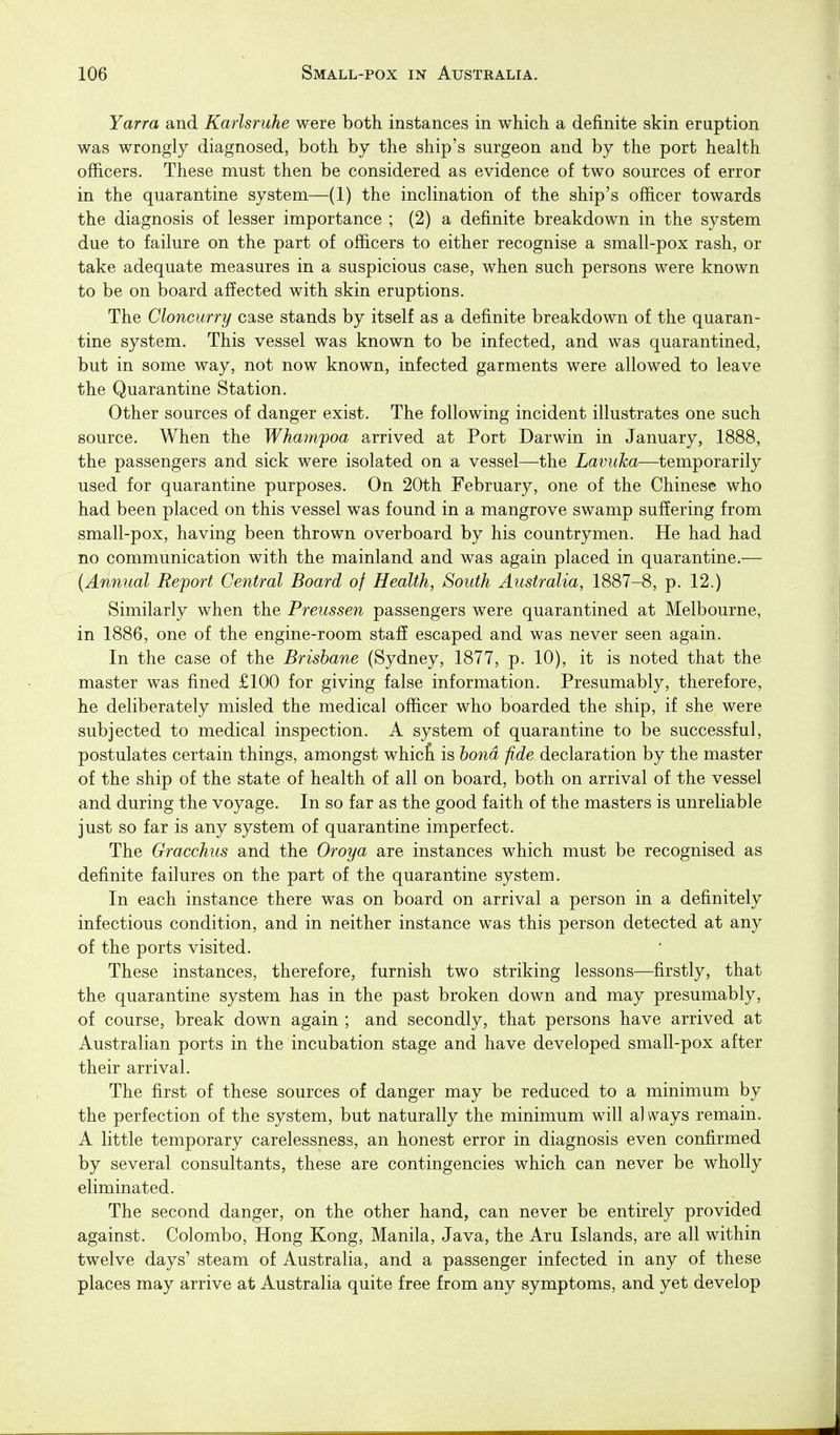 Yarra and Karlsruhe were both instances in which a definite skin eruption was wrongly diagnosed, both by the ship's surgeon and by the port health officers. These must then be considered as evidence of two sources of error in the quarantine system—(1) the inclination of the ship's officer towards the diagnosis of lesser importance ; (2) a definite breakdown in the system due to failure on the part of officers to either recognise a small-pox rash, or take adequate measures in a suspicious case, when such persons were known to be on board affected with skin eruptions. The Cloncurry case stands by itself as a definite breakdown of the quaran- tine system. This vessel was known to be infected, and was quarantined, but in some way, not now known, infected garments were allowed to leave the Quarantine Station, Other sources of danger exist. The following incident illustrates one such source. When the Whampoa arrived at Port Darwin in January, 1888, the passengers and sick were isolated on a vessel—the Lavuka—temporarily used for quarantine purposes. On 20th February, one of the Chinese who had been placed on this vessel was found in a mangrove swamp suffering from small-pox, having been thrown overboard by his countrymen. He had had no communication with the mainland and was again placed in quarantine.— {Annual Report Central Board of Health, South Australia, 1887-8, p. 12.) Similarly when the Preussen passengers were quarantined at Melbourne, in 1886, one of the engine-room staff escaped and was never seen again. In the case of the Brisbane (Sydney, 1877, p. 10), it is noted that the master was fined £100 for giving false information. Presumably, therefore, he deliberately misled the medical officer who boarded the ship, if she were subjected to medical inspection. A system of quarantine to be successful, postulates certain things, amongst whict is bond fide declaration by the master of the ship of the state of health of all on board, both on arrival of the vessel and during the voyage. In so far as the good faith of the masters is unreliable just so far is any system of quarantine imperfect. The Gracchus and the Oroya are instances which must be recognised as definite failures on the part of the quarantine system. In each instance there was on board on arrival a person in a definitely infectious condition, and in neither instance was this person detected at any of the ports visited. These instances, therefore, furnish two striking lessons—firstly, that the quarantine system has in the past broken down and may presumably, of course, break down again ; and secondly, that persons have arrived at Australian ports in the incubation stage and have developed small-pox after their arrival. The first of these sources of danger may be reduced to a minimum by the perfection of the system, but naturally the minimum will al ways remain. A little temporary carelessness, an honest error in diagnosis even confirmed by several consultants, these are contingencies which can never be wholly eliminated. The second danger, on the other hand, can never be entirely provided against. Colombo, Hong Kong, Manila, Java, the Aru Islands, are all within twelve days' steam of Australia, and a passenger infected in any of these places may arrive at Australia quite free from any symptoms, and yet develop