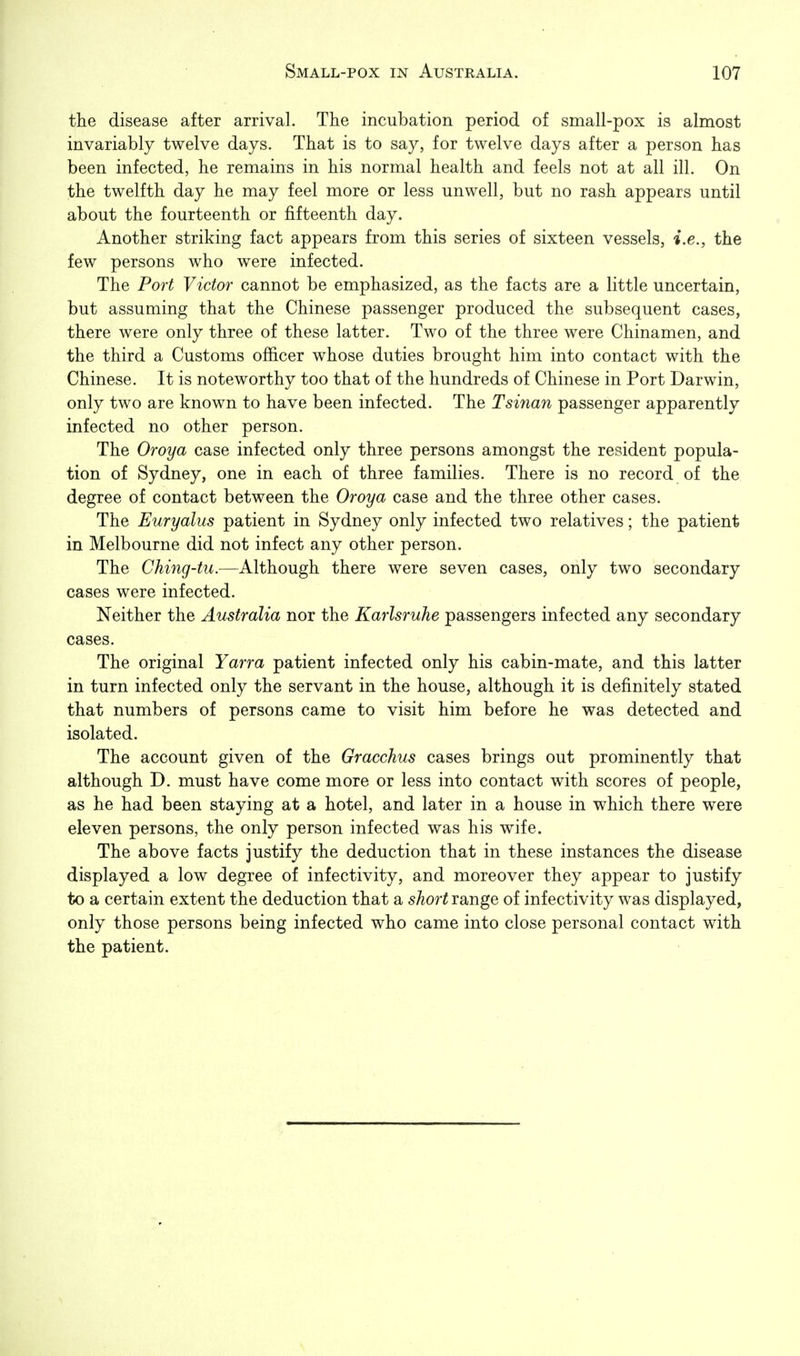 the disease after arrival. The incubation period of small-pox is almost invariably twelve days. That is to say, for twelve days after a person has been infected, he remains in his normal health and feels not at all ill. On the twelfth day he may feel more or less unwell, but no rash appears until about the fourteenth or fifteenth day. Another striking fact appears from this series of sixteen vessels, i.e., the few persons who were infected. The Port Victor cannot be emphasized, as the facts are a little uncertain, but assuming that the Chinese passenger produced the subsequent cases, there were only three of these latter. Two of the three were Chinamen, and the third a Customs officer whose duties brought him into contact with the Chinese. It is noteworthy too that of the hundreds of Chinese in Port Darwin, only two are known to have been infected. The Tsinan passenger apparently infected no other person. The Oroya case infected only three persons amongst the resident popula- tion of Sydney, one in each of three families. There is no record of the degree of contact between the Oroya case and the three other cases. The Euryalus patient in Sydney only infected two relatives; the patient in Melbourne did not infect any other person. The Ching-tu.—Although there were seven cases, only two secondary cases were infected. Neither the Australia nor the Karlsruhe passengers infected any secondary cases. The original Yarra patient infected only his cabin-mate, and this latter in turn infected only the servant in the house, although it is definitely stated that numbers of persons came to visit him before he was detected and isolated. The account given of the Gracchus cases brings out prominently that although D. must have come more or less into contact with scores of people, as he had been staying at a hotel, and later in a house in which there were eleven persons, the only person infected was his wife. The above facts justify the deduction that in these instances the disease displayed a low degree of infectivity, and moreover they appear to justify to a certain extent the deduction that a short range of infectivity was displayed, only those persons being infected who came into close personal contact with the patient.