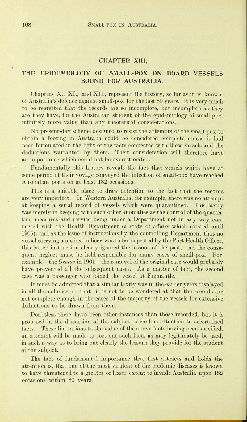 CHAPTER XIII. THE EPIDEMIOLOGY OF SMALL=POX ON BOARD VESSELS BOUND FOR AUSTRALIA. Chapters X., XI., and XII., represent the history, so far as it is known, of Australia's defence against small-pox for the last 80 years. It is very much to be regretted that the records are so incomplete, but incomplete as they are they have, for the Australian student of the epidemiology of small-pox, infinitely more value than any theoretical considerations. No present-day scheme designed to resist the attempts of the small-pox to obtain a footing in Australia could be considered complete unless it had been formulated in the light of the facts connected with these vessels and the deductions warranted, by them. Their consideration will therefore have an importance which could not be overestimated. Fundamentally this history reveals the fact that vessels which have at some period of their voyage conveyed the infection of small-pox have reached Australian ports on at least 182 occasions. This is a suitable place to draw attention to the fact that the records are very imperfect. In Western Australia, for example, there was no attempt at keeping a serial record of vessels which were quarantined. This laxity was merely in keeping with such other anomalies as the control of the quaran- tine measures and service being under a Department not in any way con- nected with the Health Department (a state of affairs which existed until 1906), and as the issue of instructions by the controlling Department that no vessel carrying a medical officer was to be inspected by the Port Health OjBS.cer, this latter instruction clearly ignored the lessons of the past, and the conse- quent neglect must be held responsible for many cases of small-pox. For example—the Ormuz in 1901—the removal of the original case would probably have prevented all the subsequent cases. As a matter of fact, the second case was a passenger who joined the vessel at Fremantle. It must be admitted that a similar laxity was in the earlier years displayed in all the colonies, so that it is not to be wondered at that the records are not complete enough in the cases of the majority of the vessels for extensive deductions to be drawn from them. Doubtless there have been other instances than those recorded, but it is proposed in the discussion of the subject to confine attention to ascertained facts. These limitations to the value of the above facts having been specified, an attempt will be made to sort out such facts as may legitimately be used, in such a way as to bring out clearly the lessons they provide for the student of the subject. The fact of fundamental importance that first attracts and holds the attention is, that one of the most virulent of the epidemic diseases is known to have threatened to a greater or lesser extent to invade Australia upon 182 occasions within 80 years.