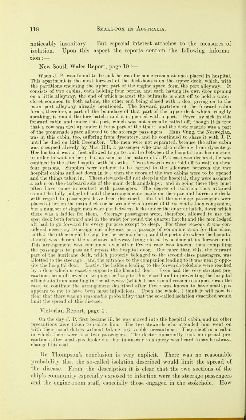 noticeably insanitary. But especial interest attaches to the measures of isolation. Upon this aspect the reports contain the following informa- tion :— New South Wales Report, page 10 :— When J. P. was found to be sick he was for some reason at once placed in hospital. This apartment is the most forward of the deck-houses on the upper deck, which, with the partitions enclosing the upper part of the engine space, form the port alleyway. It consists of two cabins, each holding four berths, and each having its own door opening on a little alleyway, the end of which nearest the bulwarks is shut off to hold a water- closet common to both cabins, the other end being closed with a door giving on to the main port alleyway already mentioned. The forward partition of the forward cabin forms, therefore, a part of the boundary of that part of the upper deck which, roughly speaking, is round the fore hatch; and it is pierced with a port. Pryce lay sick in this forward cabin and under this port, which was not specially railed off, though it is true that a cow was tied up under it for a part of the time ; and the deck oustide was a part of the promenade space allotted to the steerage passengers. Hans Vung, the Norwegian, was in this cabin, too, suffering from dysentery, and he continued to share it with J. P. until he died on 12th December. The men were not separated, because the after cabin was occupied already by Mrs. Hill, a passenger who was also suffering from dysentery. Her husband was at first allowed to go to and fro between the hospital and his quarters in order to wait on her ; but as soon as the nature of J. P.'s case was declared, he was confined to the after hospital with his wife. Two stewards were told off to wait on these four persons. Supplies were ordered to be carried to the alleyway between the two hospital cabins and set down in it; then the doors of the two cabins were to be opened and the things taken in. These stewards did not sleep in the hospital; they were assigned a cabin on the starboard side of the main deck amidships ; and in going there they must often have come in contact with passengers. The degree of isolation thus attained cannot be fully judged of until the arrangements made on the spar and hurricane decks with regard to passengers have been described. Most of the steerage passengers were placed either on the main decks or between decks forward of the second saloon companion, but a number of single men were put between decks under the quarter hatch, down which there was a ladder for them. Steerage passengers were, therefore, allowed to use the spar deck both forwa.rd and in the waist (or round the quarter hatch) and the men lodged aft had to go forward for every purpose except to sleep. For these reasons it was con- sidered necessary to assign one alleyway as a passage of communication for this class, so that the other might be kept for the second class ; and the port side (where the hospital stands) was chosen, the starboard alleyway being closed by a door at its forward end. This arrangement was continued even after Pryce's case was known, thus compelling the passengers to pass and repass the hospital door. But more than this, the forward part of the hurricane deck, which properly belonged to the second class passengers, was allotted to the steerage ; and the entrance to the companion leading to it was nearly oppo- site the hospital door. Lastly, the ladders leading to the forward stokehole were reached by a door which is exactly opposite the hospital door. Even had the very strictest pre- cautions been observed in keeping the hospital door closed and in preventing the hospital attendants from standing in the alleyway (which I have small reason to suppose was the case) to continue the arrangement described after Pryce was known to have small-pox appears to me to have been most injudicious. Upon the whole, I think it will now be clear that there was no reasonable probability that the so-called isolation described would limit the spread of this disease. Victorian Report, page 4 :— On the day J. P. first became ill, he was moved into the hospital cabin, and no other precautions were taken to isolate him. The two stewards who attended him went on with their usual duties without taking any visible precautions. They slept in a cabin in which there were also two passengers. The doctor apparently took no special pre- cautions after small-pox broke out, but in answer to a query was heard to say he always changed his coat. Dr. Thompson's conclusion is very explicit. There was no reasonable probability that the so-called isolation described would limit the spread of the disease. From the description it is clear that the two sections of the ship's community especially exposed to infection were the steerage passengers and the engine-room staff, especially those engaged in the stokehole. How