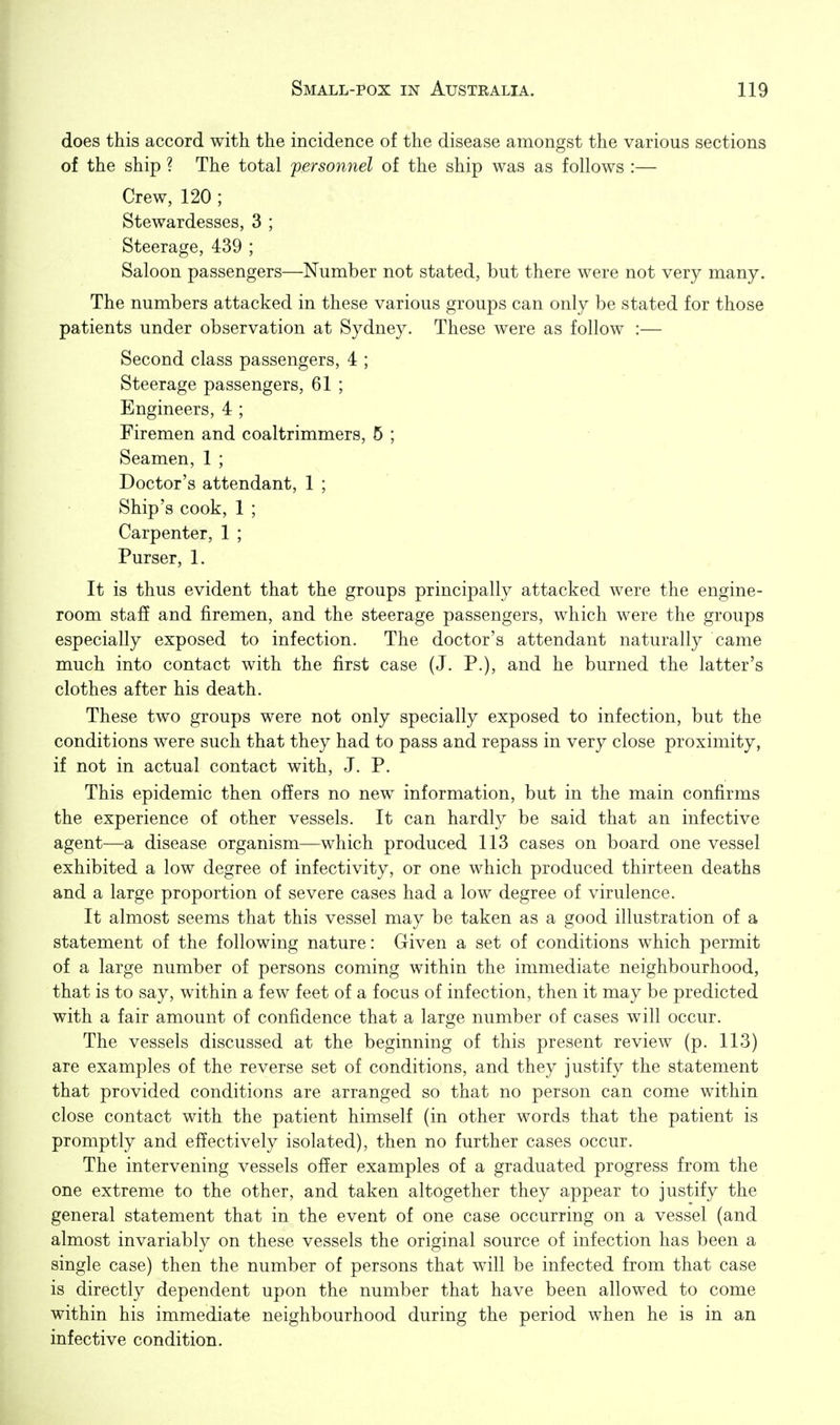 does this accord with the incidence of the disease amongst the various sections of the ship ? The total fersonnel of the ship was as follows :— Crew, 120 ; Stewardesses, 3 ; Steerage, 439 ; Saloon passengers—Number not stated, but there were not very many. The numbers attacked in these various groups can only be stated for those patients under observation at Sydney. These were as follow :— Second class passengers, 4 ; Steerage passengers, 61 ; Engineers, 4 ; Firemen and coaltrimmers, 5 ; Seamen, 1 ; Doctor's attendant, 1 ; Ship's cook, 1 ; Carpenter, 1 ; Purser, 1. It is thus evident that the groups principally attacked were the engine- room staS and firemen, and the steerage passengers, which were the groups especially exposed to infection. The doctor's attendant naturally came much into contact with the first case (J. P.), and he burned the latter's clothes after his death. These two groups were not only specially exposed to infection, but the conditions were such that they had to pass and repass in very close proximity, if not in actual contact with, J. P. This epidemic then offers no new information, but in the main confirms the experience of other vessels. It can hardly be said that an infective agent—a disease organism—which produced 113 cases on board one vessel exhibited a low degree of infectivity, or one which produced thirteen deaths and a large proportion of severe cases had a low degree of virulence. It almost seems that this vessel may be taken as a good illustration of a statement of the following nature: Given a set of conditions which permit of a large number of persons coming within the immediate neighbourhood, that is to say, within a few feet of a focus of infection, then it may be predicted with a fair amount of confidence that a large number of cases will occur. The vessels discussed at the beginning of this present review (p. 113) are examples of the reverse set of conditions, and they justify the statement that provided conditions are arranged so that no person can come within close contact with the patient himself (in other words that the patient is promptly and effectively isolated), then no further cases occur. The intervening vessels offer examples of a graduated progress from the one extreme to the other, and taken altogether they appear to justify the general statement that in the event of one case occurring on a vessel (and almost invariably on these vessels the original source of infection has been a single case) then the number of persons that will be infected from that case is directly dependent upon the number that have been allowed to come within his immediate neighbourhood during the period when he is in an infective condition.